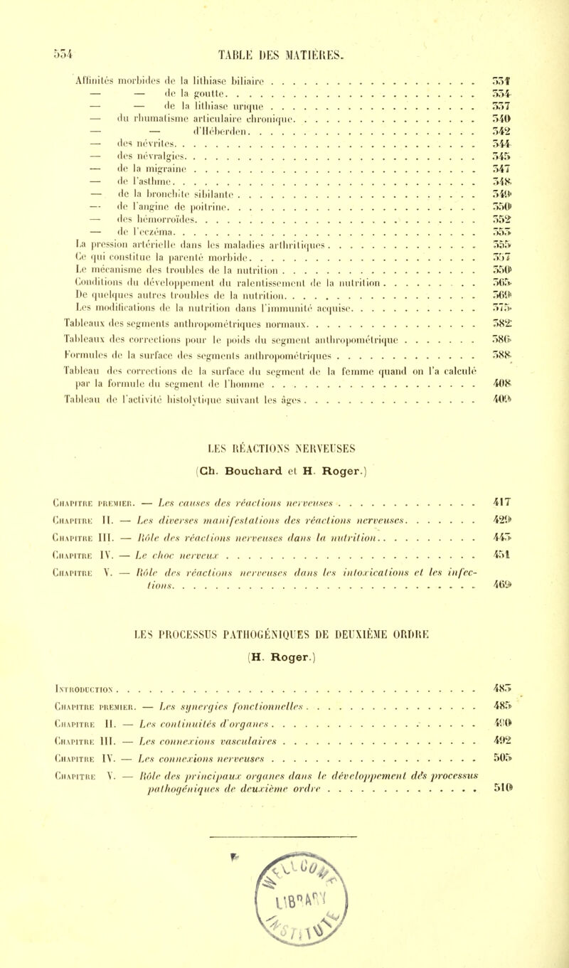 Affinités morbides de la lithiase biliaire o5f — — de la goutte 554' — — de la lithiase uriqiie 557 — du rhumatisme articulaire chronique 540 — — d'IIéberden 542 — des névrites 544 — des névralgies 545 — de la migraine 547 — de l'asthme 548. — de la broncliite sibilante 54t5' — de l anginc de poitrine 550 — des hémorroïdes . 552 — de l'eczéma 555 La pression artérielle dans les maladies arlln itiques. . 555 Ce qui constitue la parenté morbide 557 Le mécanisme des troubles de la nutrition 550 Conditions du développement du ralentissemcMit de la nutrition . . 565 De quelques autres troubles de la nutrition 561*» Les modifications de la nutrition dans l'immunité acquise 575« Tableaux des segments anthropométriques normaux 58^1 Tableaux des corrections pour le poids du segment anthropométrique 58(ï' Formules de la surface des segments anthropométriques 588- Tableau des corrections de la surface du segment de la femme cjuand on l'a calculé par la formule du segment de l'homme 408 Tableau de l'activité histolytique suivant les âges 4(V> LES RÉACTIONS NERVEUSES (Ch. Bouchard et H. Roger.) Chapitre premieh. — Les causes des réactions nerveuses - 417 CiiAPURt; IL — Les diverses manifestations des réactions nerveuses 42*> Chapitre III. — Hôle des réactions nerveuses dans la mdrition 445 Chapitre IV. — Le choc nerveux 451 Chapitre V. — fiole des réactions nerveuses dans les intoxications et les infec- tions 469 LES PROCESSUS PATHOGÉNIQUES DE DEUXIÈME ORDRE (H. Roger.) Lmroduction 485 Chapitre premier. — JjCs synergies fonctionnelles 485 Chapitre II. — Les continuités d'organes 41'0 Chapitre III. — Les connexions vasculaires 4i>2 Chapitre IV. — Les connexions nerveuses 505 Chapitre V. — Hôle des principaux organes dans le développement dés j)rocessus pathogéniques de deuxième ordre 5I(^