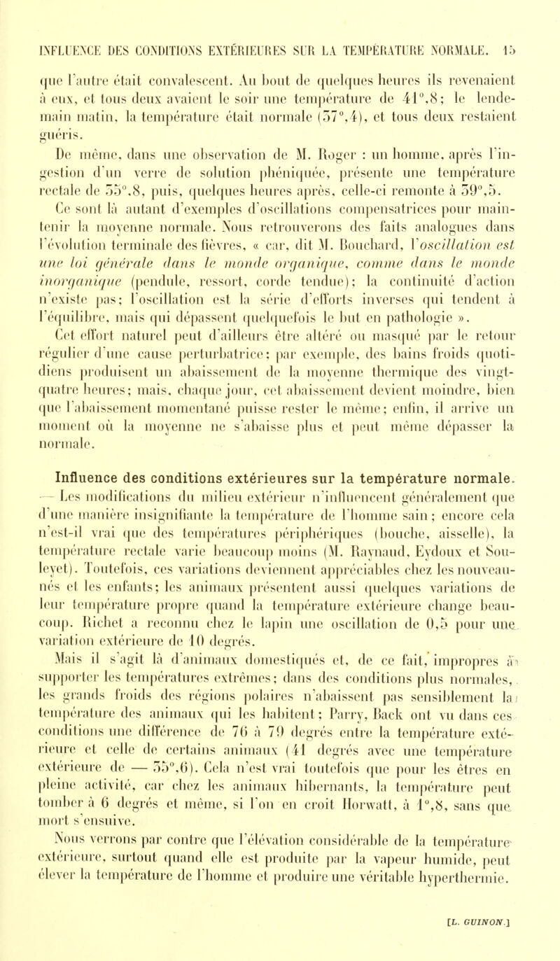 que l'autre était convalescent. Au bout de quelques heures ils revenaient à eux, et tous deux avaient le soir une température de 41°,8; le lende- main matin, la température était normale (57°,4), et tous deux restaient guéris. De même, dans une observation de M. Roger : un homme, après l'in- gestion d'un verre de solution phéniquée, présente une température rectale de 55°,8, puis, quelques heures après, celle-ci remonte à 59°,5. Ce sont là autant d'exemples d'oscillations compensatrices pour main- tenir la moyenne normale. Nous retrouverons des faits analogues dans l'évolution terminale des fièvres, « car, dit M. Bouchard, Y oscillation est une loi générale dans le monde organique, comme dans le monde inorganique (pendule, ressort, corde tendue); la continuité d'action n'existe pas; l'oscillation est la série d'efforts inverses qui tendent à l'équilibre, mais qui dépassent quelquefois le but en pathologie ». Cet effort naturel peut d'ailleurs être altéré ou masqué par le retour régulier d'une cause perturbatrice; par exemple, des bains froids quoti- diens produisent un abaissement de la moyenne thermique des vingt- quatre heures; mais, chaque jour, cet abaissement devient moindre, bien que rabaissement momentané puisse rester le même; enfin, il arrive un moment où la moyenne ne s'abaisse plus et peut même dépasser la normale. Influence des conditions extérieures sur la température normale. — Les modifications du milieu extérieur n'influencent généralement que d'une manière insignifiante fa température de l'homme sain ; encore cela n'est-il vrai que des températures périphériques (bouche, aisselle), la température rectale varie beaucoup moins (M. Raynaud, Eydoux et Sou- leyet). Toutefois, ces variations deviennent appréciables chez les nouveau- nés et les enfants; les animaux présentent aussi quelques variations de leur température propre quand la température extérieure change beau- coup. Richet a reconnu chez le lapin une oscillation de 0,5 pour une. variation extérieure de 10 degrés. Mais il s'agit Là d'animaux domestiqués et, de ce fait, impropres supporter les températures extrêmes; dans des conditions plus normales,, les grands froids des régions polaires n'abaissent pas sensiblement laj température des animaux qui les habitent ; Parry, Rack ont vu dans ces conditions une différence de 76 à 79 degrés entre la température exté- rieure et celle de certains animaux (41 degrés avec une température extérieure de — 55°,6). Cela n'est vrai toutefois que pour les êtres en pleine activité, car chez les animaux hibernants, la température peut tomber à 6 degrés et même, si l'on en croit Horwatt, à 1°,S, sans que mort s'ensuive. Nous verrons par contre que l'élévation considérable de la température extérieure, surtout quand elle est produite par la vapeur humide, peut élever la température de l'homme et produire une véritable hyperthermie.