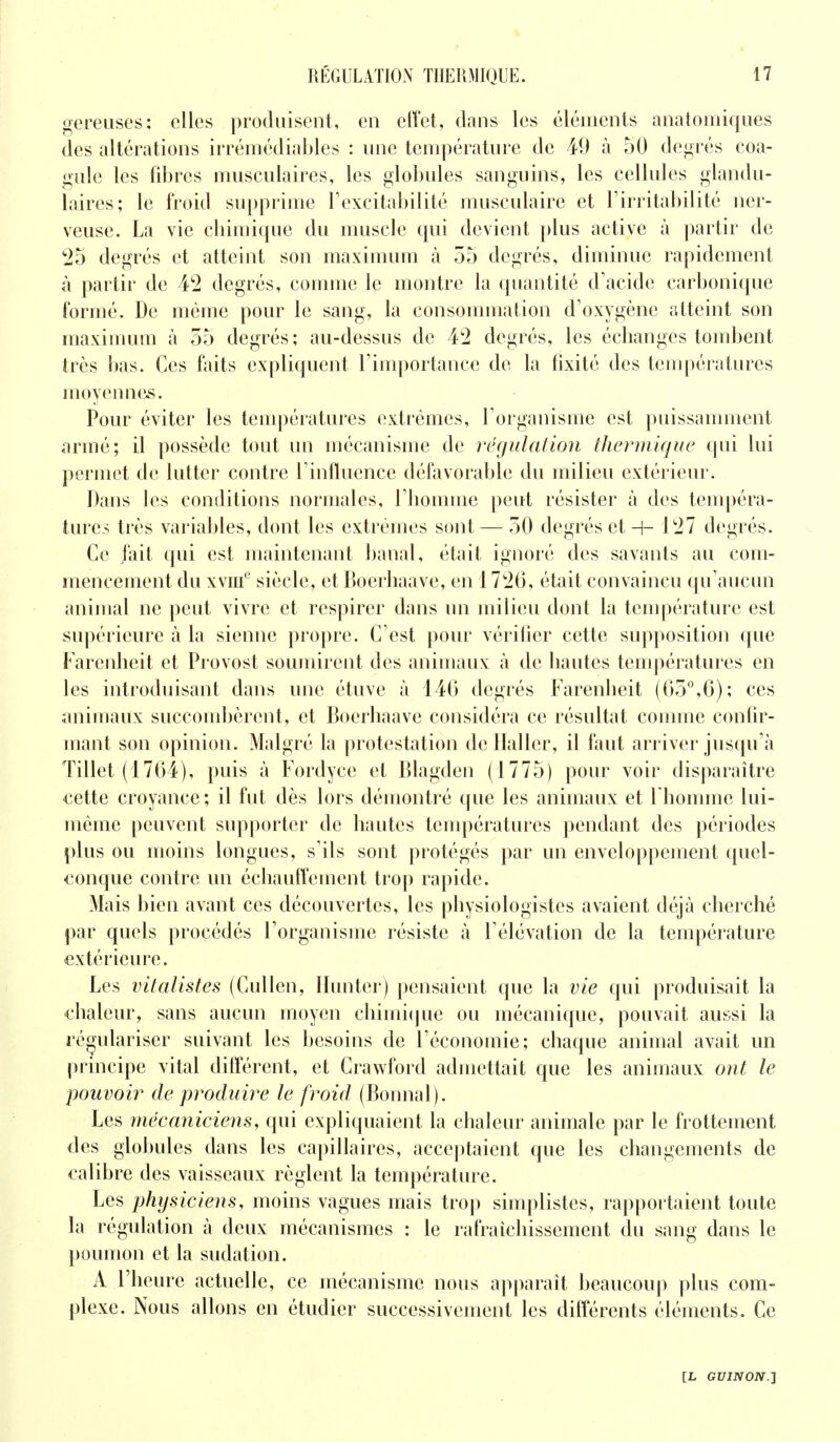 gereuses: elles produisent, en effet, dans les éléments anatomiques des altérations irrémédiables : une température de 49 à 50 degrés coa- gule les fibres musculaires, les globules sanguins, les cellules glandu- laires; le froid supprime l'excitabilité musculaire et l'irritabilité ner- veuse. La vie chimique du muscle qui devient plus active à partir de 25 degrés et atteint son maximum à 55 degrés, diminue rapidement à partir de 42 degrés, comme le montre la quantité d'acide carbonique formé. De même pour le sang, la consommation d'oxygène atteint son maximum à 55 degrés; au-dessus de 42 degrés, les échanges tombent très bas. Ces faits expliquent l'importance de la fixité des températures moyennes. Pour éviter les températures extrêmes, l'organisme est puissamment armé; il possède tout un mécanisme de régulation thermique qui lui permet de lutter contre l'influence défavorable du milieu extérieur. Dans les conditions normales, l'homme peut résister à des tempéra- tures très variables, dont les extrêmes sont — 50 degrés et -H 127 degrés. Ce l'ait qui est maintenant banal, était ignoré des savants au com- mencement du xvme siècle, et Boerhaave, en 1726, était convaincu qu'aucun animal ne peut vivre et respirer dans un milieu dont la température est supérieure à la sienne propre. C'est pour vérifier cette supposition que Farenheit et Provost soumirent des animaux à de hautes températures en les introduisant dans une étuve à 146 degrés Farenheit (65°,6); ces animaux succombèrent, et Boerhaave considéra ce résultat comme confir- mant son opinion. Malgré la protestation deHaller, il faut arriver jusqu'à Tillet (1764), puis à Fordycc et Blagden (1775) pour voir disparaître cette croyance ; il fut dès lors démontré que les animaux et l'homme lui- même peuvent supporter de hautes températures pendant des périodes plus ou moins longues, s'ils sont protégés par un enveloppement quel- conque contre un échauffement trop rapide. Mais bien avant ces découvertes, les physiologistes avaient déjà cherché par quels procédés l'organisme résiste à l'élévation de la température extérieure. Les vitalistes (Cullen, Hunter) pensaient que la vie qui produisait la chaleur, sans aucun moyen chimique ou mécanique, pouvait aussi la régulariser suivant les besoins de l'économie; chaque animal avait un principe vital différent, et Crawford admettait que les animaux ont le pouvoir de produire le froid, (Bonnal). Les mécaniciens, qui expliquaient la chaleur animale par le frottement des globules dans les capillaires, acceptaient que les changements de calibre des vaisseaux règlent la température. Les physiciens, moins vagues mais trop simplistes, rapportaient toute la régulation à deux mécanismes : le rafraîchissement du sang dans le poumon et la sudation. A l'heure actuelle, ce mécanisme nous apparaît beaucoup plus com- plexe. Nous allons en étudier successivement les différents éléments. Ce