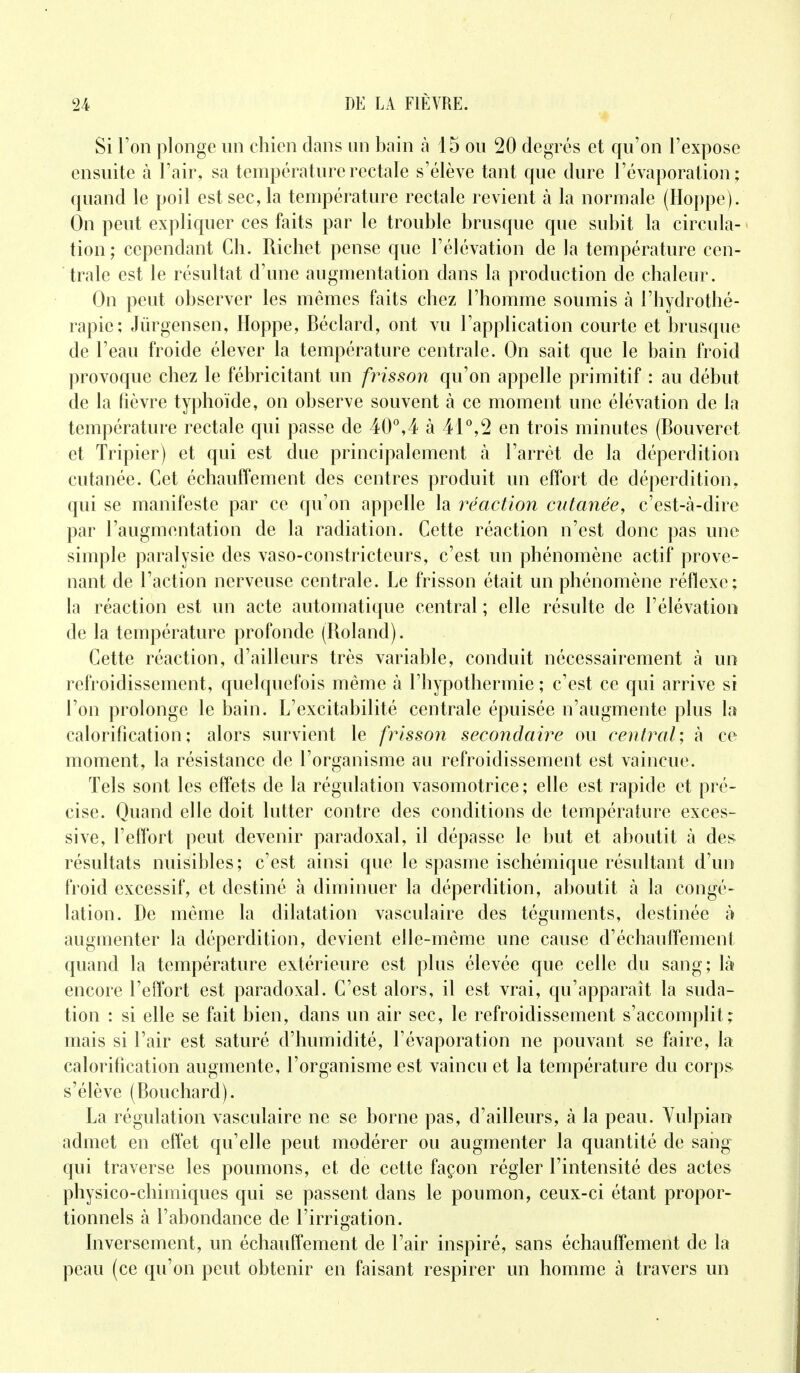 Si l'on plonge un chien dans un bain à 15 ou 20 degrés et qu'on l'expose ensuite à l'air, sa température rectale s'élève tant que dure l'évaporation ; quand le poil est sec, la température rectale revient à la normale (Hoppe). On peut expliquer ces faits par le trouble brusque que subit la circula- tion ; cependant Ch. Richet pense que l'élévation de la température cen- trale est le résultat d'une augmentation dans la production de chaleur. On peut observer les mêmes faits chez l'homme soumis à l'hydrothé- rapie; Jûrgensen, Hoppe, Béclard, ont vu l'application courte et brusque de l'eau froide élever la température centrale. On sait que le bain froid provoque chez le fébricitant un frisson qu'on appelle primitif : au début de la fièvre typhoïde, on observe souvent à ce moment une élévation de la température rectale qui passe de 40°,4 à 41°,2 en trois minutes (Bouveret et Tripier) et qui est due principalement à l'arrêt de la déperdition cutanée. Cet échauffement des centres produit un effort de déperdition, qui se manifeste par ce qu'on appelle la réaction cutanée, c'est-à-dire par l'augmentation de la radiation. Cette réaction n'est donc pas une simple paralysie des vaso-constricteurs, c'est un phénomène actif prove- nant de l'action nerveuse centrale. Le frisson était un phénomène réflexe; la réaction est un acte automatique central ; elle résulte de l'élévation de la température profonde (Roland). Cette réaction, d'ailleurs très variable, conduit nécessairement à un refroidissement, quelquefois même à l'hypothermie ; c'est ce qui arrive si l'on prolonge le bain. L'excitabilité centrale épuisée n'augmente plus la calorification; alors survient le frisson secondaire ou central-, à ce moment, la résistance de l'organisme au refroidissement est vaincue. Tels sont les effets de la régulation vasomotrice; elle est rapide et pré- cise. Quand elle doit lutter contre des conditions de température exces- sive, l'effort peut devenir paradoxal, il dépasse le but et aboutit à des résultats nuisibles; c'est ainsi que le spasme ischémique résultant d'un froid excessif, et destiné à diminuer la déperdition, aboutit à la congé- lation. De même la dilatation vasculaire des téguments, destinée à augmenter la déperdition, devient elle-même une cause d'échauffement quand la température extérieure est plus élevée que celle du sang; là encore l'effort est paradoxal. C'est alors, il est vrai, qu'apparaît la suda- tion : si elle se fait bien, dans un air sec, le refroidissement s'accomplit; mais si l'air est saturé d'humidité, l'évaporation ne pouvant se faire, la calorification augmente, l'organisme est vaincu et la température du corps s'élève (Bouchard). La régulation vasculaire ne se borne pas, d'ailleurs, à la peau. Vulpian admet en effet qu'elle peut modérer ou augmenter la quantité de sang qui traverse les poumons, et de cette façon régler l'intensité des actes physico-chimiques qui se passent dans le poumon, ceux-ci étant propor- tionnels à l'abondance de l'irrigation. Inversement, un échauffement de l'air inspiré, sans échauffement de la peau (ce qu'on peut obtenir en faisant respirer un homme à travers un