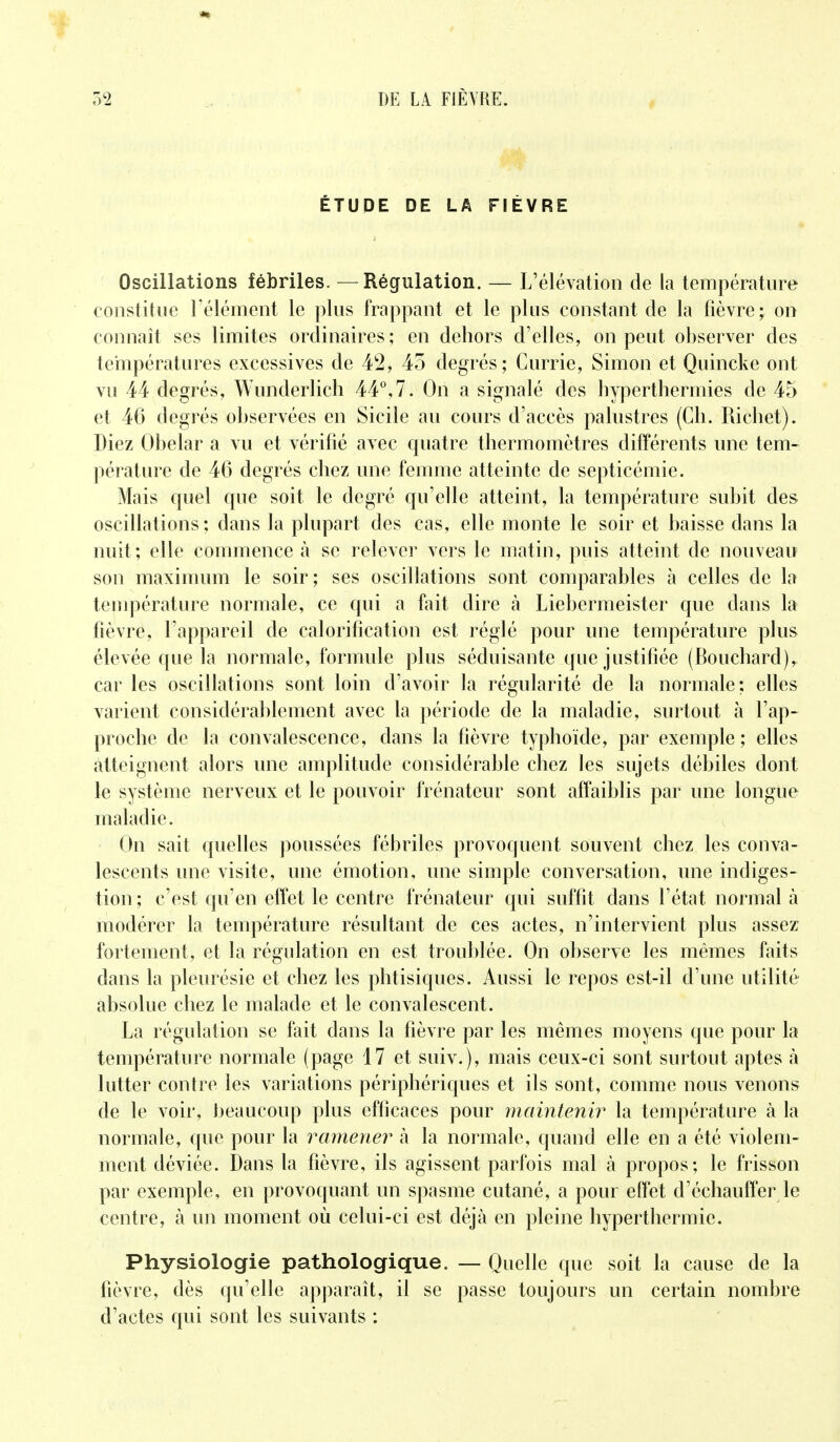 ÉTUDE DE LA FIÈVRE Oscillations fébriles. — Régulation. — L'élévation de la température constitue l'élément le plus frappant et le plus constant de la fièvre; on connaît ses limites ordinaires; en dehors d'elles, on peut observer des températures excessives de 42* 45 degrés; Currie, Simon et Quincke ont vu 44 degrés, Wunderlich 44°,7. On a signalé des hyperthermies de 45 et 46 degrés observées en Sicile au cours d'accès palustres (Ch. Richet). Riez Obelar a vu et vérifié avec quatre thermomètres différents une tem- pérature de 46 degrés chez une femme atteinte de septicémie. Mais quel que soit le degré qu'elle atteint, la température subit des oscillations; dans la plupart des cas, elle monte le soir et baisse dans la nuit ; elle commence à se relever vers le matin, puis atteint de nouveau son maximum le soir; ses oscillations sont comparables à celles de la température normale, ce qui a fait dire à Liebermeister que dans la fièvre, l'appareil de calorification est réglé pour une température plus élevée que la normale, formule plus séduisante que justifiée (Bouchard), car les oscillations sont loin d'avoir la régularité de la normale: elles varient considérablement avec la période de la maladie, surtout à l'ap- proche de la convalescence, dans la fièvre typhoïde, par exemple; elles atteignent alors une amplitude considérable chez les sujets débiles dont le système nerveux et le pouvoir frénateur sont affaiblis par une longue maladie. On sait quelles poussées fébriles provoquent souvent chez les conva- lescents une visite, une émotion, une simple conversation, une indiges- tion ; c'est qu'en effet le centre frénateur qui suffit dans l'état normal à modérer la température résultant de ces actes, n'intervient plus assez fortement, et la régulation en est troublée. On observe les mêmes faits dans la pleurésie et chez les phtisiques. Aussi le repos est-il d'une utilité absolue chez le malade et le convalescent. La régulation se fait dans la fièvre par les mêmes moyens que pour la température normale (page 17 et suiv.), mais ceux-ci sont surtout aptes à lutter contre les variations périphériques et ils sont, comme nous venons de le voir, beaucoup plus efficaces pour maintenir la température à la normale, que pour la ramener à la normale, quand elle en a été violem- ment déviée. Dans la fièvre, ils agissent parfois mal à propos; le frisson par exemple, en provoquant un spasme cutané, a pour effet d'échauffer le centre, à un moment où celui-ci est déjà en pleine hyperthermie. Physiologie pathologique. — Quelle que soit la cause de la fièvre, dès qu'elle apparaît, il se passe toujours un certain nombre d'actes qui sont les suivants :