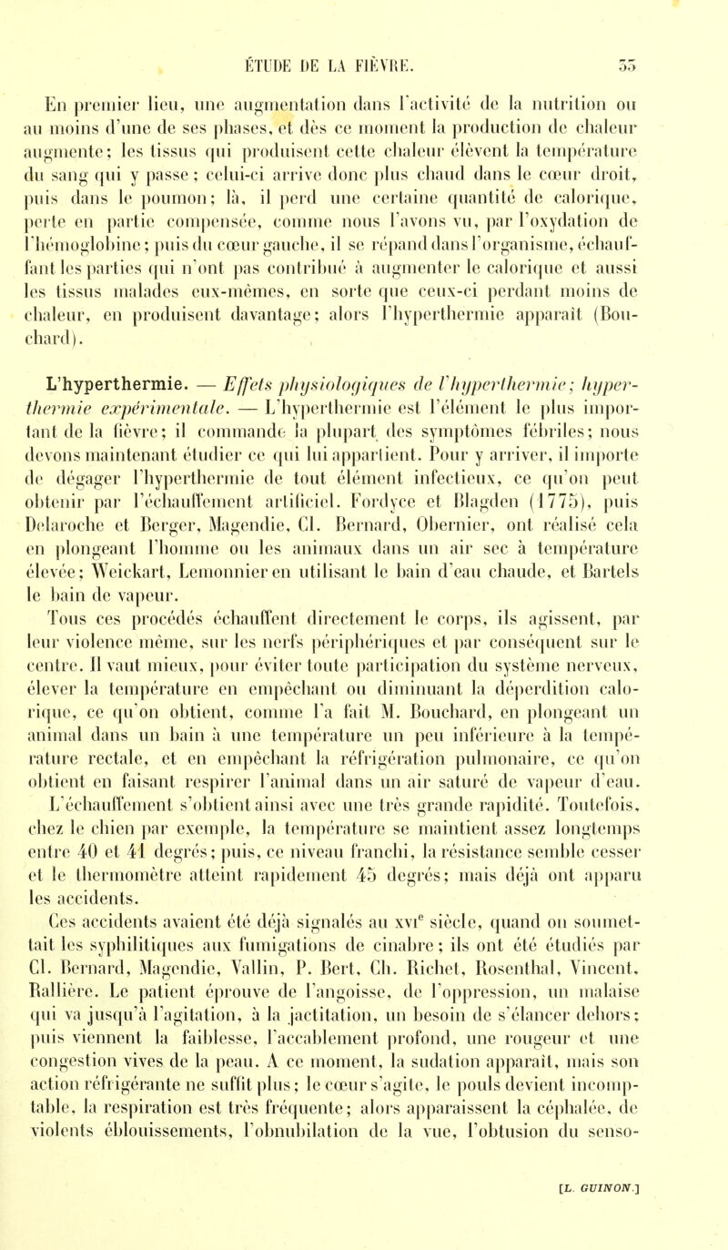 En premier lieu, une augmentation clans l'activité de la nutrition ou au moins d'une de ses phases, et dès ce moment la production de chaleur augmente; les tissus qui produisent cette chaleur élèvent la température du sang qui y passe ; celui-ci arrive donc plus chaud dans le cœur droit, puis dans le poumon; là, il perd une certaine quantité de calorique, perte en partie compensée, comme nous l'avons vu, par l'oxydation de l'hémoglobine ; puis du cœur gauche, il se répand dans l'organisme, échauf- fant les parties qui n'ont pas contribué à augmenter le calorique et aussi les tissus malades eux-mêmes, en sorte que ceux-ci perdant moins de chaleur, en produisent davantage; alors l'hyperthermie apparaît (Bou- chard). L'hyperthermie. — Effets physiologiques de Vhyperthermie; hyper- thermie expérimentale. — L'hyperthermie est l'élément le plus impor- tant de la fièvre; il commande la plupart des symptômes fébriles; nous devons maintenant étudier ce qui lui appartient. Pour y arriver, il importe de dégager l'hyperthermie de tout élément infectieux, ce qu'on peut obtenir par réchauffement artificiel. Fordyee et Blagden (1775), puis Delaroche et Berger, Magendie, Cl. Bernard, Obernier, ont réalisé cela en plongeant l'homme ou les animaux clans un air sec à température élevée; Weickart, Lemonnieren utilisant le bain d'eau chaude, et Bartels le bain de vapeur. Tous ces procédés échauffent directement le corps, ils agissent, par leur violence même, sur les nerfs périphériques et par conséquent sur le centre. Il vaut mieux, pour éviter toute participation du système nerveux, élever la température en empêchant ou diminuant la déperdition calo- rique, ce qu'on obtient, comme l'a fait M. Bouchard, en plongeant un animal dans un bain à une température un peu inférieure à la tempé- rature rectale, et en empêchant la réfrigération pulmonaire, ce qu'on obtient en faisant respirer l'animal dans un air saturé de vapeur d'eau. L'échauffement s'obtient ainsi avec une très grande rapidité. Toutefois, chez le chien par exemple, la température se maintient assez longtemps entre 40 et 41 degrés; puis, ce niveau franchi, la résistance semble cesser et le thermomètre atteint rapidement 45 degrés; mais déjà ont apparu les accidents. Ces accidents avaient été déjà signalés au xvie siècle, quand on soumet- tait les syphilitiques aux fumigations de cinabre ; ils ont été étudiés par Cl. Bernard, Magendie, Vallin, P. Bert, Ch. Bichet, Bosenthal, Vincent. Ballière. Le patient éprouve de l'angoisse, de l'oppression, un malaise qui va jusqu'à l'agitation, à la jactitation, un besoin de s'élancer dehors; puis viennent la faiblesse, l'accablement profond, une rougeur et une congestion vives de la peau. A ce moment, la sudation apparaît, mais son action réfrigérante ne suffit plus ; le cœur s'agite, le pouls devient incomp- table, la respiration est très fréquente; alors apparaissent la céphalée, de violents éblouissements, l'obnubilation de la vue, Pobtusion du senso-