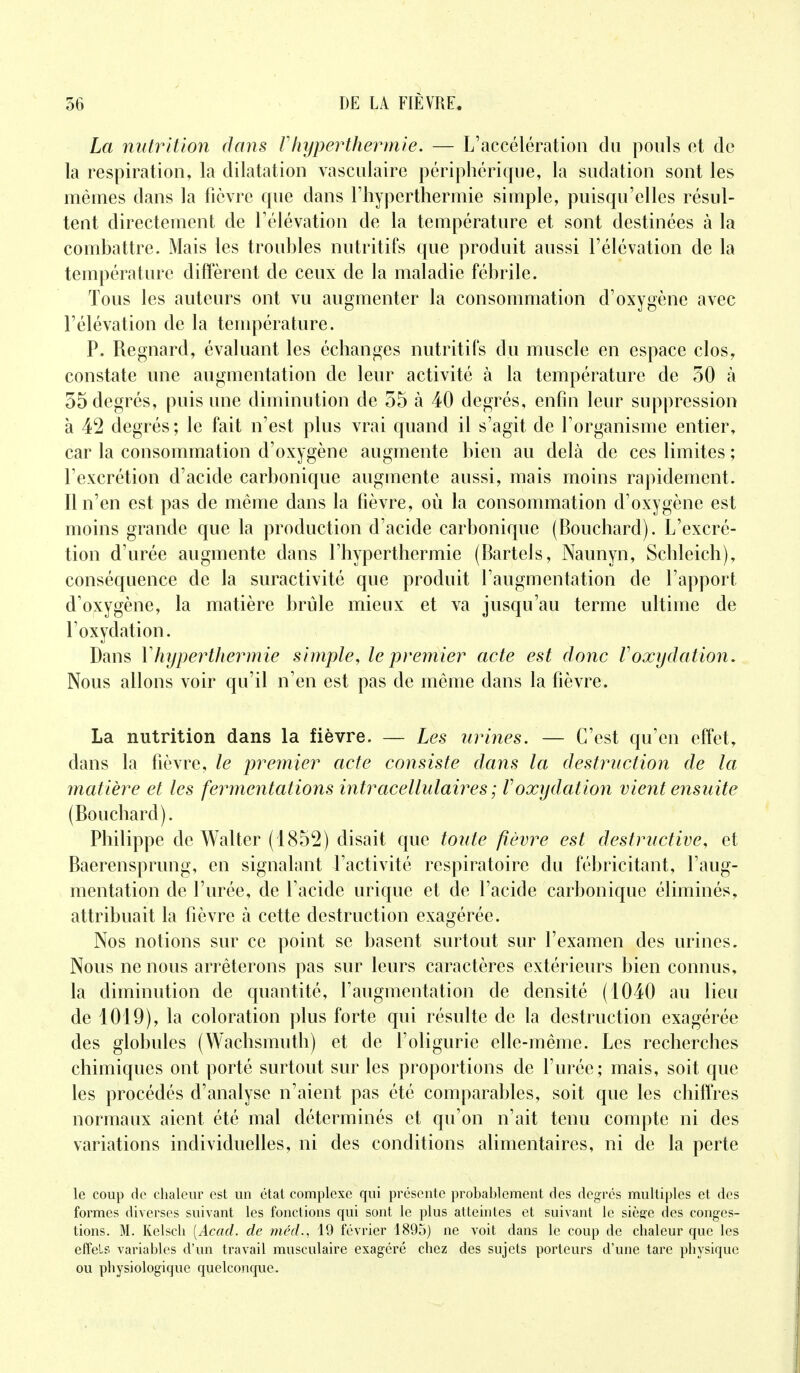 La nutrition dans V hyper thermie. — L'accélération du pouls et de la respiration, la dilatation vasculaire périphérique, la sudation sont les mêmes dans la fièvre que dans l'hyperthermie simple, puisqu'elles résul- tent directement de l'élévation de la température et sont destinées à la combattre. Mais les troubles nutritifs que produit aussi l'élévation de la température diffèrent de ceux de la maladie fébrile. Tous les auteurs ont vu augmenter la consommation d'oxygène avec l'élévation de la température. P. Regnard, évaluant les échanges nutritifs du muscle en espace clos, constate une augmentation de leur activité à la température de 50 à 55 degrés, puis une diminution de 55 à 40 degrés, enfin leur suppression à 42 degrés; le fait n'est plus vrai quand il s'agit de l'organisme entier, car la consommation d'oxygène augmente bien au delà de ces limites ; l'excrétion d'acide carbonique augmente aussi, mais moins rapidement. Il n'en est pas de même dans la fièvre, où la consommation d'oxygène est moins grande que la production d'acide carbonique (Bouchard). L'excré- tion d'urée augmente dans l'hyperthermie (Bartels, Naunyn, Schleich), conséquence de la suractivité que produit l'augmentation de l'apport d'oxygène, la matière brûle mieux et va jusqu'au terme ultime de l'oxydation. Dans Yhyperthermie simple, le premier acte est donc Voxydation. Nous allons voir qu'il n'en est pas de même dans la fièvre. La nutrition dans la fièvre. — Les urines. — C'est qu'en effet, dans la fièvre, le premier acte consiste dans la destruction de la matière et les fermentations intracellulaires ; Voxydation vient ensuite (Bouchard). Philippe de Walter (1852) disait que toute fièvre est destructive, et Baerensprung, en signalant l'activité respiratoire du fébricitant, l'aug- mentation de l'urée, de l'acide urique et de l'acide carbonique éliminés, attribuait la fièvre à cette destruction exagérée. Nos notions sur ce point se basent surtout sur l'examen des urines. Nous ne nous arrêterons pas sur leurs caractères extérieurs bien connus, la diminution de quantité, l'augmentation de densité (1040 au lieu de 1019), la coloration plus forte qui résulte de la destruction exagérée des globules (Wachsmuth) et de l'oligurie elle-même. Les recherches chimiques ont porté surtout sur les proportions de l'urée; mais, soit que les procédés d'analyse n'aient pas été comparables, soit que les chiffres normaux aient été mal déterminés et qu'on n'ait tenu compte ni des variations individuelles, ni des conditions alimentaires, ni de la perte le coup de chaleur est un état complexe qui présente probablement des degrés multiples et des formes diverses suivant les fonctions qui sont le plus atteintes et suivant le siège des conges- tions. M. Kelsch (Acad. de méd., 19 février 1895) ne voit dans le coup de chaleur que les effets variables d'un travail musculaire exagéré chez des sujets porteurs d'une tare physique ou physiologique quelconque.