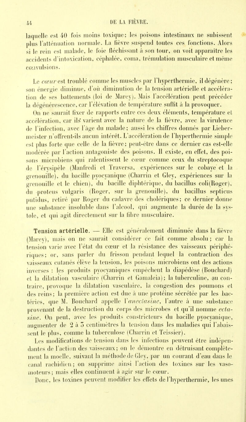 M laquelle est 40 fois moins toxique ; les poisons intestinaux ne subissent plus l'atténuation normale. La fièvre suspend toutes ces fonctions. Alors si le rein est malade, le foie fléchissant à son tour, on voit apparaître les accidents d'intoxication, céphalée, coma, trémulation musculaire et même convulsions. Le cœur est troublé comme les muscles par l'hyperthermie, il dégénère ; son énergie diminue, d'où diminution de la tension artérielle et accéléra- tion de ses battements (loi de Marey), Mais l'accélération peut précéder la dégénérescence, car l'élévation de température suffit à la provoquer. On ne saurait fixer de rapports entre ces deux éléments, température efc accélération, car ils* varient avec la nature de la fièvre, avec la virulence de l'infection, avec l'âge du malade; aussi les chiffres donnés par Lieber- meister n'offrent-ils aucun intérêt. L'accélération de l'hyperthermie simple est plus forte que celle de la fièvre ; peut-être dans ce dernier cas est-elle modérée par l'action antagoniste des poisons. Il existe, en effet, des poi- sons microbiens qui ralentissent le cœur comme ceux du streptocoque de l'érysipèle (Manfredi et Traversa, expériences sur le cobaye et la grenouille), du bacille pyocyanique (Charrin et Gley, expériences sur la grenouille et le chien), du bacille diphtérique, du bacillus coli(Roger), du proteus vulgaris (Roger, sur la grenouille), du bacillus septicus putidus, retiré par Roger du cadavre des cholériques; ce dernier donne une substance insoluble dans l'alcool, qui augmente la durée de la sys- tole, et qui agit directement sur la fibre musculaire. Tension artérielle. — Elle est généralement diminuée dans la fièvre (Marey), mais on ne saurait considérer ce fait comme absolu; car la tension varie avec l'état du cœur et la résistance des vaisseaux périphé- riques; or, sans parler du frisson pendant lequel la contraction des vaisseaux cutanés élève la tension, les poisons microbiens ont des actions inverses : les produits pyocyaniques empêchent la diapédèse (Rouchard) et la dilatation vasculaire (Charrin et Gamaleia) ; la tuberculine, au con- traire, provoque la dilatation vasculaire, la congestion des poumons et des reins ; la première action est due h une protéine sécrétée par les bac- téries, que M. Rouchard appelle Yaneciasine, l'autre à une substance provenant de la destruction du corps des microbes et qu'il nomme ecta- sine. On peut, avec les produits constricteurs du bacille pyocyanique, augmenter de 2 à 5 centimètres la tension dans les maladies qui l'abais- sent le plus, comme la tuberculose (Charrin et Teissier). Les modifications de tension dans les infections peuvent être indépen- dantes de l'action des vaisseaux; on le démontre en détruisant complète- ment la moelle, suivant la méthode de Gley, par un courant d'eau dans le canal rachidien ; on supprime ainsi l'action des toxines sur les vaso- moteurs; mais elles continuent à agir sur le cœur. Donc, les toxines peuvent modifier les effets de l'hyperthermie, les unes