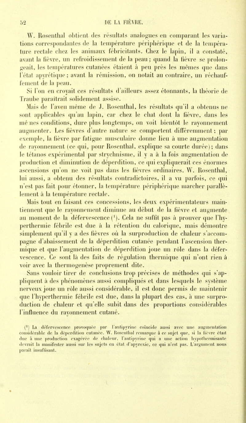 W. Rosenthal obtient des résultats analogues en comparant les varia- tions correspondantes de la température périphérique et de la tempéra- ture rectale chez les animaux fébricitants. Chez le lapin, il a constaté, avant la fièvre, un refroidissement de la peau ; quand la fièvre se prolon- geait, les températures cutanées étaient à peu près les mêmes que dans l'état apyrétique ; avant la rémission, on notait au contraire, un réchauf- fement de la peau. Si l'on en croyait ces résultats d'ailleurs assez étonnants, la théorie de Traube paraîtrait solidement assise. Mais de l'aveu même de J. Rosenthal, les résultats qu'il a obtenus ne sont applicables qu'au lapin, car chez le chat dont la fièvre, dans les me nés conditions, dure plus longtemps, on voit bientôt le rayonnement augmenter. Les fièvres d'autre nature se comportent différemment ; par exemple, la fièvre par fatigue musculaire donne lieu à une augmentation de rayonnement (ce qui, pour Rosenthal, explique sa courte durée); dans le tétanos expérimental par strychnisme, il y a à la fois augmentation de production et diminution de déperdition, ce qui expliquerait ces énormes ascensions qu'on ne voit pas dans les lièvres ordinaires. W. Rosenthal, lui aussi, a obtenu des résultats contradictoires, il a vu parfois, ce qui n'est pas fait pour étonner, la température périphérique marcher parallè- lement à la température rectale. Mais tout en faisant ces concessions, les deux expérimentateurs main- tiennent que le rayonnement diminue au début de la fièvre et augmente au moment de la défervescence^). Cela ne suffît pas à prouver que l'hy- perthermie fébrile est due à la rétention du calorique, mais démontre simplement qu'il y a des fièvres où la surproduction de chaleur s'accom- pagne d'abaissement de la déperdition cutanée pendant l'ascension ther- mique et que l'augmentation de déperdition joue un rôle dans la défer- vescence. Ce sont là des faits de régulation thermique qui n'ont rien à voir avec la thermogenèse proprement dite. Sans vouloir tirer de conclusions trop précises de méthodes qui s'ap- pliquent à des phénomènes aussi compliqués et dans lesquels le système nerveux joue un rôle aussi considérable, il est donc permis de maintenir que l'hyperthermie fébrile est due, dans la plupart des cas, à une surpro- duction de chaleur et qu'elle subit dans des proportions considérables f influence du rayonnement cutané. (1) La défervescence provoquée par L'antipyrine coïncide aussi avec une augmentation considérable de la déperdition cutanée. W. Rosenthal remarque à ce sujet que, si la iiévre étad duc à une production exagérée de chaleur, l'antipyrine qui a une action hypothermisante devrait la manifester aussi sur les sujets en état d'apyrexie, ce qui n'est pas. L'argument nous paraît insuffisant.