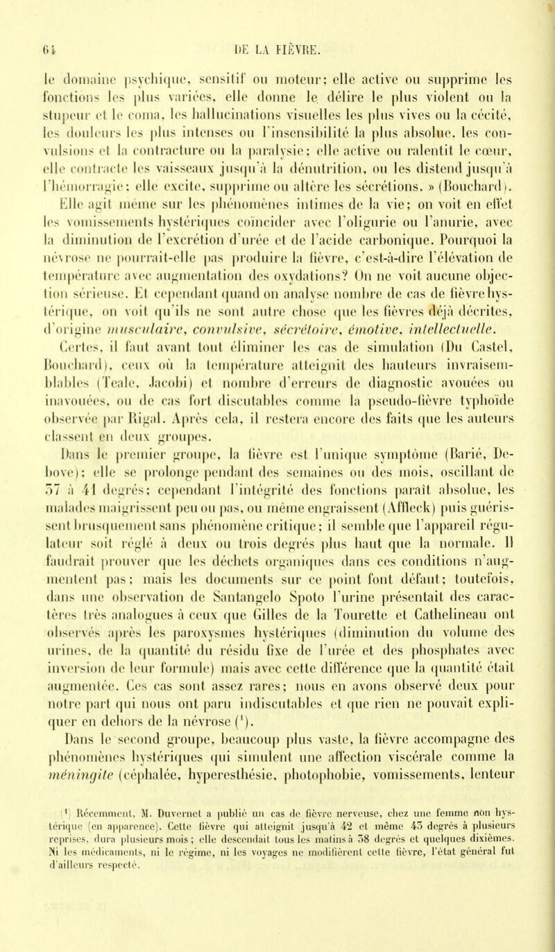 le domaine psychique, sensitif ou moteur; elle active ou supprime les fonctions les plus variées, elle donne le. délire le plus violent ou la stupeur et le coma, les hallucinations visuelles les plus vives ou la cécité, les douleurs les plus intenses ou l'insensibilité la plus absolue, les con- vulsions et la contracture ou la paralysie; elle active ou ralentit le cœur, elle contracte les vaisseaux jusqu'à la dénutrition, ou les distend jusqu'à l'hémorragie; elle excite, supprime ou altère les sécrétions. » (Bouchard). Elle agit même sur les phénomènes intimes de la vie; on voit en effet les vomissements hystériques coïncider avec l'oligurie ou l'anurie, avec la diminution de l'excrétion d'urée et de l'acide carbonique. Pourquoi la névrose ne pourrait-elle pas produire la fièvre, c'est-à-dire l'élévation de température avec augmentation des oxydations? On ne voit aucune objec- tion sérieuse. Et cependant quand on analyse nombre de cas de fièvre hys- térique, on voit qu'ils ne sont autre chose que les fièvres déjà décrites, d'origine musculaire, conntlsive, sécrétoire, émotive, intellectuelle. Certes, il faut avant tout éliminer les cas de simulation (Du Castel, Bouchard), ceux où la température atteignit des hauteurs invraisem- blables (Teale, Jacobi) et nombre d'erreurs de diagnostic avouées ou inavouées, ou de cas fort discutables comme la pseudo-fièvre typhoïde observée par Ri gai. Après cela, il restera encore des faits que les auteurs classent en deux groupes. Dans le premier groupe, la fièvre est l'unique symptôme (Barié, De- bove); elle se prolonge pendant des semaines ou des mois, oscillant de 7)1 à \\ degrés; cependant l'intégrité des fonctions parait absolue, les malades maigrissent peu ou pas, ou même engraissent (x\ffleck) puis guéris- sent brusquement sans phénomène critique; il semble que l'appareil régu- lateur soit réglé à deux ou trois degrés plus haut que la normale. Il faudrait prouver que les déchets organiques dans ces conditions n'aug- mentent pas; mais les documents sur ce point font défaut; toutefois, dans une observation de Santangelo Spoto l'urine présentait des carac- tères très analogues à ceux que Gilles de la ïourette et Cathelineau ont observés après les paroxysmes hystériques (diminution du volume des urines, de la quantité du résidu fixe de l'urée et des phosphates avec inversion de leur formule) mais avec cette différence que la quantité était augmentée. Ces cas sont assez rares; nous en avons observé deux pour notre part qui nous ont paru indiscutables et que rien ne pouvait expli- quer en dehors de la névrose ('). Dans le second groupe, beaucoup plus vaste, la fièvre accompagne des phénomènes hystériques qui simulent une affection viscérale comme la méningite (céphalée, hyperesthésie, photophobie, vomissements, lenteur (*) Récemment, M. Duvernet a publié un cas de fièvre nerveuse, chez une femme non hys- térique (en apparence). Cette fièvre qui atteignit jusqu'à 42 et même 45 degrés à plusieurs reprises, dura plusieurs mois ; elle descendait tous les matins à 58 degrés et quelques dixièmes. Ni les médicaments, ni le régime, ni les voyages ne modifièrent celte fièvre, l'état général fut d'ailleurs respecté.