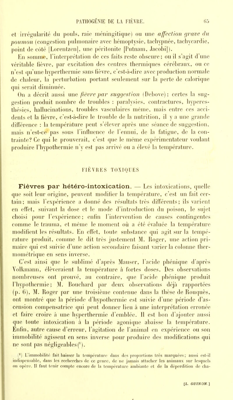 et irrégularité du pouls, raie méningitique) ou une affection grave du poumon (congestion pulmonaire avec hémoptysie, tachypnée, tachycardie, point de côté [Lorentzcn], une péritonite [Putnam, Jacobi]). En somme, l'interprétation de ces faits reste ohscure: ou il s'agit d'une véritable fièvre, par excitation des centres thermiques cérébraux, ou ce n'est qu'une hyperthermie sans fièvre, c'est-à-dire avec production normale de chaleur, la perturbation portant seulement sur la perte de calorique qui serait diminuée. On a décrit aussi une fièvre par suggestion (Debove); certes la sug- gestion produit nombre de troubles : paralysies, contractures, hyperes- thésiçs, hallucinations, troubles vasculaires même, mais entre ces acci- dents et la fièvre, c'est-tà-dire le trouble de la nutrition, il y a une grande différence : la température peut s'élever après une séance de suggestion, mais n'est-ce pas sous l'influence de l'ennui, de la fatigue, de la con- trainte? Ce qui le prouverait, c'est que le même expérimentateur voulant produire l'hypothermie n'y est pas arrivé ou a élevé la température. FIÈVRES TOXIQUES Fièvres par hétéro-intoxication. — Les intoxications, quelle que soit leur origine, peuvent modifier la température, c'est un fait cer- tain; mais l'expérience a donné des résultais très différents; ils varient en effet, suivant la dose et le mode d introduction du poison, le sujet choisi pour l'expérience; enfin l'intervention de causes contingentes comme le trauma, et même le moment où a été évaluée la température modifient les résultats. En effet, toute substance qui agit sur la tempé- rature produit, comme le dit très justement M. Roger, une action pri- maire qui est suivie d'une action secondaire faisant varier la colonne ther- mométrique en sens inverse. C'est ainsi que le sublimé d'après Mauscr, l'acide phénique d'après Volkmann, élèveraient la température à fortes doses. Des observations nombreuses ont prouvé, au contraire, que l'acide phénique produit l'hypothermie; M. Bouchard par deux observations déjà rapportées (p. 0), M. Roger par une troisième contenue dans la thèse de Rouquès, ont montré que la période d'hypothermie est suivie d'une période d'as- cension compensatrice qui peut donner lieu à une interprétation erronée et faire croire à une hyperthermie d'emblée. Il est bon d'ajouter aussi que toute intoxication à la période agonique abaisse la température. Enfin, autre cause d'erreur, l'agitation de l'animal en expérience ou son immobilité agissent en sens inverse pour produire des modifications qui ne sont pas négligeables (M. (*) L'immobilité fait baisser la température dans des proportions très marquées; aussi est-il indispensable, dans les recherches de ce genre, de ne jamais attacher les animaux sur lesquels on opère. Il faut tenir compte encore de la température ambiante et de la déperdition de cha-