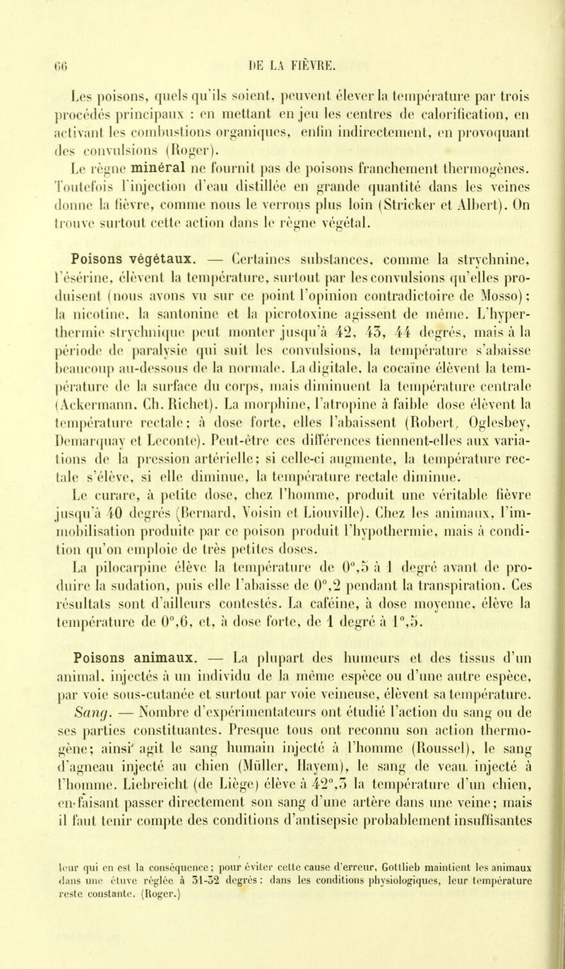 Les poisons, quels qu'ils soient, peuvent élever la température par trois procédés principaux : en mettant en jeu les centres de calorification, en activant les combustions organiques, enfin indirectement, en provoquant des convulsions (Roger). Le règne minéral ne fournit pas de poisons franchement thermogènes. Toutefois F injection d'eau distillée en grande quantité dans les veines donne la lièvre, comme nous le verrons plus loin (Stricker et Albert). On trouve surtout cette action dans le règne végétal. Poisons végétaux. — Certaines substances, comme la strychnine, l'ésérine, élèvent la température, surtout par les convulsions qu'elles pro- duisent (nous avons vu sur ce point l'opinion contradictoire de Mosso) ; la nicotine, la santonine et la picrotoxine agissent de même. L'hyper- thermie strychnique peut monter jusqu'à 42, 43, 44 degrés, mais à la période de paralysie qui suit les convulsions, la température s'abaisse beaucoup au-dessous de la normale. La digitale, la cocaïne élèvent la tem- pérature de la surface du corps, mais diminuent la température centrale (Ackermann. Ch. Richet). La morphine, l'atropine à faible dose élèvent la température rectale; à dose forte, elles l'abaissent (Robert, Oglesbey, Demarquay et Lecontc). Peut-être ces différences tiennent-elles aux varia- tions de la pression artérielle ; si celle-ci augmente, la température rec- tale s'élève, si elle diminue, la température rectale diminue. Le curare, à petite dose, chez l'homme, produit une véritable fièvre jusqu'à 40 degrés (Bernard, Voisin et Liouville). Chez les animaux, l'im- mobilisation produite par ce poison produit l'hypothermie, mais à condi- tion qu'on emploie de très petites doses. La pilocarpine élève la température de 0°,5 à 1 degré avant de pro- duire la sudation, puis elle l'abaisse de 0°,2 pendant la transpiration. Ces résultats sont d'ailleurs contestés. La caféine, à close moyenne, élève la température de 0°,6, et, à dose forte, de 1 degré à 1°,5. Poisons animaux. — La plupart des humeurs et des tissus d'un animal, injectés à un individu de la même espèce ou d'une autre espèce, par voie sous-cutanée et surtout par voie veineuse, élèvent sa température. Sang. — Nombre d'expérimentateurs ont étudié l'action du sang ou de ses parties constituantes. Presque tous ont reconnu son action thermo- gène; ainsi*- agit le sang humain injecté à l'homme (Roussel), le sang d'agneau injecté au chien (Millier, Hayem), le sang de veau, injecté à l'homme. Liebreicht (de Liège) élève à 42°,5 la température d'un chien, en?faisant passer directement son sang d'une artère dans une veine; mais il faut tenir compte des conditions d'antisepsie probablement insuffisantes leur qui en est la conséquence; pour éviter cette cause d'erreur, Gottlieb maintient les animaux «laiis une étuve réglée à 51-32 degrés : dans les conditions physiologiques, leur température reste constante. (Roger.)