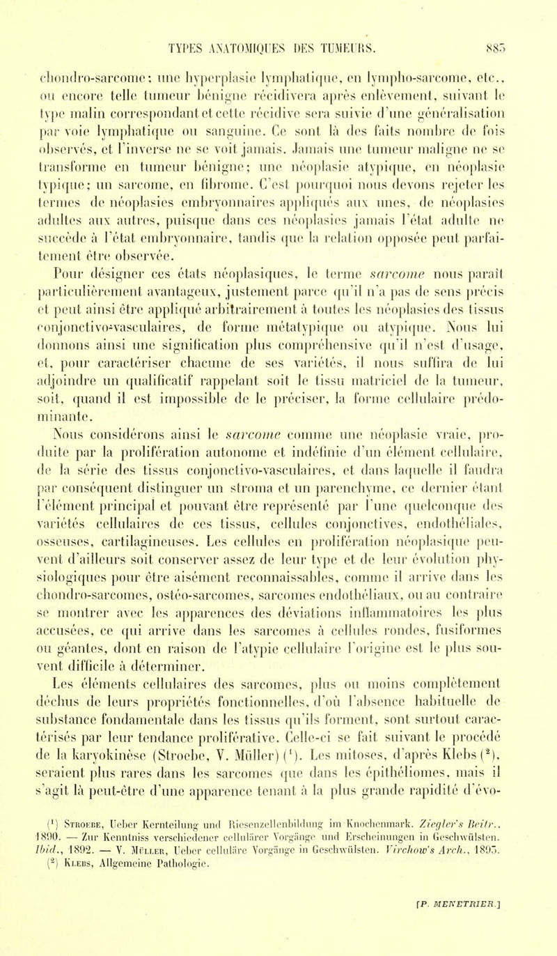 chontlro-sarcomc; une hyperplasie lymphatique, en lympho-sarcome, etc., ou encore telle tumeur bénigne récidivera après enlèvement, suivant le type malin correspondant et cette récidive sera suivie d'une généralisation par voie lymphatique ou sanguine. Ce sont là des faits nombre de fois observés, et l'inverse ne se voit jamais. Jamais une tumeur maligne ne se transforme en tumeur bénigne; une néoplasie atypique, en néoplasie typique; un sarcome, en fibrome. C'est pourquoi nous devons rejeter les termes de néoplasies embryonnaires appliqués aux unes, de néoplasies adultes aux autres, puisque dans ces néoplasies jamais l'état adulte ne succède à l'état embryonnaire, tandis que la relation opposée peut parfai- tement être observée. Pour désigner ces états néoplasiques, le terme sarcome nous parait particulièrement avantageux, justement parce qu'il n'a pas de sens précis et peut ainsi être appliqué arbitrairement à toutes les néoplasies des tissus conjonctivo-vasculaires, de forme métatypique ou atypique. Nous lui donnons ainsi une signification plus compréhensive qu'il n'est d'usage, et, pour caractériser chacune de ses variétés, il nous suffira de lui adjoindre un qualificatif rappelant soit le tissu matriciel de la tumeur, soit, quand il est impossible de le préciser, la forme cellulaire prédo- minante. Nous considérons ainsi le sarcome comme une néoplasie vraie, pro- duite par la prolifération autonome et indéfinie d'un élément cellulaire, de la série des tissus conjonctivo-vasculaires, et dans laquelle il faudra par conséquent distinguer un stroma et un parenchyme, ce dernier étant l'élément principal et pouvant être représenté par l une quelconque des variétés cellulaires de ces tissus, cellules conjonctives, endothéliales, osseuses, cartilagineuses. Les cellules en prolifération néoplasique peu- vent d'ailleurs soit conserver assez de leur type et de leur évolution phy- siologiques pour être aisément reconnaissables, comme il arrive dans les chondro-sarcomes, ostéo-sarcomes, sarcomes endothéliaux, ou au contraire se montrer avec les apparences des déviations inflammatoires les plus accusées, ce qui arrive dans les sarcomes à cellules rondes, fusiformes ou géantes, dont en raison de l'atypie cellulaire l'origine est le plus sou- vent difficile à déterminer. Les éléments cellulaires des sarcomes, plus ou moins complètement déchus de leurs propriétés fonctionnelles, d'où l'absence habituelle de substance fondamentale dans les tissus qu'ils forment, sont surtout carac- térisés par leur tendance proliférative. Celle-ci se fait suivant le procédé de la karyokinèse (Stroebe, Y. Millier) Les mitoses, d'après Klebs (2), seraient plus rares dans les sarcomes que dans les épithéliomes, mais il s'agit là peut-être d'une apparence tenant à la plus grande rapidité d'évo- (*) Stroebe, Ueber Kernteilung und Riesenzellenbildnng im Knoclicnmark. Zieglers Beîtr.. 1800. — Zur Kenntniss verschiedencr cellulârer Vorgiinge und Erscheinungen in Geschwiilsten. Ibid., 1892. — V. Mï'ller, Ueber cellulâre Vorgangc in Geschwiilsten. Virchow's Arch., 1893. (2) Klebs, Allgemeinc Patbologic.