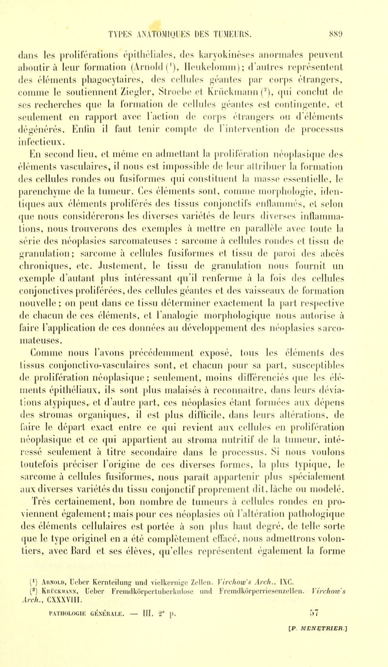 dans les proliférations épithéliales, des karyokinèses anormales peuvent aboutira leur formation (Arnold ('), Heukelomm); d'autres représentent des éléments phagocytaires, des cellules géantes par corps étrangers, comme le soutiennent Ziegler, Stroebe et Krûckmann (2), qui conclut de ses recherches que la formation de cellules géantes est contingente, et seulement en rapport avec l'action de corps étrangers ou d'éléments dégénérés. Enfin il faut tenir compte de l'intervention de processus infectieux. En second lieu, et même en admettant la prolifération néoplasique des éléments vasculaires, il nous est impossible de leur attribuer la formation des cellules rondes on fusiformes qui constituent la masse essentielle, le parenchyme de la tumeur. Ces éléments sont, comme morphologie, iden- tiques aux éléments prolifères des tissus conjonctifs enflammés, et selon que nous considérerons les diverses variétés de leurs diverses inflamma- tions, nous trouverons des exemples à mettre en parallèle avec toute la série des néoplasies sarcomateuses : sarcome à cellules rondes et tissu de granulation; sarcome à cellules fusiformes et tissu de paroi des abcès chroniques, etc. Justement, le tissu de granulation nous fournit un exemple d'autant plus intéressant qu'il renferme à la fois des cellules conjonctives proliférées, des cellules géantes et des vaisseaux de formation nouvelle ; on peut dans ce tissu déterminer exactement la part respective de chacun de ces éléments, et l'analogie morphologique nous autorise à faire l'application de ces données au développement des néoplasies sarco- mateuses. Comme nous l'avons précédemment exposé, tous les éléments des tissus conjonctivo-vasculaires sont, et chacun pour sa part, susceptibles de prolifération néoplasique ; seulement, moins différenciés que les élé- ments épithéliaux, ils sont plus malaisés à reconnaître, dans leurs dévia- tions atypiques, et d'autre part, ces néoplasies étant formées aux dépens des stromas organiques, il est plus difficile, dans leurs altérations, de faire le départ exact entre ce qui revient aux cellules en prolifération néoplasique et ce qui appartient au stroma nutritif de la tumeur, inté- ressé seulement à titre secondaire dans le processus. Si nous voulons toutefois préciser l'origine de ces diverses formes, la plus typique, le sarcome à cellules fusiformes, nous paraît appartenir plus spécialement aux diverses variétés du tissu conjonctif proprement dit, lâche ou modelé. Très certainement, bon nombre de tumeurs à cellules rondes en pro- viennent également; mais pour ces néoplasies où l'altération pathologique des éléments cellulaires est portée à son plus haut degré, de telle sorte que le type originel en a été complètement effacé, nous admettrons volon- tiers, avec Bard et ses élèves, qu'elles représentent également la forme (*) Arnold, Ueber Kernteilung- und vielkernige Zellen. Virchow's Arch., IXC. (2) Krûckmann, Ueber Fremdkôrpertuberkulose und Fremdkôrpemesenzellen. Virchow's Arch., CXXXVIII. PATHOLOGIE GÉNÉRALE. — III. 2e p. 57