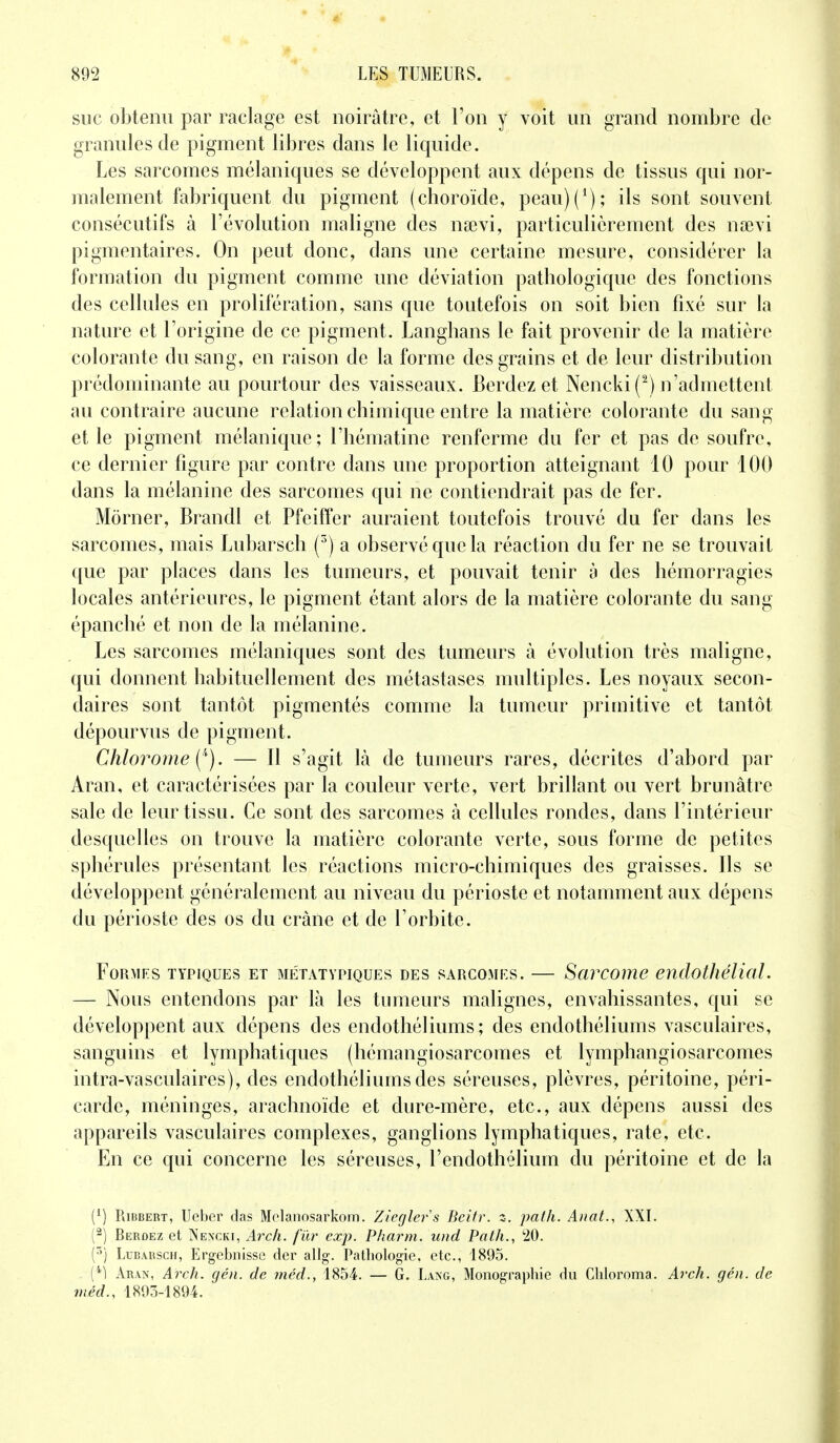 suc obtenu par raclage est noirâtre, et l'on y voit un grand nombre de granules de pigment libres dans le liquide. Les sarcomes mélaniques se développent aux dépens de tissus qui nor- malement fabriquent du pigment (choroïde, peau)(1); ils sont souvent consécutifs à l'évolution maligne des nsevi, particulièrement des naevi pigmentaires. On peut donc, dans une certaine mesure, considérer la formation du pigment comme une déviation pathologique des fonctions des cellules en prolifération, sans que toutefois on soit bien fixé sur la nature et l'origine de ce pigment. Langhans le fait provenir de la matière colorante du sang, en raison de la forme des grains et de leur distribution prédominante au pourtour des vaisseaux. Berdez et Nencki (2) n'admettent au contraire aucune relation chimique entre la matière colorante du sang et le pigment mélanique; l'hématine renferme du fer et pas de soufre, ce dernier figure par contre dans une proportion atteignant 10 pour 100 dans la mélanine des sarcomes qui ne contiendrait pas de fer. Morner, Brandi et Pfeiffer auraient toutefois trouvé du fer dans les sarcomes, mais Lubarsch (3) a observé que la réaction du fer ne se trouvait que par places dans les tumeurs, et pouvait tenir à des hémorragies locales antérieures, le pigment étant alors de la matière colorante du sang épanché et non de la mélanine. Les sarcomes mélaniques sont des tumeurs à évolution très maligne, qui donnent habituellement des métastases multiples. Les noyaux secon- daires sont tantôt pigmentés comme la tumeur primitive et tantôt dépourvus de pigment. Chlorome^). — Il s'agit là de tumeurs rares, décrites d'abord par Aran, et caractérisées par la couleur verte, vert brillant ou vert brunâtre sale de leur tissu. Ce sont des sarcomes à cellules rondes, dans l'intérieur desquelles on trouve la matière colorante verte, sous forme de petites sphérules présentant les réactions micro-chimiques des graisses. Ils se développent généralement au niveau du périoste et notamment aux dépens du périoste des os du crâne et de l'orbite. FORMFS TYPIQUES ET MÉTATYPIQUES DES SARCOMES. SaVCOlTie endothêUàl. — Nous entendons par là les tumeurs malignes, envahissantes, qui se développent aux dépens des endothéliums ; des endothéliums vasculaires, sanguins et lymphatiques (hémangiosarcomes et lymphangiosarcomes intra-vasculaires), des endothéliums des séreuses, plèvres, péritoine, péri- carde, méninges, arachnoïde et dure-mère, etc., aux dépens aussi des appareils vasculaires complexes, ganglions lymphatiques, rate, etc. En ce qui concerne les séreuses, l'endothélium du péritoine et de la (4) Ribbert, Ueber das Melanosarkora. Ztegler's Beitr. z. path. Anat., XXI. (2) Berdez et Nencki, Arch. fur exp. Pharm. und Path., 20. (5) Lubarsch, Ergebnisse der allg. Pathologie, etc., 1895. {'*) Aran, Arch. gén. de méd., 1854. — G. Lang, Monographie du Chloroma. Arch. gén. de m éd., 1893-1894.