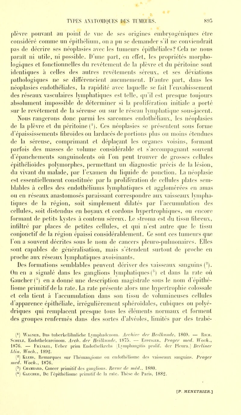 plèvre pouvant au point de vue de ses origines enibryogéniques être considéré comme un épithélium, on a pu se demander s'il ne conviendrait pas de décrire ses néoplasies avec les tumeurs ëpithéliales? Cela ne nous paraît ni utile, ni possible. D'une part, en effet, les propriétés morpho- logiques et fonctionnelles du revêtement de la plèvre et du péritoine sont identiques à celles des autres revêtements séreux, et ses déviations pathologiques ne se différencient aucunement. D'autre part, dans les néoplasies cndothéliales, la rapidité avec laquelle se fait l'envahissement des réseaux vasculaires lymphatiques est telle, qu'il est presque toujours absolument impossible de déterminer si la prolifération initiale a porté sur le revêtement de la séreuse ou sur le réseau lymphatique sous-jacent. Nous rangerons donc parmi les sarcomes cndothéliaux, les néoplasies de la plèvre et du péritoine (*). Ces néoplasies se présentent sous forme d'épaississements fibroïdesou lardacés de portions plus ou moins étendues de la séreuse, comprimant et déplaçant les organes voisins, formant parfois des masses de volume considérable et s'accompagnant souvent d'épanchements sanguinolents où l'on peut trouver de grosses cellules épithélioïdes polymorphes, permettant un diagnostic précis de la lésion, du vivant du malade, par l'examen du liquide de ponction. La néoplasie est essentiellement constituée par la prolifération de cellules plates sem- blables à celles des endothéliums lymphatiques et agglomérées en amas ou en réseaux anastomosés paraissant correspondre aux vaisseaux lympha- tiques de la région, soit simplement dilatés par l'accumulation des cellules, soit distendus en boyaux et cordons hypertrophiques, ou encore formant de petits kystes à contenu séreux. Le stroma est du tissu fibreux, infiltré par places de petites cellules, et qui n'est autre que le tissu conjonctif de la région épaissi considérablement. Ce sont ces tumeurs que l'on a souvent décrites sous le nom de cancers pleuro-pulmonaires. Elles sont capables de généralisation, mais s'étendent surtout de proche en proche aux réseaux lymphatiques avoisinants. Des formations semblables peuvent dériver des vaisseaux sanguins (2). On en a signalé dans les ganglions lymphatiques (3) et dans la rate où Gaucher (4) en a donné une description magistrale sous le nom d'épithé- liome primitif de la rate. La rate présente alors une hypertrophie colossale et cela tient à l'accumulation dans son tissu de volumineuses cellules d'apparence épithéliale, irrégulièrement sphéroïdales, cubiques ou polyé- driques qui remplacent presque tous les éléments normaux et forment des groupes renfermés dans des sortes d'alvéoles, limités par des trabé- {l) Wagner, Das tuberkelahnliche Lymphadenom. Archive der Heilkunde, 18G9. — Rich. Schulz, Endothelcarcinom. Arch. der Heilkunde, 1875. — Eppixger, Prager med. Woch., 1876. — Frankel, Ucber pririi Endotlielkrebs (Lymphangilis prolif. der Pleura.) Berliner klin. Woch., 1892. (2) Klebs, Remarques sur l'hémangiome ou endothéliomc des vaisseaux sanguins. Prager med. Woch., 1876. (5) Chambard, Cancer primitif des ganglions. Revue de méd., 1880. (4) Gaucher, De l'épithéliome primitif de la rate. Thèse de Paris, 1882.