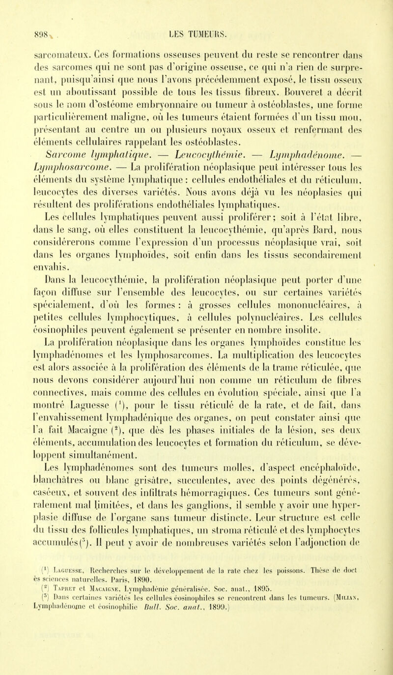 sarcomateux. Ces formations osseuses peuvent du reste se rencontrer dans des sarcomes qui ne sont pas d'origine osseuse, ce qui n'a rien de surpre- nant, puisqu'ainsi que nous l'avons précédemment exposé, le tissu osseux est un aboutissant possible de tous les tissus fibreux. Bouveret a décrit sous le nom d%ostéome embryonnaire ou tumeur à ostéoblastes, une forme particulièrement maligne, où les tumeurs étaient formées d'un tissu mou, présentant au centre un ou plusieurs noyaux osseux et renfermant des éléments cellulaires rappelant les ostéoblastes. Sarcome lymphatique. — Leucocythêmie. — Lymphadénome. — Lymp ho sarcome. — La prolifération néoplasique peut intéresser tous les éléments du système lymphatique : cellules endothéliales et du réticulum, leucocytes des diverses variétés. Nous avons déjà vu les néoplasies qui résultent des proliférations endothéliales lymphatiques. Les cellules lymphatiques peuvent aussi proliférer; soit à l'état libre, dans le sang, où elles constituent la leucocythêmie, qu'après Bard, nous considérerons comme l'expression d'un processus néoplasique vrai, soit dans les organes lymphoïdes, soit enfin dans les tissus secondairement envahis. Dans la leucocythêmie, la prolifération néoplasique peut porter d'une façon diffuse sur l'ensemble des leucocytes, ou sur certaines variétés spécialement, d'où les formes : à grosses cellules mononucléaires, à petites cellules lymphocytiques, h cellules polynucléaires. Les cellules éosinophiles peuvent également se présenter en nombre insolite. La prolifération néoplasique dans les organes lymphoïdes constitue les lymphadénomes et les lymphosarcomes. La multiplication des leucocytes est alors associée à la prolifération des éléments de la trame réticulée, que nous devons considérer aujourd'hui non comme un réticulum de fibres connectives, mais comme des cellules en évolution spéciale, ainsi que Ta montré Laguesse ('), pour le tissu réticulé de la rate, et de fait, dans l'envahissement lymphadénique des organes, on peut constater ainsi que l'a fait Macaigne (2), que dès les phases initiales de la lésion, ses deux éléments, accumulation des leucocytes et formation du réticulum, se déve- loppent simultanément. Les lymphadénomes sont des tumeurs molles, d'aspect encéphaloïde, blanchâtres ou blanc grisâtre, succulentes, avec des points dégénérés, caséeux, et souvent des infiltrais hémorragiques. Ces tumeurs sont géné- ralement mal limitées, et dans les ganglions, il semble y avoir une hyper- plasie diffuse de l'organe sans tumeur distincte. Leur structure est celle du tissu des follicules lymphatiques, un stroma réticulé et des lymphocytes accumulés (3). Il peut y avoir de nombreuses variétés selon l'adjonction de (*) Laguesse, Recherches sur le développement de la rate chez les poissons. Thèse de doct ès sciences naturelles. Paris, 1890. (2) Taphet et Macaigne, Lymphadénie généralisée. Soc. anat., 1895. (°) Dans certaines variétés les cellules éosinophiles se rencontrent dans les tumeurs. (Mflian, Lymphadénome et éosinophilic Bull. Soc. anat., 1899.)
