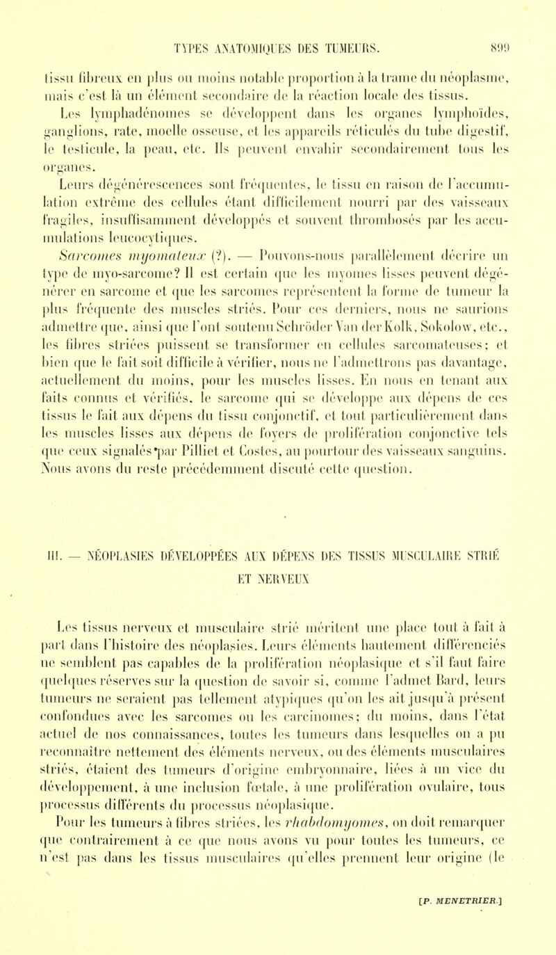 tissu fibreux eu plus ou moins notable proportion à la trame du néoplasme, oiais c'est là un élément secondaire de la réaction locale des tissus. Les lymphadénomcs se développent dans les organes lymphoïdes, ganglions, rate, moelle osseuse, et les appareils réticulés du tube digestif, le testicule, la peau, etc. Ils peuvent envahir secondairement tous les organes. Leurs dégénérescences sont fréquentes, le tissu en raison de l'accumu- lation extrême des cellules étant difficilement nourri par des vaisseaux fragiles, insuffisamment développés et souvent thromboses par les accu- mulations leucocytiques. Sarcomes myomateux (?). — Pouvons-nous parallèlement décrire un type de myo-sarcome? Il est certain que les myomes lisses peuvent dégé- nérer en sarcome et que les sarcomes représentent la forme de tumeur la plus fréquente des muscles striés. Pour ces derniers, nous ne saurions admettre que, ainsi que l'ont soutenuSchrôder Van derKolk, Sokolow, etc., les fibres striées puissent se transformer en cellules sarcomateuses; et bien que le fait soit difficile à vérifier, nous ne l'admettrons pas davantage, actuellement du moins, pour les muscles lisses. En nous en tenant aux faits connus et vérifiés, le sarcome qui se développe aux dépens de ces tissus le fait aux dépens du tissu conjonctif, et tout particulièrement dans les muscles lisses aux dépens de foyers de prolifération conjonctive tels que ceux signalés •par Pilliet et Costes, au pourtour des vaisseaux sanguins. Nous avons du reste précédemment discuté cette question. III. — NÉOPLASIES DÉVELOPPÉES AUX DÉPENS DES TISSUS MUSCULAIRE STRIÉ ET NERVEUX Les tissus nerveux et musculaire strié méritent une place tout à fait à part dans l'histoire des néoplasies. Leurs éléments hautement différenciés ne semblent pas capables de la prolifération néoplasique et s'il faut faire quelques réserves sur la question de savoir si, comme l'admet Bard, leurs tumeurs ne seraient pas tellement atypiques qu'on les ait jusqu'à présent confondues avec les sarcomes ou les carcinomes; du moins, dans l'état actuel de nos connaissances, toutes les tumeurs dans lesquelles on a pu reconnaître nettement des éléments nerveux, ou des éléments musculaires striés, étaient des tumeurs d'origine embryonnaire, liées à un vice du développement, à une inclusion fœtale, à une prolifération ovulaire, tous processus différents du processus néoplasique. Pour les tumeurs à libres striées, les rhabdomyomes, on doit remarquer que contrairement à ce que nous avons vu pour toutes les tumeurs, ce n'est pas dans les tissus musculaires qu'elles prennent leur origine (le