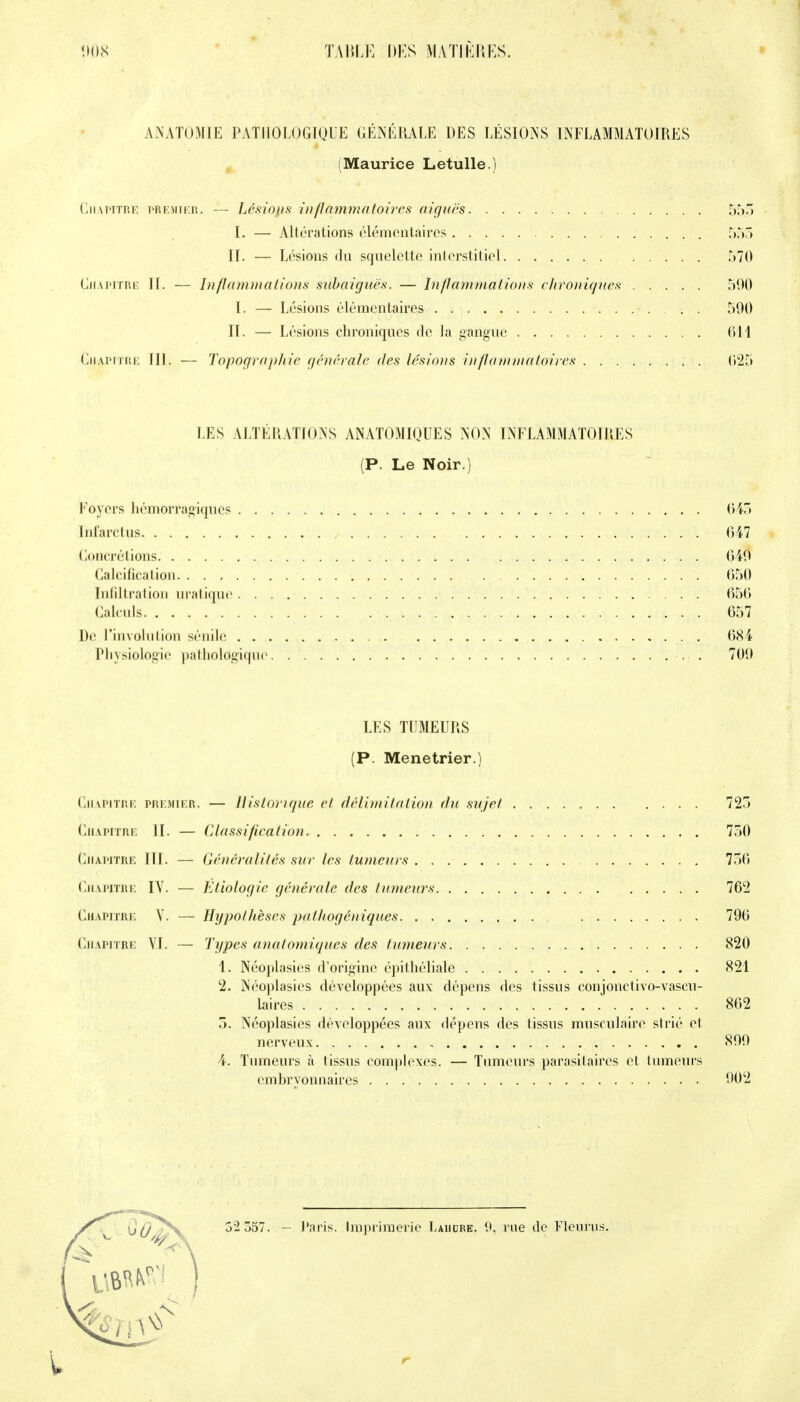 ANATOMIE PATHOLOGIQUE GÉNÉRALE DES LÉSIONS INFLAMMATOIRES (Maurice Letulle.) Chapitre premier. — Lésions in fia m m a to ires aiguës 55.5 I. — Altérations élémentaires 555 II. — Lésions du squelette interstitiel 570 Chapitre II. — Inflammations subaiguës. — Inflammations chroniques 590 I. — Lésions élémentaires 500 II. — Lésions chroniques de la gangue 611 Chapitre III. — Topographie générale des lésions inflammatoires 625 LES ALTÉRATIONS ANATOMIQUES NON INFLAMMATOIRES (P. Le Noir.) Foyers hémorragiques 645 Infarctus . 647 Concrétions 640 Calcification 650 Infiltration uratique 656 Calculs 657 De l'involntion sénile 684 Physiologie pathologique . 709 LES TUMEURS (P. Ménétrier.) Chapitre premier. — Historique et délimitation du sujet 725 Chapitre II. — Classification 750 Chapitre III. — Généralités sur les tumeurs 756 Chapitre IV. — Etiologie générale des tumeurs 762 Chapitre Y. — Hypothèses pathogéniques 796 Chapitre VI. — Types anatomiques des tumeurs 820 1. Nëoplasies d'origine épithéliale 821 2. Néoplasies développées aux dépens des tissus conjonctivo-vascu- laires 862 5. Néoplasies développées aux dépens des tissus musculaire strié et nerveux 899 4. Tumeurs à tissus complexes. — Tumeurs parasitaires et tumeurs embryonnaires 902 52 557. - Paris. Imprimerie Lahube. 9, rue de Fleuras.