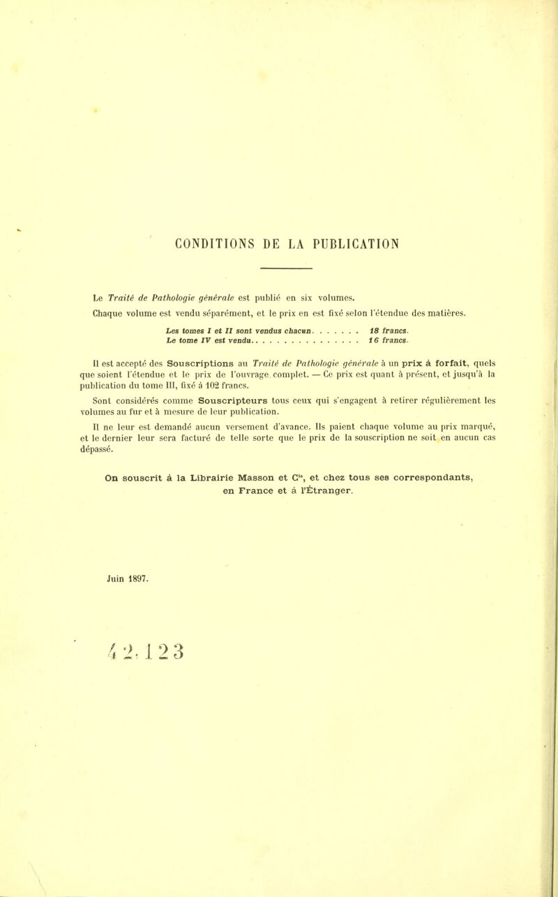 CONDITIONS DE LA PUBLICATION Le Traité de Pathologie générale est publié en six volumes. Chaque volume est vendu séparément, et le prix en est fixé selon l'étendue des matières. Il est accepté des Souscriptions au Traité de Pathologie générale à un prix à forfait, quels que soient l'étendue et le prix de l'ouvrage complet. — Ce prix est quant à présent, et jusqu'à la publication du tome III, fixé à 102 francs. Sont considérés comme Souscripteurs tous ceux qui s'engagent à retirer régulièrement les volumes au fur et à mesure de leur publication. Il ne leur est demandé aucun versement d'avance. Ils paient chaque volume au prix marqué, et le dernier leur sera facturé de telle sorte que le prix de la souscription ne soit en aucun cas dépassé. On souscrit à la Librairie Masson et G'% et chez tous ses correspondants, en France et à l'Étranger. Les tomes I et II sont vendus chacun Le tome IV est vendu i8 francs. 16 francs. Juin 1897.