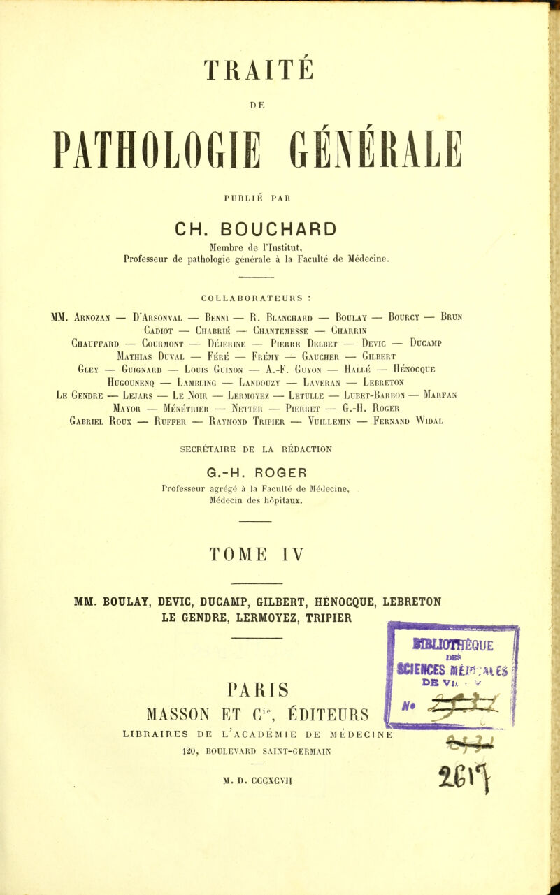 DE PATHOLOGIE GÉNÉRALE PUBLIÉ PAR CH. BOUCHARD Membre de l'Institut, Professeur de pathologie générale à la Faculté de Médecine. COLLABORATEUUS : MM. Arnozan — D'Arsonval — Benni — R. Blanchard — Boulay — Bourcy — Brun Cadiot — Chabrié — Chantemesse — Charrin Chauffard — Courmont — Déjerine — Pierre Delbet — Devic — Ducamp Mathias Duval — FÉRÉ — Frémy — Gaucher — Gilbert GlEY — GUIGNARD — LoUIS GuiNON — A.-F. GUYON — HaLLÉ — HÉNOCQUE Hugounenq — Lambi-ing — Landouzy — Laveran — Lebreton Le Gendre — Lejars — Le Noir — Lermoyez — Letulle — Lubet-Barbon — Marfan Mayor — Ménétrier — Netter — Pierret — G.-H. Roger Gabriel Roux — Ruffer — Raymond Tripier — Yuillemin — Fernand Widal secrétaire de la redaction G.-H. ROGER Professeur agrégé à la Faculté de Médecine, . Médecin des hôpitaux. TOME IV MM. BOULAY, DEVIC, DUCAMP, GILBERT, HÉNOCQUE, LEBRETON LE GENDRE, LERMOYEZ, TRIPIER PARIS MASSON ET C■^ ÉDITEURS LIBRAIRES DE l'aCADÉMIE DE MÉDECINE 120, BOULEVARD SALM-GERMAIK M. D. CCGXCVII