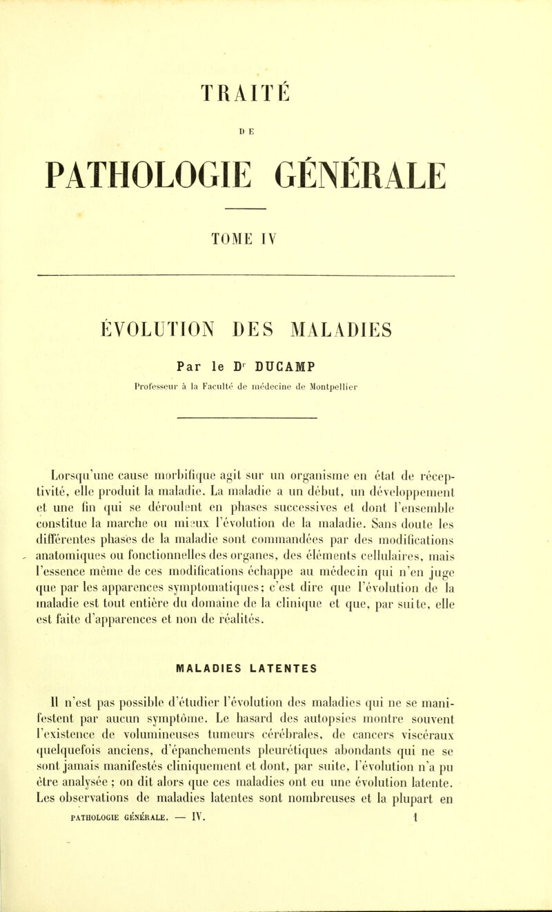 D E PATHOLOGIE GÉNÉRALE TOME IV ÉVOLUTION DES MALADIES Par le D' DUCAMP Professeur à la Faculté de médecine de Montpellier Lorsqu'une cause morbifique agit sur un organisme en état de récep- tivité, elle produit la maladie. La maladie a un début, un développement et une fin qui se déroulent en phases successives et dont l'ensemble constitue la marche ou mi aux l'évolution de la maladie. Sans doute les différentes phases de la maladie sont commandées par des modifications anatomiques ou fonctionnelles des organes, des éléments cellulaires, mais l'essence môme de ces modifications échappe au médecin qui n'en juge que par les apparences symptomatiques; c'est dire que l'évolution de la maladie est tout entière du domaine de la clinique et que, par suite, elle est faite d'apparences et non de réalités. MALADIES LATENTES Il n'est pas possible d'étudier l'évolution des maladies qui ne se mani- festent par aucun symptôme. Le hasard des autopsies montre souvent l'existence de volumineuses tumeurs cérébrales, de cancers viscéraux quelquefois anciens, d'épanchements pleurétiques abondants qui ne se sont jamais manifestés cliniquement et dont, par suite, l'évolution n'a pu être analysée ; on dit alors que ces maladies ont eu une évolution latente. Les observations de maladies latentes sont nombreuses et la plupart en