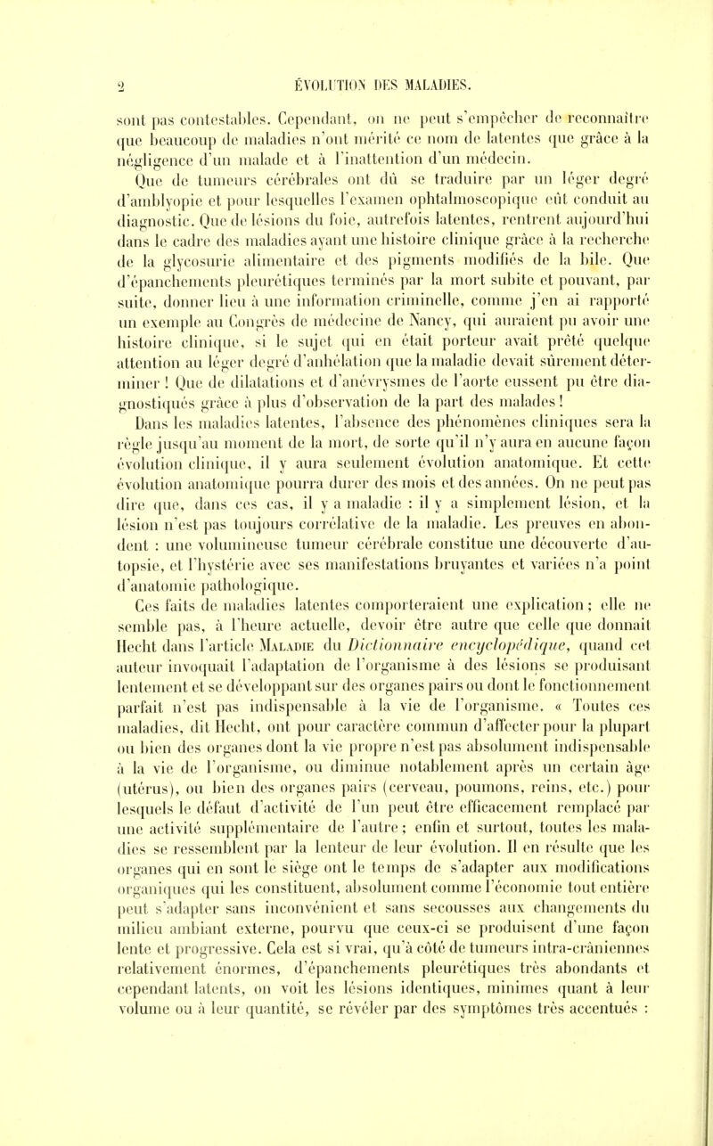 sont pas contestables. Cependant, on ne pent s'empêcher de reconnaîti-e que beaucoup de maladies n'ont mérité ce nom de latentes que grâce à la négligence d'un malade et à l'inattention d'un médecin. Que de tumeurs cérébrales ont dû se traduire par un léger degré d'amblyopie et pour lesquelles l'examen ophtalmoscopiqne eut conduit au diagnostic. Que de lésions du foie, autrefois latentes, rentrent aujourd'hui dans le cadre des maladies ayant une histoire clinique grâce à la recherche de la glycosurie alimentaire et des pigments modifiés de la bile. Que d'épanchements pleurétiques terminés par la mort subite et pouvant, par suite, donner lieu à une information criminelle, comme j'en ai rapporté un exemple au Congrès de médecine de Nancy, qui auraient pu avoir une histoire clinique, si le sujet ([ui en était porteur avait prêté quelque attention au léger degré d'anhélation que la maladie devait sûrement détei - miner ! Que de dilatations et d'anévrysmes de l'aorte eussent pu être dia- gnostiqués grâce à plus d'observation de la part des malades ! Dans les maladies latentes, l'absence des phénomènes cliniques sera la règle jusqu'au moment de la mort, de sorte qu'il n'y aura en aucune façon évolution clinique, il y aura seulement évolution anatomique. Et cette évolution anatomique pourra durer des mois et des années. On ne peut pas dire que, dans ces cas, il y a maladie : il y a simplement lésion, et la lésion n'est pas toujours corrélative de la maladie. Les preuves en abon- dent : une volumineuse tumeur cérébrale constitue une découverte d'au- topsie, et l'hystérie avec ses manifestations bruyantes et variées n'a point d'anatomie pathologique. Ces faits de maladies latentes coinporteraient une explication ; elle ne semble pas, à l'heure actuelle, devoir être autre que celle que donnait Ilecht dans l'article Maladie du Dictionnaire encyclopédique, quand cet auteur invoquait l'adaptation de l'organisme à des lésions se produisant lentement et se développant sur des organes pairs ou dont le fonctionnement parfait n'est pas indispensable à la vie de l'organisme. « Toutes ces maladies, dit Hecht, ont pour caractère commun d'affecter pour la plupart ou bien des organes dont la vie propre n'est pas absolument indispensable à la vie de l'organisme, ou diminue notablement après un certain âge (utérus), ou bien des organes pairs (cerveau, poumons, reins, etc.) poui* lesquels le défaut d'activité de l'un peut être efficacement remplacé par une activité supplémentaire de l'autre ; enfin et surtout, toutes les mala- dies se ressemblent par la lenteur de leur évolution. Il en résulte que les organes qui en sont le siège ont le temps de s'adapter aux modifications organiques qui les constituent, absolument comme l'économie tout entière peut s'adapter sans inconvénient et sans secousses aux changements du milieu ambiant externe, pourvu que ceux-ci se produisent d'une façon lente et progressive. Gela est si vrai, qu'à côté de tumeurs intra-crâniennes relativement énormes, d'épanchements pleurétiques très abondants et cependant latents, on voit les lésions identiques, minimes quant à leur volume ou à leur quantité, se révéler par des symptômes très accentués :