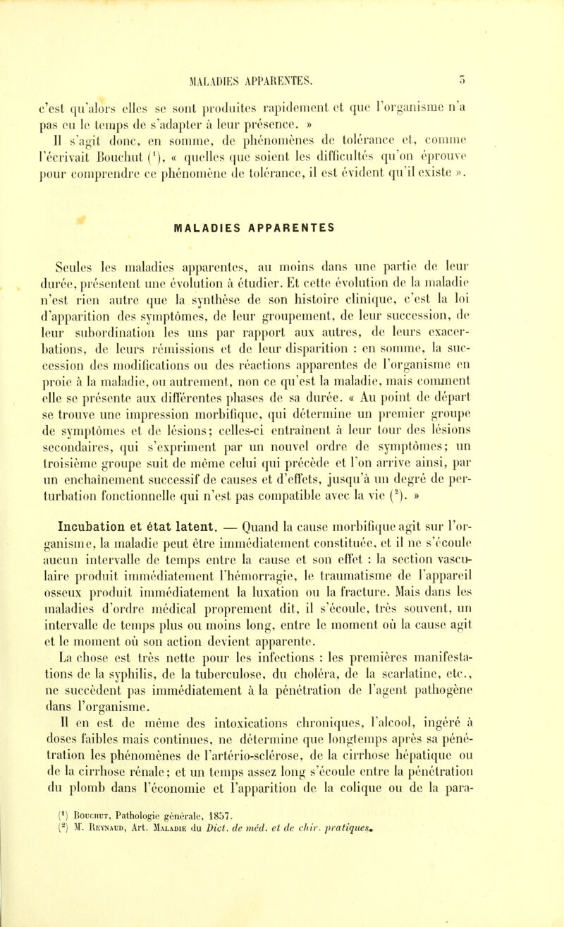 c'est qu'alors elles se sont produites rapidement et que l'organisme n'a pas eu le temps de s'adapter à leur présence. » Il s'agit donc, en somme, de phénomènes de tolérance et, comme l'écrivait Bouchut « quelles que soient les difficultés qu'on éprouve pour comprendre ce phénomène de tolérance, il est évident qu'il existe ». MALADIES APPARENTES Seules les maladies apparentes, au moins dans une partie de leur durée, présentent une évolution à étudier. Et cette évolution de la maladie n'est rien autre que la synthèse de son histoire clinique, c'est la loi d'apparition des symptômes, de leur groupement, de leur succession, de leur subordination les uns par rapport aux autres, de leurs exacer- hations, de leurs rémissions et de leur disparition : en somme, la suc- cession des modifications ou des réactions apparentes de l'organisme en proie à la maladie, ou autrement, non ce qu'est la maladie, mais comment elle se présente aux différentes phases de sa durée. « Au point de départ se trouve une impression morbifique, qui détermine un premier groupe de symptômes et de lésions; celles-ci entraînent à leur tour des lésions secondaires, qui s'expriment par un nouvel ordre de symptômes; un troisième groupe suit de même celui qui précède et l'on arrive ainsi, par un enchaînement successif de causes et d'effets, jusqu'à un degré de per- turbation fonctionnelle qui n'est pas compatible avec la vie (^). » Incubation et état latent. — Quand la cause morbifique agit sur l'or- ganisme, la maladie peut être immédiatement constituée, et il ne s'écoule aucun intervalle de temps entre la cause et son effet : la section vascu- laire produit immédiatement l'hémorragie, le traumatisme de l'appareil osseux produit immédiatement la luxation ou la fracture. Mais dans les maladies d'ordre médical proprement dit, il s'écoule, très souvent, un intervalle de temps plus ou moins long, entre le moment où la cause agit et le moment où son action devient apparente. La chose est très nette pour les infections : les premières manifesta- tions de la syphilis, de la tuberculose, du choléra, de la scarlatine, etc., ne succèdent pas immédiatement à la pénétration de l'agent pathogène dans l'organisme. Il en est de même des intoxications chroniques, l'alcool, ingéré à doses faibles mais continues, ne détermine que longtemps après sa péné- tration les phénomènes de l'artério-sclérose, de la cirrhose hépatique ou de la cirrhose rénale; et un temps assez long s'écoule entre la pénétration du plomb dans l'économie et l'apparition de la colique ou de la para- (*) BoucnuT, Patholo^e générale, 1857. (^) M. Reymaud, Art. Mal.\die du Dict. de méd. cl de cliir. i^ratiques^