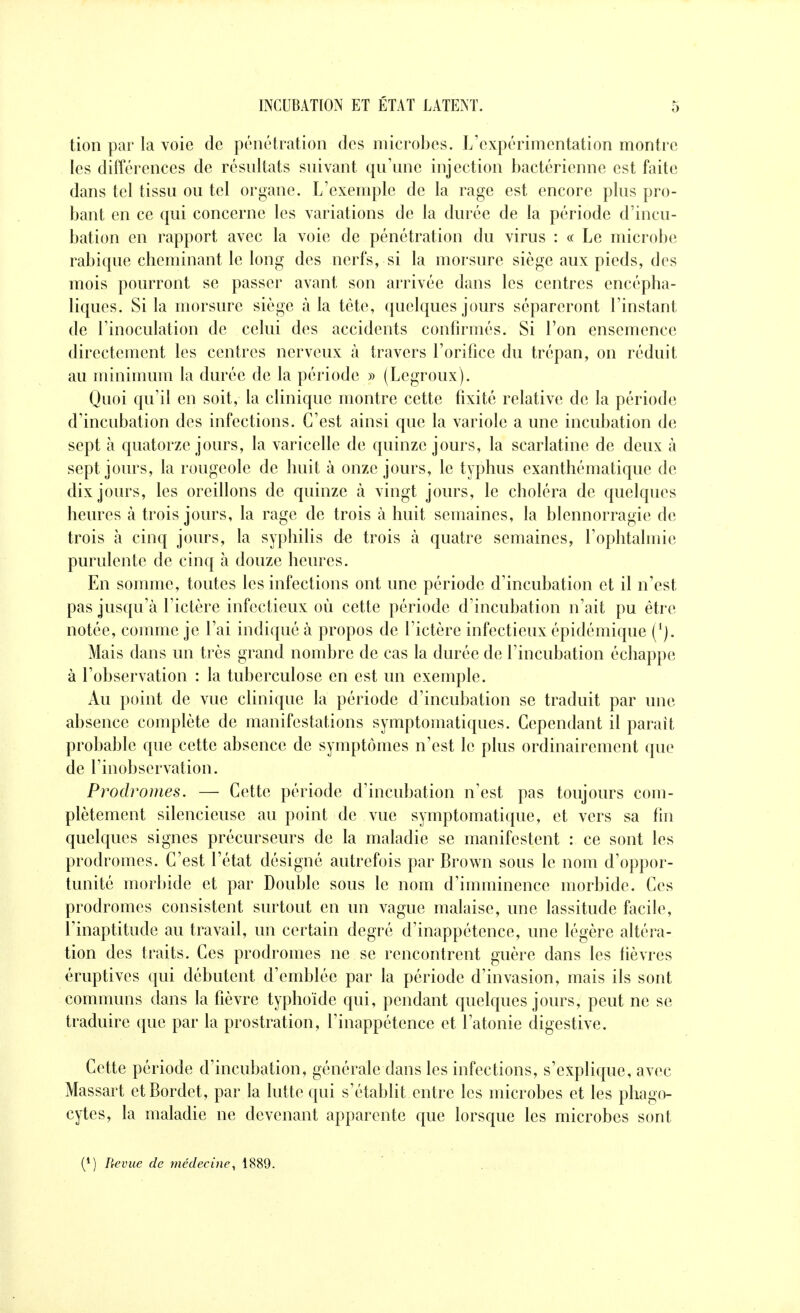 tion par la voie de pénétration des microbes. L'expérimentation montre les différences de résnltats snivant qu'une injection bactérienne est faite dans tel tissu ou tel organe. L'exemple de la rage est encore plus pro- bant en ce qui concerne les variations de la durée de la période d'incu- bation en rapport avec la voie de pénétration du virus : « Le microbe rabique cheminant le long des nerfs, si la morsure siège aux pieds, des mois pourront se passer avant son arrivée dans les centres encépha- liques. Si la morsure siège à la tète, quelques jours sépareront l'instant de l'inoculation de celui des accidents confirmés. Si l'on ensemence directement les centres nerveux à travers l'orifice du trépan, on réduit au minimum la durée de la période » (Legroux). Quoi qu'il en soit, la clinique montre cette fixité relative de la période d'incubation des infections. C'est ainsi que la variole a une incubation de sept à quatorze jours, la varicelle de quinze jours, la scarlatine de deux à sept jours, la rougeole de huit à onze jours, le typhus exanthématique de dix jours, les oreillons de quinze à vingt jours, le choléra de quelques heures à trois jours, la rage de trois à huit semaines, la blennorragie de trois à cinq jours, la syphilis de trois à quatre semaines, l'ophtalmie purulente de cinq à douze heures. En somme, toutes les infections ont une période d'incubation et il n'est pas jusqu'à l'ictère infectieux où cette période d'incubation n'ait pu être notée, comme je l'ai indiqué à propos de l'ictère infectieux épidémique (*). Mais dans un très grand nondjre de cas la durée de l'incubation échappe à l'observation : la tuberculose en est un exemple. Au point de vue clinique la période d'incubation se traduit par une absence complète de manifestations symptomatiques. Cependant il paraît probable que cette absence de symptômes n'est le plus ordinairement que de l'inobservation. Prodromes. — Cette période d'incubation n'est pas toujours com- plètement silencieuse au point de vue symptomatique, et vers sa fin quelques signes précurseurs de la maladie se manifestent : ce sont les prodromes. C'est l'état désigné autrefois par Brown sous le nom d'oppor- tunité morbide et par Double sous le nom d'imminence morbide. Ces prodromes consistent surtout en un vague malaise, une lassitude facile, l'inaptitude au travail, un certain degré d'inappétence, une légère altéra- tion des traits. Ces prodromes ne se rencontrent guère dans les fièvres éruptives qui débutent d'emblée par la période d'invasion, mais ils sont communs dans la fièvre typhoïde qui, pendant quelques jours, peut ne se traduire que par la prostration, l'inappétence et l'atonie digestive. Cette période d'incubation, générale dans les infections, s'explique, avec Massart etBordet, par la lutte qui s'établit entre les microbes et les phagt)- cytes, la maladie ne devenant apparente que lorsque les microbes sont (*) Revue de médecine^ 1889.
