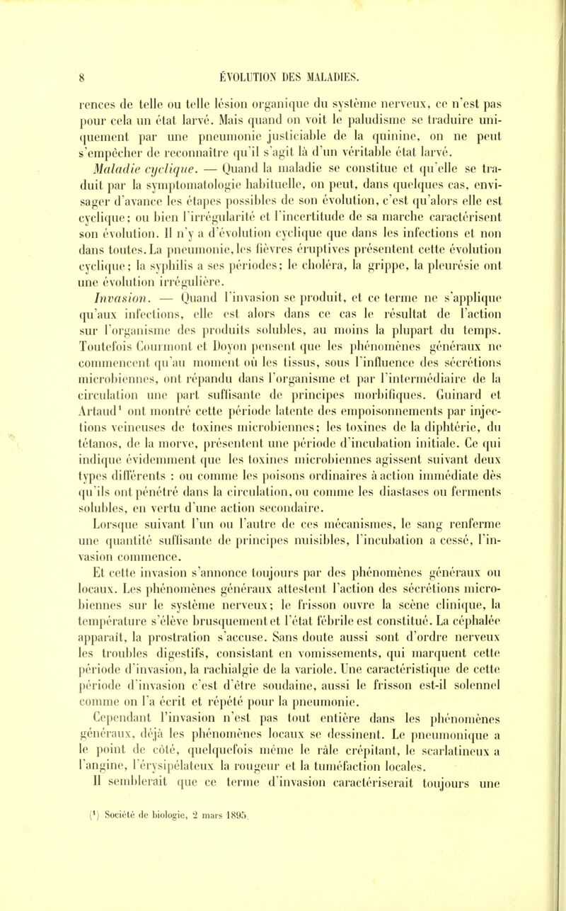 rences de telle ou telle lésion organique du système nerveux, ce n'est pas pour cela un état larvé. Mais quand on voit le paludisme se traduire uni- quement par une pneumonie justiciable de la quinine, on ne peut s'empêcher de reconnaître qu'il s'agit là d'un véritable état larvé. Maladie cyclique. — Quand la maladie se constitue et qu'elle se tra- duit par la symptomatologie habituelle, on peut, dans quelques cas, envi- sager d'avance les étapes possibles de son évolution, c'est qu'alors elle est cyclique; ou bien l'irrégularité et l'incertitude de sa marche caractérisent son évolution. Il n'y a d'évolution cyclique que dans les infections et non dans toutes. La pneumonie, les fièvres éruptives présentent cette évolution cyclique; la syphilis a ses périodes; le choléra, la grippe, la pleurésie ont une évolution irrégulière. Invasion. — Quand l'invasion se produit, et ce terme ne s'applique qu'aux infections, elle est alors dans ce cas le résultat de l'action sur l'organisme des produits solubles, au moins la plupart du temps. Toutefois Courmont et Doyon pensent que les phénomènes généraux ne commencent qu'au moment où les tissus, sous l'influence des sécrétions microbiennes, ont répandu dans l'organisme et par l'intermédiaire de la circulation une part suffisante de principes morbifîques. Guinard et Artaud^ ont montré cette période latente des empoisonnements par injec- tions veineuses de toxines microbiennes; les toxines de la diphtérie, du tétanos, de la morve, présentent une période d'incubation initiale. Ce qui indique évidemment que les toxines microbiennes agissent suivant deux types différents : ou comme les poisons ordinaires à action immédiate dès qu'ils ont pénétré dans la circulation, ou comme les diastases ou ferments solubles, en vertu d'une action secondaire. Lorsque suivant l'un ou l'autre de ces mécanismes, le sang renferme une quantité sufhsante de principes nuisibles, l'incubation a cessé, l'in- vasion commence. Et cette invasion s'annonce toujours par des phénomènes généraux ou locaux. Les phénomènes généraux attestent l'action des sécrétions micro- biennes sur le système nerveux; le frisson ouvre la scène clinique, la température s'élève brusquement et l'état fébrile est constitué. La céphalée apparaît, la prostration s'accuse. Sans doute aussi sont d'ordre nerveux les troubles digestifs, consistant en vomissements, qui marquent cette période d'invasion, la rachialgie de la variole. Une caractéristique de cette période d'invasion c'est d'être soudaine, aussi le frisson est-il solennel comme on l'a écrit et répété pour la pneumonie. Cependant l'invasion n'est pas tout entière dans les phénomènes généraux, déjà les phénomènes locaux se dessinent. Le pneumonique a le point de côté, quelquefois même le râle crépitant, le scarlatineux a l'angine, l'érysipélateux la rougeur et la tuméfaction locales. Il semblerait que ce terme d'invasion caractériserait toujours une (*) Société de biologie, 2 mars 1895.