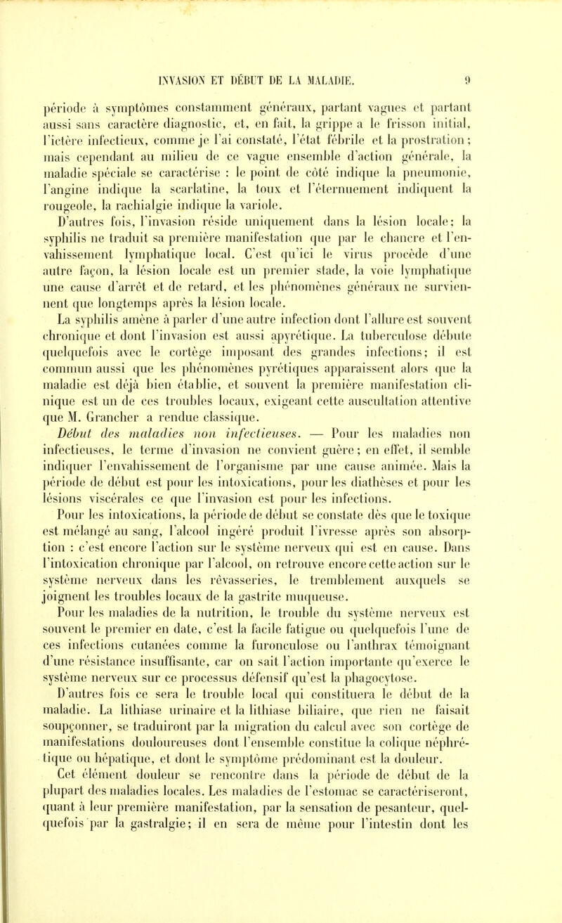 période à symptômes constamment généraux, partant vagues et partant aussi sans caractère diagnostic, et, en fait, la grippe a le frisson initial, rictère infectieux, comme je l'ai constaté, l'état fébrile et la prostration; mais cependant au milieu de ce vague ensemble d'action générale, la maladie spéciale se caractérise : le point de côté indique la pneumonie, l'angine indique la scarlatine, la toux et l'éternuement indiquent la rougeole, la rachialgie indique la variole. D'autres fois, l'invasion réside uniquement dans la lésion locale; la syphilis ne traduit sa première manifestation que par le chancre et l'en- vahissement lymphatique local. C'est qu'ici le virus procède d'une autre façon, la lésion locale est un premier stade, la voie lymphatique une cause d'arrêt et de retard, et les phénomènes généraux ne survien- nent que longtemps après la lésion locale. La syphilis amène à parler d'une autre infection dont l'allure est souvent chronique et dont l'invasion est aussi apyrétique. La tuberculose débute quelquefois avec le cortège imposant des grandes infections; il est commun aussi que les phénomènes pyrétiques apparaissent alors que la maladie est déjà bien établie, et souvent la première manifestation cli- nique est un de ces troubles locaux, exigeant cette auscultation attentive que M. Grancher a rendue classique. Début des maladies non infectieuses. — Pour les maladies non infectieuses, le terme d'invasion ne convient guère ; en effet, il semble indiquer l'envahissement de l'organisme par une cause animée. Mais la période de début est pour les intoxications, pour les diathèses et pour les lésions viscérales ce que l'invasion est pour les infections. Pour les intoxications, la période de début se constate dès que le toxique est mélangé au sang, l'alcool ingéré produit l'ivresse après son absorp- tion : c'est encore l'action sur le système nerveux qui est en cause. Dans l'intoxication chronique par l'alcool, on retrouve encore cette action sur le système nerveux dans les rêvasseries, le tremblement auxquels se joignent les troubles locaux de la gastrite muqueuse. Pour les maladies de la nutrition, le trouble du système nerveux est souvent le premier en date, c'est la facile fatigue ou quelquefois l'une de ces infections cutanées comme la furonculose ou l'anthrax témoignant d'une résistance insuffisante, car on sait l'action importante qu'exerce le système nerveux sur ce processus défensif qu'est la phagocytose. D'autres fois ce sera le trouble local qui constituera le début de la maladie. La lithiase urinaire et la lithiase biliaire, que rien ne faisait soupçonner, se traduiront par la migration du calcul avec son cortège de manifestations douloureuses dont l'ensemble constitue la colique néphré- tique ou hépatique, et dont le symptôme prédominant est la douleur. Cet élément douleur se rencontre dans la période de début de la plupart des maladies locales. Les maladies de l'estomac se caractériseront, quant à leur première manifestation, par la sensation de pesanteur, quel- quefois par la gastralgie; il en sera de même pour l'intestin dont les