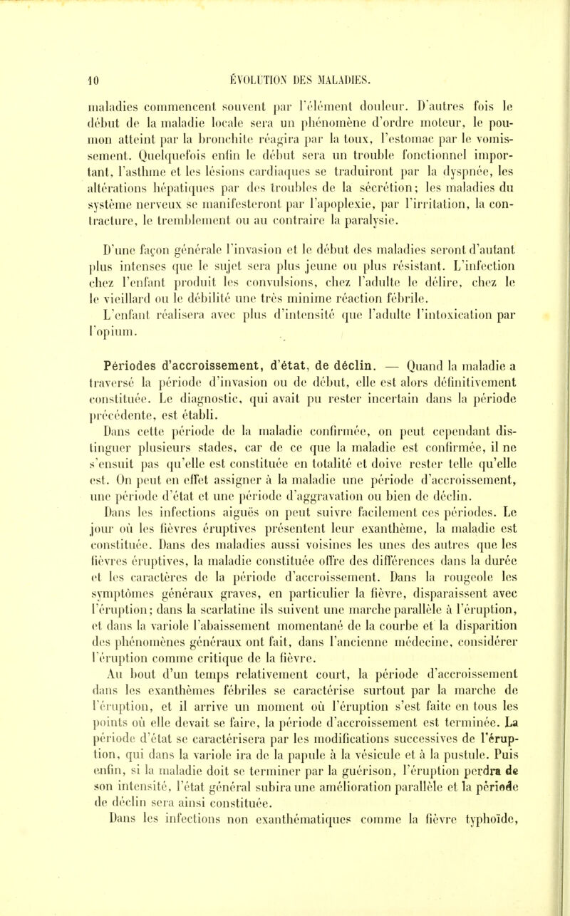 maladies commencent souvent par l'élément douleur. D'autres fois le début de la maladie locale sera un phénomène d'ordre moteur, le pou- mon atteint par la bronchite réagira par la toux, l'estomac par le vomis- sement. Quelquefois enfin le début sera un trouble fonctionnel impor- tant, l'asthme et les lésions cardiaques se traduiront par la dyspnée, les altérations hépatiques par des troubles de la sécrétion ; les maladies du système nerveux se manifesteront par l'apoplexie, par l'irritation, la con- tracture, le tremblement ou au contraire la paralysie. D'une façon générale l'invasion et le début des maladies seront d'autant plus intenses que le sujet sera plus jeune ou plus résistant. L'infection chez l'enfant produit les convulsions, chez l'adulte le délire, chez le le vieillard ou le débilité une très minime réaction fébrile. L'enfant réalisera avec plus d'intensité que l'adulte l'intoxication par l'opium. , Périodes d'accroissement, d'état, de déclin. — Quand la maladie a traversé la période d'invasion ou de début, elle est alors définitivement constituée. Le diagnostic, qui avait pu rester incertain dans la période précédente, est établi. Dans cette période de la maladie confirmée, on peut cependant dis- tinguer plusieurs stades, car de ce que la maladie est confirmée, il ne s'ensuit pas qu'elle est constituée en totalité et doive rester telle qu'elle est. On peut en effet assigner à la maladie une période d'accroissement, une période d'état et une période d'aggravation ou bien de déclin. Dans les infections aiguës on peut suivre facilement ces périodes. Le jour où les fièvres éruptives présentent leur exanthème, la maladie est constituée. Dans des maladies aussi voisines les unes des autres que les fièvres éruptives, la maladie constituée offre des différences dans la durée et les caractères de la période d'accroissement. Dans la rougeole les symptômes généraux graves, en particulier la fièvre, disparaissent avec l'éruption; dans la scarlatine ils suivent une marche parallèle à l'éruption, et dans la variole l'abaissement momentané de la courbe et la disparition des phénomènes généraux ont fait, dans l'ancienne médecine, considérer l'éruption comme critique de la fièvre. Au bout d'un temps relativement court, la période d'accroissement dans les exanthèmes fébriles se caractérise surtout par la marche de l'éruption, et il arrive un moment où l'éruption s'est faite en tous les points où elle devait se faire, la période d'accroissement est terminée. La période d'état se caractérisera par les modifications successives de l'érup- tion, qui dans la variole ira de la papule à la vésicule et à la pustule. Puis enfin, si la maladie doit se terminer par la guérison, l'éruption perdra de son intensité, l'état général subira une amélioration parallèle et la période de déclin sera ainsi constituée. Dans les infections non exanthématiques comme la fièvre typhoïde,