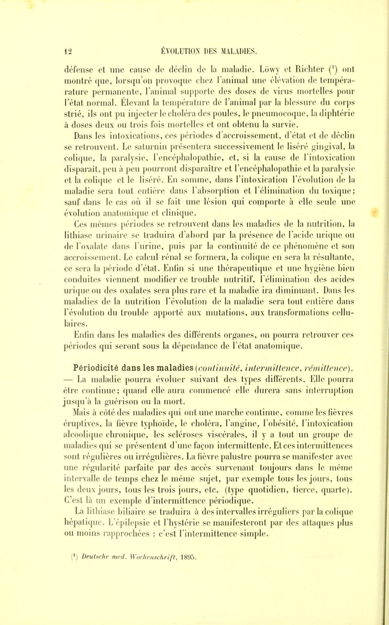 défense et une cause de déclin de la maladie. Lowy et Richter (*) ont montré que, lorsqu'on provoque chez l'animal une élévation de tempéra- rature permanente, l'animal supporte des doses de virus mortelles pour l'état normal. Élevant la température de l'animal par la blessure du corps strié, ils ont pu injecter le choléra des poules, le pneumocoque, la diphtérie à doses deux ou trois fois mortelles et ont obtenu la survie. Dans les intoxications, ces périodes d'accroissement, d'état et de déclin se retrouvent. Le saturnin présentera successivement le liséré gingival, la colique, la paralysie, l'encéphalopathie, et, si la cause de l'intoxication disparaît, peu à peu pourront disparaître et l'encéphalopathie et la paralysie et la colique et le liséré. En somme, dans l'intoxication l'évolution de la maladie sera tout entière dans l'absorption et l'élimination du toxique; sauf dans le cas où il se fait une lésion qui comporte à elle seule une évolution anatomique et clinique. Ces mêmes périodes se retrouvent dans les maladies de la nutrition, la lithiase urinaire se traduira d'abord par la présence de l'acide urique ou de l'oxalate dans l'urine, puis par la continuité de ce phénomène et son accroissement. Le calcul rénal se formera, la colique en sera la résultante, ce sera la période d'état. Enfin si une thérapeutique et une hygiène bien conduites viennent modifier ce trouble nutritif, l'élimination des acides urique ou des oxalates sera plus rare et la maladie ira diminuant. Dans les maladies de la nutrition l'évolution de la maladie sera tout entière dans l'évolution du trouble apporté aux mutations, aux transformations cellu- laires. Enfin dans les maladies des différents organes, on pourra retrouver ces périodes qui seront sous la dépendance de l'état anatomique. Périodicité dans les maladies (continuité, interniittence, réniittenœ). — La maladie pourra évoluer suivant des types différents. Elle pourra être continue ; quand elle aura commencé elle durera sans interruption jusqu'à la guérison ou la mort. Mais à côté des maladies qui ont une marche continue, comme les fièvres éruptives, la fièvre typhoïde, le choléra, l'angine, l'obésité, l'intoxication alcoolique chronique, les scléroses viscérales, il y a tout un groupe de maladies qui se présentent d'une façon intermittente. Et ces intermittences sont régulières ou irrégulières. La fièvre palustre pourra se manifester avec une régularité parfaite par des accès survenant toujours dans le même intervalle de temps chez le même sujet, par exemple tous les jours, tous les deux jours, tous les trois jours, etc. (type quotidien, tierce, quarte). C'est là un exemple d'intermittence périodique. La lithiase biliaire se traduira à des intervalles irréguliers par la colique hépatique. L'épilepsie et l'hystérie se manifesteront par des attaques plus ou moins rapprochées : c'est l'intermittence simple. (1) Deutsche mcd. Wochenschrift, 1895.