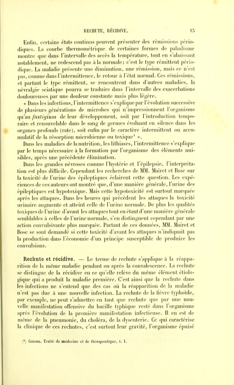 Enfin, certains états continus peuvent présenter des rémissions pério- diques. La courbe thermométrique de certaines formes de paludisme montre que dans l'intervalle des accès la température, tout en s'abaissant notablement, ne redescend pas à la normale; c'est le type rémittent pério- dique. La maladie présente une diminution, une rémission, mais ce n'est pas, comme dans l'intermittence, le retour à l'état normal. Ces rémissions, et partant le type rémittent, se rencontrent dans d'autres maladies, la névralgie sciatique pourra se traduire dans l'intervalle des exacerbations douloureuses par une douleur constante mais plus légère. « Dans les infections, l'intermittence s'explique par l'évolution successive de plusieurs générations de microbes qui n'impressionnent l'organisme qu'au fastigium de leur développement, soit par l'introduction tempo- raire et renouvelable dans le sang de germes évoluant en silence dans les organes profonds (rate), soit enfin par le caractère intermittent ou accu- mulatif de la résorption microbienne ou toxique* ». Dans les maladies de la nutrition, les lithiases, l'intermittence s'explique par le temps nécessaire à la formation par l'organisme des éléments nui- sibles, après une précédente élimination. Dans les grandes névroses comme l'hystérie et l'épilepsie, l'interpréta- tion est plus difficile. Cependant les recherches de MM. Mairet et Rose sur la toxicité de l'urine des épileptiques éclairent cette question. Les expé- riences de ces auteurs ont montré que, d'une manière générale, l'urine des épileptiques est hypotoxique. Mais cette hypotoxicité est surtout marquée après les attaques. Dans les heures qui précèdent les attaques la toxicité urinaire augmente et atteint celle de l'urine normale. De plus les qualités toxiques de l'urine d'avant les attaques tout en étant d'une manière générale semblables à celles de l'urine normale, s'en distinguent cependant par une action convulsivante plus marquée. Partant de ces données, MM. Mairet et Bosc se sont demandé si cette toxicité d'avant les attaques n'indi([uait pas la production dans l'économie d'un principe susceptible de produire les convulsions. Rechute et récidive. — Le terme de rechute s'applique à la réappa- rition de la même maladie pendant ou après la convalescence. La rechute se distingue de la récidive en ce qu'elle relève du même élément étiolo- gique qui a produit la maladie première. C'est ainsi que la rechute dans les infections ne s'entend que des cas où la réapparition de la maladie n'est pas due à une nouvelle infection. La rechute de la fièvre typhoïde, par exemple, ne peut s'admettre en tant que rechute que par une nou- velle manifestation offensive du bacille typhique resté dans l'organisme après l'évolution de la première manifestation infectieuse. Il en est de même de la pneumonie, du choléra, de la dysenterie. Ce qui caractérise la clinique de ces rechutes, c'est surtout leur gravité, l'organisme épuisé (*) GmoDE, Traité de médecine et de thérapeutique, t. I.
