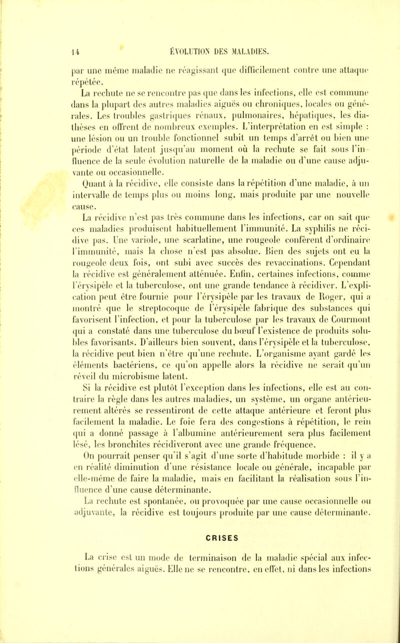 par une même maladie ne réagissant que difficilement contre une attaque répétée. La rechute ne se rencontre pas que dans les infections, elle est commune dans la plupart des autres maladies aiguës ou chroniques, locales ou géné- rales. Les trouhles gastriques rénaux, pulmonaires, hépatiques, les dia- thèses en offrent de nomhreux exemples. L'interprétation en est simple : une lésion ou un trouble fonctionnel subit un temps d'arrêt ou bien une période d'état latent jusqu'au moment oii la rechute se fait sous l'in- fluence de la seule évolution naturelle de la maladie ou d'une cause adju- vante ou occasionnelle. Quant à la récidive, elle consiste dans la répétition d'une maladie, à un intervalle de temps plus ou moins long, mais produite par une nouvelle cause. La récidive n'est pas très commune dans les infections, car on sait que ces maladies produisent habituellement l'immunité. La syphilis ne réci- dive pas. Une variole, une scarlatine, une rougeole confèrent d'ordinaire l'immunité, mais la chose n'est pas absolue. Bien des sujets ont eu la rougeole deux fois, ont sidji avec succès des revaccinations. Cependant la récidive est généralement atténuée. Enfin, certaines infections, comme l'érysipèle et la tuberculose, ont une grande tendance à récidiver. L'expli- cation peut être fournie pour l'érysipèle par les travaux de Roger, qui a montré que le streptocoque de l'érysipèle fabrique des substances qui favorisent l'infection, et pour la tuberculose par les travaux de Courmont qui a constaté dans une tuberculose du bœuf l'existence de produits sohi- bles favorisants. D'ailleurs bien souvent, dans l'érysipèle et la tuberculose, la récidive peut bien n'être qu'une rechute. L'organisme ayant gardé les éléments bactériens, ce qu'on appelle alors la récidive ne serait qu'un réveil du microbisme latent. Si la récidive est plutôt l'exception dans les infections, elle est au con- traire la règle dans les autres maladies, un système, un organe antérieu- rement altérés se ressentiront de cette attaque antérieure et feront plus facilement la maladie. Le foie fera des congestions à répétition, le rein qui a donné passage à l'albumine antérieurement sera plus facilement lésé, les bronchites récidiveront avec une grande fréquence. On pourrait penser qu'il s'agit d'une sorte d'habitude morbide : il y a en réalité diminution d'une résistance locale ou générale, incapable par elle-même de faire la maladie, mais en facilitant la réalisation sous l'in- lluence d'une cause déterminante. La rechute est spontanée, ou provoquée par une cause occasionnelle ou adjuvante, la récidive est toujours produite par une cause déterminante. CRISES La crise est un mode de terminaison de la maladie spécial aux infec- tions générales aiguës. Elle ne se rencontre, en effet, ni dans les infections