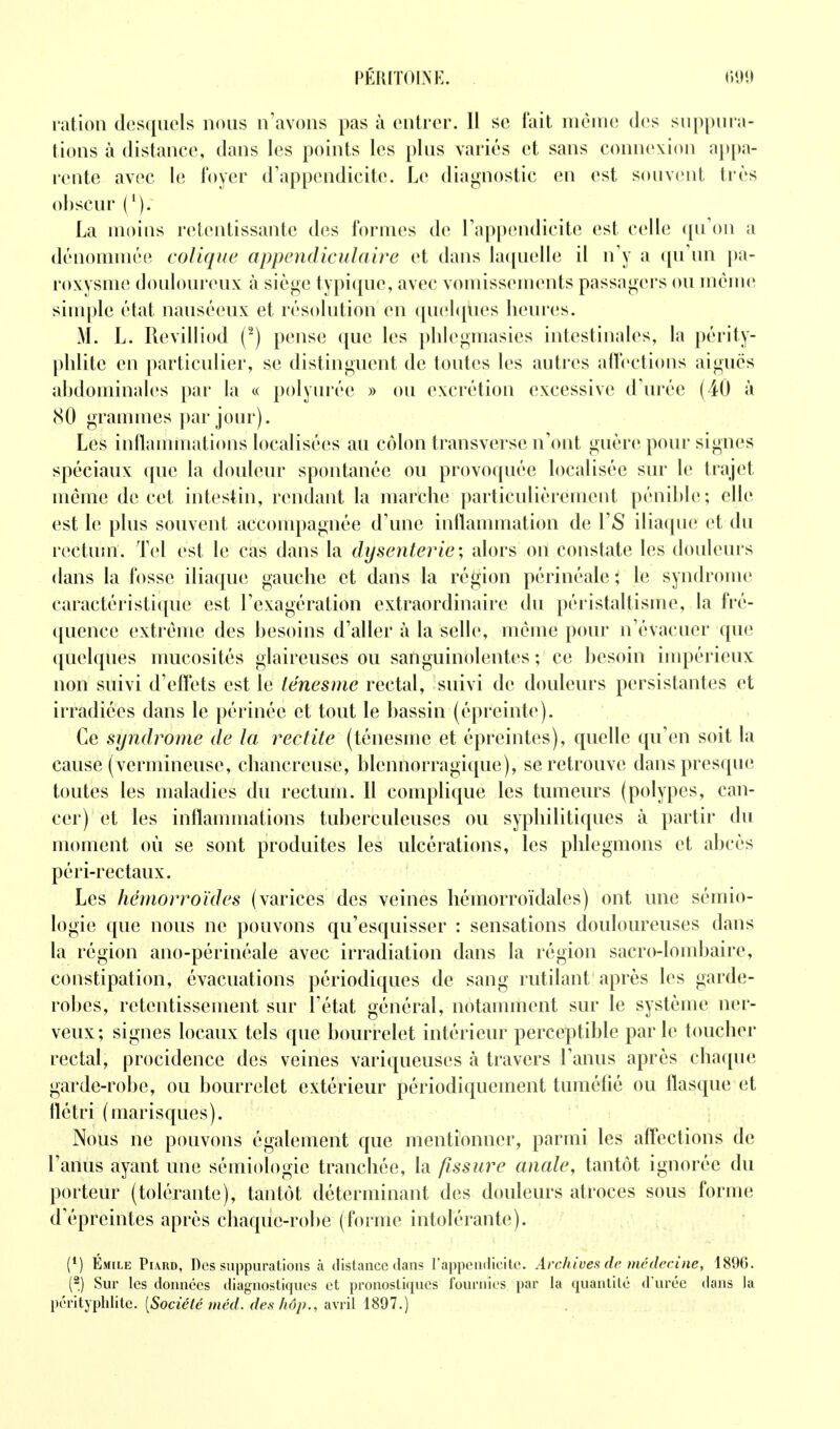 i-atioii desquels nous n'avons pas à entrer. 11 se fait même des snppui a- lions à distance, dans les points les plus variés et sans connexion aj)[)a- rente avec le foyer d'appendicite. Le diagnostic en est souvent très obscur ('). La moins retentissante des formes de l'appendicite est celle ([u'oii a dénommée colique appcndiculaire et dans la(iuelle il n'y a (pi'un pa- roxysme douloureux à siège typi(pie, avec vomissements passagers ou même simple état nauséeux et résolution en ([uehpies heures. M. L. Revilliod (^) pense que les plilegmasies intestinales, la périty- phlite en particulier, se distinguent de toutes les autres affections aiguës abdominales par la « polyurée » ou excrétion excessive d'urée (40 à (SO grammes par jour). Les inllammations localisées au côlon transverse n'ont guère pour sign(;s spéciaux que la douleur spontanée ou provoquée localisée sur le trajet même de cet intestin, rendant la marche particulièrement pénible; elle est le plus souvent accompagnée d'une inllanunation de ÏS iliaque et du rectum. Tel est le cas dans la dysenterie; alors oil constate les douleurs dans la fosse iliaque gauche et dans la région périnéale ; le syndrome caractéristique est l'exagération extraordinaire du péristaltisme, la fré- quence extrême des besoins d'aller à la selle, même pour n'évacuer que quelques mucosités glaireuses ou sanguinolentes ; ce besoin inq^érieux non suivi d'effets est le iénesme rectal, suivi de douleurs persistantes et irradiées dans le périnée et tout le bassin (épreinte). Ce syndrome de la redite (ténesme et épreintes), quelle qu'en soit la cause (vermineuse, chancreuse, blennorragique), se retrouve dans presque toutes les maladies du rectum. Il complique les tumeurs (polypes, can- cer) et les inflammations tuberculeuses ou syphilitiques à partir du moment où se sont produites les ulcérations, les pblegmons et abcès péri-rectaux. Les hémorroïdes (varices des veines hémorroïdales) ont une sémio- logie que nous ne pouvons qu'esquisser : sensations douloureuses dans la région ano-périnéale avec irradiation dans la région sacro-lombaire, constipation, évacuations périodiques de sang rutilant après les garde- robes, retentissement sur l'état général, notanunent sur le système ner- veux; signes locaux tels que bourrelet intérieur perceptible parle toucher rectal, procidence des veines variqueuses à travers l'anus après chacpie garde-robe, ou bourrelet extérieur périodiquement tumétié ou flasque et flétri (marisques). Nous ne pouvons également que mentionner, parmi les affections de l'anus ayant une sémiologie tranchée, la fissure anale, tantôt ignorée du porteur (tolérante), tantôt déterminant des douleurs atroces sous forme d'épreintes après chaque-robe (forme intolérante). (*) Émile Pi\ud, Des suppurations à distance dans l'appendicite. Archives de médecine, 1896. (2.) Sur les données diagnostiques et pronostiques fournies par la quantité d'urée dans la \icntjphlitc. [Société méd. des hôp., axv'û iSQl.)