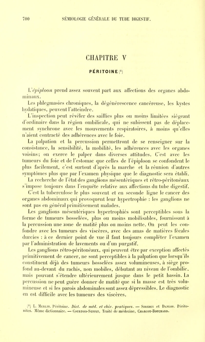 CHAPITRE V PÉRITOINE(') Vépiploon prend assez souvent part aux affections des organes abdo- minaux. Les phlegmasies chroniques, la dégénérescence cancéreuse, les kystes hydatiques, peuvent l'atteindre. L'inspection peut révéler des saillies plus ou moins limitées siégeant d'ordinaire dans la région ombilicale, qui ne subissent pas de déplace- ment synchrone avec les mouvements respiratoires, à moins qu'elles n'aient contracté des adhérences avec le foie. La palpation et la percussion permettront de se renseigner sur la consistance, la sensibilité, la mobilité, les adhérences avec les organes voisins; on exerce le palper dans diverses attitudes. C'est avec les tumeurs du foie et de l'estomac que celles de l'épiploon se confondent le plus facilement, c'est surtout d'après la marche et la réunion d'autres symptômes plus que par l'examen physique que le diagnostic sera établi. La recherche de l'état des ganglions mésentériques et rétro-péritonéaux s'impose toujours dans l'enquête relative aux affections du tube digestif. C'est la tuberculose le plus souvent et en seconde ligne le cancer des organes abdominaux qui provoquent leur hypertrophie : les ganglions ne sont pas en général primitivement malades. Les ganglions mésentéricpies hypertrophiés sont perceptibles sous la forme de tumeurs bosselées, plus ou moins mobilisables, fournissant à la percussion une zone de matité plus ou moins nette. On peut les con- fondre avec les tumeurs des viscères, avec des amas de matières fécales durcies : à ce dernier point de vue il faut toujours compléter l'examen par l'administration de lavements ou d'un purgatif. Les ganglions rétro-péritonéaux, qui peuvent être par exception affectés primitivement de cancer, ne sont perceptibles à la palpation que lorsqu'ils constituent déjà des tumeurs bosselées assez volumineuses, à siège pro- fond au-devant du rachis, non mobiles, débutant au niveau de l'ombilic, mais pouvant s'étendre ultérieurement jusque dans le petit bassin. La percussion ne peut guère donner de matité que si la masse est très volu- mineuse et si les parois abdominales sont assez dépressibles. Le diagnostic en est difficile avec les tumeurs des viscères. (^) L. 3lEnLiN. Péritoine. Dict. de méd. et chir. pratiques. — Siuedey et Danlos. Périto- nites. Même dictionnaire. — Courtois-Scffit, Traité de médecine, Charcot-Bocchard.