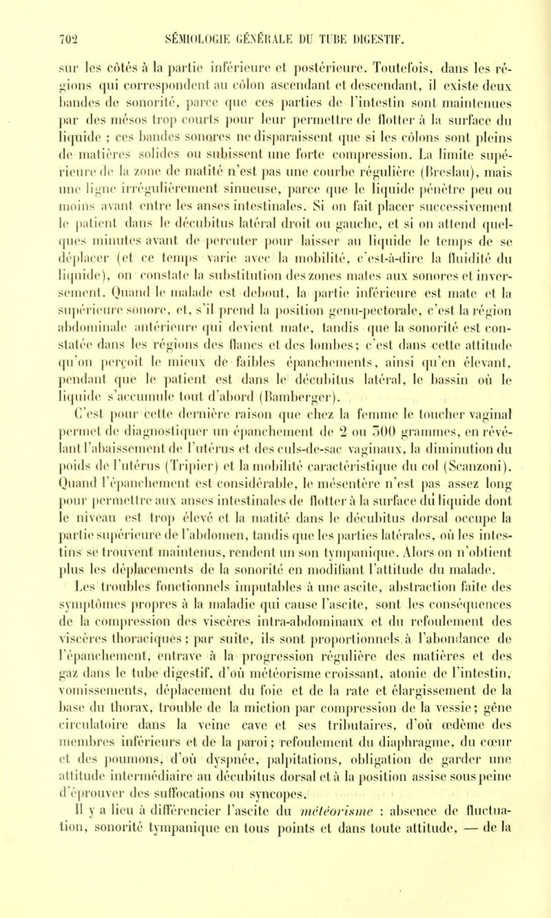 sur les côtés à la partie inférieure et postérieure. Toutefois, dans les ré- gions qui correspondent au côlon ascendant et descendant, il existe deux bandes de sonorité, parce que ces parties de Tintestin sont maintenues par des mésos trop courts pour leur permettre de flotter à la surface du liquide ; ces bandes sonores ne disparaissent que si les côlons sont pleins de matières solides ou subissent une forte compression. La limite supé- rieure de la zone de matité n'est pas une courbe régulière (F^reslau), mais une ligne irrégulièrement sinueuse, parce que le liquide pénètre peu ou moins avant entre les anses intestinales. Si on fait placer successivement le patient dans le décubitus latéral droit ou gauche, et si on attend quel- ques minutes avant de percuter pour laisser au liquide le temps de se déplacer (et ce tem])s varie avec la mobilité, c'est-à-dire la fluidité du liquide), on constate la substitution des zones mates aux sonores et inver- sement. Quand le maLide est debout, la partie inférieure est mate et la su])érieure sonore, et, s'il prend la position genu-pectorale, c'est la région abdominale antérieure qui devient mate, tandis que la sonorité est con- statée dans les régions des flancs et des lombes ; c'est dans cette attitude qu'on perçoit le mieux de faibles épanchements, ainsi qu'en élevant, pendant que le patient est dans le décubitus latéral, le bassin où le liquide s'accumule tout d'abord (Bamberger). C'est pour cette dernière raison que chez la femme le toucher vaginal permet de diagnostiquer un épanchement de 2 ou 500 grammes, en révé- lant l'ahaissement de l'utérus et des culs-de-sac vaginaux, la diminution du poids de Tutérus (Tripier) et la mobilité caractéristique du col (Scanzoni). Quand l'épanchement est considérable, le mésentère n'est pas assez long pour permettre aux anses intestinales de flotter à la surface dû liquide dont le niveau est trop élevé et la matité dans le décubitus dorsal occupe la partie supérieure de l'abdomen, tandis que les parties latérales, où les intes- tins se trouvent maintenus, rendent un son tympanique. Alors on n'obtient plus les déplacements de la sonorité en modifiant l'attitude du malade. Les troubles fonctionnels imputables à une ascite, abstraction faite des symptômes propres à la maladie qui cause l'ascite, sont les conséquences de la compression des viscères intra-abdominaux et du refoulement des viscères tlioraciques ; par suite, ils sont proportionnels à l'abondance de l'épanchement, entrave à la progression régulière des matières et des gaz dans le tube digestif, d'où météorisme croissant, atonie de l'intestin, vomissements, déplacement du foie et de la rate et élargissement de la base du thorax, trouble de la miction par compression de la vessie ; gcne circulatoire dans la veine cave et ses tributaires, d'où œdème des membres inférieurs et de la paroi; refoulement du diaphragme, du cœur et des ])oumons, d'où dyspnée, palpitations, obligation de garder une attitude intermédiaire au décubitus dorsal et à la position assise sous peine d'éprouver des suffocations ou syncopes. Il y a lieu à différencier l'ascite du météorisme : absence de fluctua- tion, sonorité tympanique en tous points et dans toute attitude, — de la