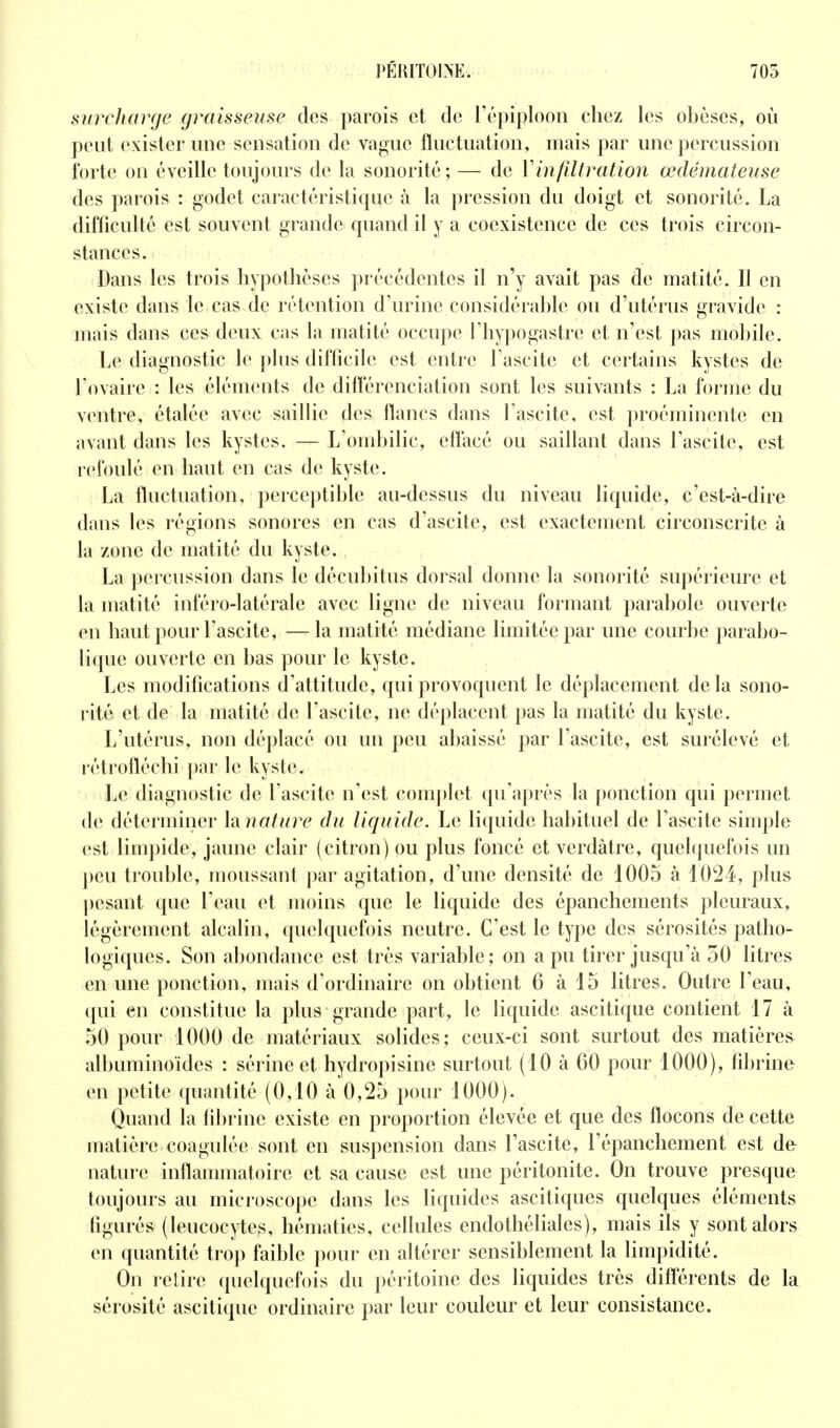 surcharge graisseuse des parois et de Tépiplooii chez les obèses, où peut exister une sensation de vague fluctuation, mais par une percussion forte on éveille toujours de la sonorité; — de Vinfiltration œdémateuse des parois : godet caractéristique à la pression du doigt et sonorité. La difficulté est souvent grande quand il y a coexistence de ces trois circon- stances. Dans les trois hypothèses précédentes il n'y avait pas de matité. Il en existe dans le cas de rétention d'urine considérable ou d'utérus gravide : mais dans ces deux cas la matité occupe l'hypogastre et n'est pas mobile. Le diagnostic le plus diflicile est entre Fascite et certains kystes de l'ovaire : les éléments de différenciation sont les suivants : La forme du ventre, étalée avec saillie des flancs dans l'ascite, est proéminente en avant dans les kystes. — L'ombilic, effacé ou saillant dans l'ascite, est refoulé en haut en cas de kyste. La fluctuation, perceptible au-dessus du niveau liquide, c'est-à-dire dans les régions sonores en cas d'ascite, est exactement circonscrite à la zone de matité du kyste. La percussion dans le décubitus dorsal donne la sonorité supérieure et la matité inféro-latérale avec ligne de niveau formant parabole ouverte en haut pour l'ascite, —la matité médiane limitée par une courbe parabo- lique ouverte en bas pour le kyste. Les modifications d'attitude, qui provoquent le déplacement delà sono- rité et de la matité de fascite, ne déplacent pas la matité du kyste. L'utérus, non déplacé ou un peu abaissé par l'ascite, est surélevé et rétrofléchi par le kyste. Le diagnostic de fascite n'est complet qu'après la ponction qui permet de déterminer lanature du liquide. Le liquide habituel de l'ascite simple est limpide, jaune clair (citron) ou plus foncé et verdâtre, quel([uefois un ])eu trouble, moussant par agitation, d'une densité de 1005 à 1024, plus pesant que l'eau et moins que le liquide des épanchements pleuraux, légèrement alcalin, quelquefois neutre. C'est le type des sérosités patho- logiques. Son abondance est très variable; on a pu tirer jusqu'à 50 litres en une ponction, mais d'ordinaire on obtient 6 à 15 litres. Outre l'eau, qui en constitue la plus grande part, le liquide ascitique contient 17 à 50 pour 1000 de matériaux solides; ceux-ci sont surtout des matières albuminoïdes : sérine et hydropisine surtout (10 à 60 pour 1000), fibrine en petite quantité (0,10 à 0,25 pour 1000). Quand la fibrine existe en proportion élevée et que des flocons de cette matière coagulée sont en suspension dans l'ascite, l'épanchement est de nature inflammatoire et sa cause est une péritonite. On trouve presque toujours au microscope dans les liquides ascitiques quelques éléments figurés (leucocytes, hématies, cellules endothéliales), mais ils y sont alors en quantité trop faible pour en altérer sensiblement la limpidité. On relire quelquefois du péritoine des liquides très différents de la sérosité ascitique ordinaire par leur couleur et leur consistance.