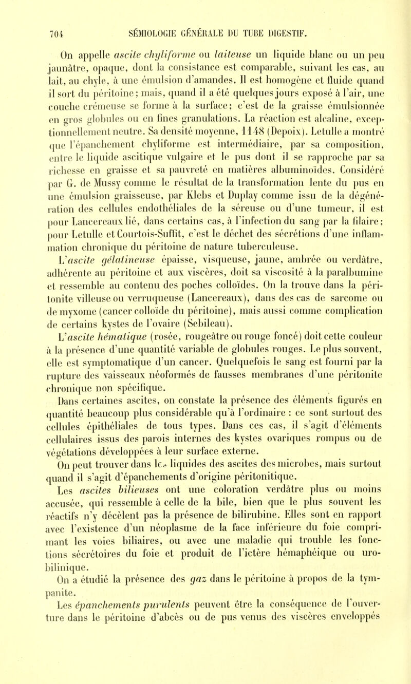 On appelle ascite chyliforme ou laiteuse un licpiide blanc ou un peu jaunâtre, opaque, dont la consistance est comparable, suivant les cas, au lait, au chyle, à une cmulsion d'amandes. Il est homogène et fluide quand il sort du péritoine; mais, quand il a été quelques jours exposé à l'air, une couche crémeuse se forme à la surface ; c'est de la graisse émulsionnée en gros globules ou en fines granulations. La réaction est alcaline, excep- tionnellement neutre. Sa densité moyenne, 1148 (Depoix). Letullea montré que l'épanchement chyliforme est intermédiaire, par sa composition, entre le liquide ascitique vulgaire et le pus dont il se rapproche par sa richesse en graisse et sa pauvreté en matières albuminoïdes. Considéré par G. de Mussy comme le résultat de la transformation lente du pus en une émulsion graisseuse, par Klebs et Duplay comme issu de la dé géné- ration des cellules endothéliales de la séreuse ou d'une tumeur, il est pour Lancereauxlié, dans certains cas, à l'infection du sang par la filaire; pour Letulle et Courtois-Suffit, c'est le déchet des sécrétions d'une inflam- mation chronique du péritoine de nature tuberculeuse. L'ascite gélatineuse épaisse, visqueuse, jaune, ambrée ou verdàtre, adhérente au péritoine et aux viscères, doit sa viscosité à la paralbumine et ressemble au contenu des poches colloïdes. On la trouve dans la péri- tonite villeuseou verruqueuse (Lancereaux), dans des cas de sarcome ou demyxome (cancer colloïde du péritoine), mais aussi comme complication de certains kystes de l'ovaire (Sebileau). Vascite hématique (rosée, rougeàtre ou rouge foncé) doit cette couleur à la présence d'une quantité variable de globules rouges. Le plus souvent, elle est symptomatique d'un cancer. Quelquefois le sang est fourni par la rupture des vaisseaux néoformés de fausses membranes d'une péritonite chronique non spécifique. Dans certaines ascites, on constate la présence des éléments figurés en quantité beaucoup plus considérable qu'à l'ordinaire : ce sont surtout des cellules épithéliales de tous types. Dans ces cas, il s'agit d'éléments cellulaires issus des parois internes des kystes ovariques rompus ou de végétations développées à leur surface externe. On peut trouver dans le^ liquides des ascites des microbes, mais surtout quand il s'agit d'épanchements d'origine péritonitique. Les ascites bilieuses ont une coloration verdàtre plus ou moins accusée, qui ressemble à celle de la bile, bien que le plus souvent les réactifs n'y décèlent pas la présence de bilirubine. Elles sont en rapport avec l'existence d'un néoplasme de la face inférieure du foie compri- mant les voies biliaires, ou avec une maladie qui trouble les fonc- tions sécrétoires du foie et produit de l'ictère hémaphéique ou uro- bilinique. On a étudié la présence des gaz dans le péritoine à propos de la tym- panite. Les épancJiements purulents peuvent être la conséquence de l'ouver- ture dans le péritoine d'abcès ou de pus venus des viscères enveloppés