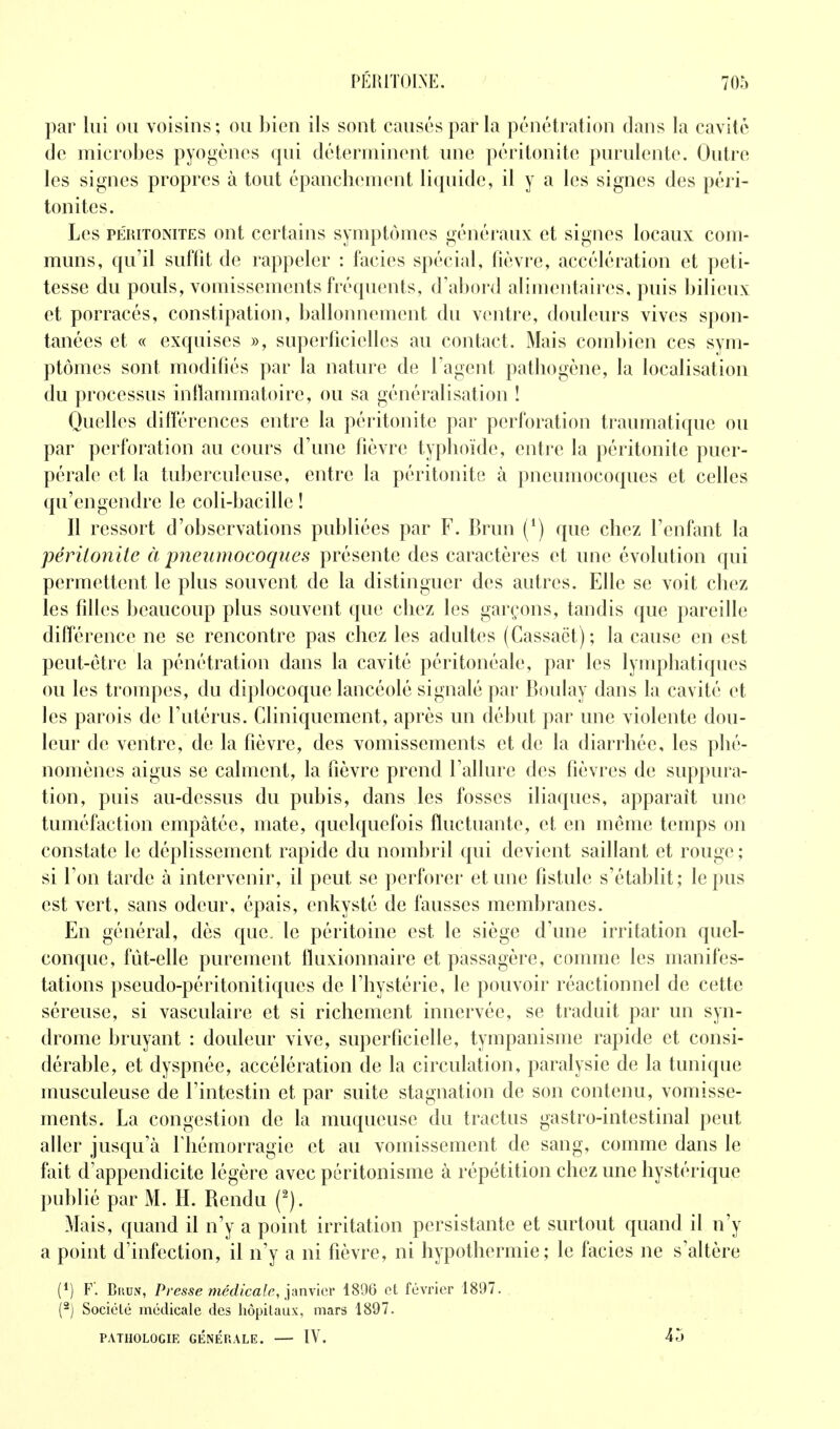 par lui ou voisins; ou bien ils sont causés par la pénétration clans la cavité de microbes pyogènes qui déterminent une péritonite purulente. Outre les signes propres à tout épancliement liquide, il y a les signes des péri- tonites. Les PÉRITONITES out certaius symptômes généraux et signes locaux com- muns, qu'il suffit de rappeler : faciès spécial, fièvre, accélération et peti- tesse du pouls, vomissements fréquents, d'abord alimentaires, puis bilieux et porracés, constipation, ballonnement du ventre, douleurs vives spon- tanées et « exquises », superficielles au contact. Mais combien ces sym- ptômes sont modifiés par la nature de l'agent pathogène, la localisation du processus inflammatoire, ou sa généralisation ! Quelles différences entre la péritonite par perforation traumatique ou par perforation au cours d'une fièvre typhoïde, entre la péritonite puer- pérale et la tuberculeuse, entre la péritonite à pneumocoques et celles qu'engendre le coli-bacille ! Il ressort d'observations publiées par F. Brun (^) que chez l'enfant la péritonite à pneumocoques présente des caractères et une évolution qui permettent le plus souvent de la distinguer des autres. Elle se voit chez les filles beaucoup plus souvent que chez les garçons, tandis que pareille différence ne se rencontre pas chez les adultes (Cassact); la cause en est peut-être la pénétration dans la cavité péritonéale, par les lymphatiques ou les trompes, du diplocoque lancéolé signalé par Boulay dans la cavité et les parois de l'utérus. Cliniqueinent, après un début par une violente dou- leur de ventre, de la fièvre, des vomissements et de la diarrhée, les phé- nomènes aigus se calment, la fièvre prend l'allure des fièvres de suppura- tion, puis au-dessus du pubis, dans les fosses iliaques, apparaît une tuméfaction empâtée, mate, quelquefois fluctuante, et en même temps on constate le déplissement rapide du nombril qui devient saillant et rouge ; si l'on tarde à intervenir, il peut se perforer et une fistule s'établit; le pus est vert, sans odeur, épais, enkysté de fausses membranes. En général, dès que. le péritoine est le siège d'une irritation quel- conque, fût-elle purement fluxionnaire et passagère, comme les manifes- tations pseudo-péritonitiques de l'hystérie, le pouvoir réactionnel de cette séreuse, si vasculaire et si richement innervée, se traduit par un syn- drome bruyant : douleur vive, superficielle, tympanisme rapide et consi- dérable, et dyspnée, accélération de la circulation, paralysie de la tunique musculeuse de l'intestin et par suite stagnation de son contenu, vomisse- ments. La congestion de la muqueuse du tractus gastro-intestinal peut aller jusqu'à f hémorragie et au vomissement de sang, comme dans le fait d'appendicite légère avec péritonisme à répétition chez une hystérique publié par M. H. Rendu (^). Mais, quand il n'y a point irritation persistante et surtout quand il n'y a point d'infection, il n'y a ni fièvre, ni hypothermie; le faciès ne s'altère (*) F'. BiiuN, Presse îHédicale, pnx'ier- 4896 et février 1897. (^) Société médicale des hôpitaux, mars 1897. PATHOLOGIE GENERALE. IV. 45