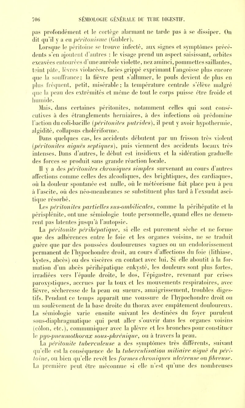 pas profondément et le cortège alarmant ne tarde pas à se dissiper. On dit qu'il y a q\\ péritonisme (Gubler). Lorsque le péritoine se trouve infecté, aux signes et symptômes précé- dents s'en ajoutent d'autres : le visage prend un aspect saisissant, orbites excavées entourées d'une auréole violette, nez aminci, pommettes saillantes, teint pâte, lèvres violacées, faciès grippé exprimant l'angoisse plus encore que la souffrance; la fièvre peut s'allumer, le pouls devient de plus en plus fréquent, petit, misérable; la température centrale s'élève malgré que la peau des extrémités et même de tout le corps puisse être froide et humide. Mais, dans certaines péritonites, notamment celles qui sont consé- cutives à des étranglements herniaires, à des infections où prédomine l'action du coli-bacille [péritonites putrides), il peut y avoir hypothermie, algidité, collapsus cholériforme. Dans quelques cas, les accidents débutent par un frisson très violent (péritonites aiguës septiques), puis viennent des accidents locaux ti'ès intenses. Dans d'autres, le début est insidieux et la sidération graduelle des forces se produit sans grande réaction locale. Il y a des péritonites chroniques sinipîes survenant au cours d'autres affections comme celles des alcooliques, des brightiques, des cardiaques, où la douleur spontanée est nulle, où le météorisme fait place peu à peu à l'ascite, où des néo-membranes se substituent plus tard à l'exsudat asci- tique résorbé. Les péritonites partielles sus-ombilicales, comme la périhépatite et la périsplénite, ont une sémiologie toute personnelle, quand elles ne demeu- rent pas latentes jusqu'à l'autopsie. La péritonite périhépatique, si elle est purement sèche et ne forme que des adhérences entre le foie et les organes voisins, ne se traduit guère que par des poussées douloureuses vagues ou un endolorissement permanent de l'hypochondre droit, au cours d'affections du foie (lithiase, kystes, abcès) ou des viscères en contact avec lui. Si elle aboutit à la for- mation d'un abcès périhépatique enkysté, les dovdeurs sont plus fortes, irradiées vers l'épaule droite, le dos, l'épigastre, revenant par crises paroxystiques, accrues par la toux et les mouvements respiratoires, avec fièvre, sécheresse de la peau ou sueurs, amaigrissement, troubles diges- tifs. Pendant ce temps apparaît une voussure de l'hypochondre droit ou un soulèvement de la base droite du thorax avec empâtement douloureux. La sémiologie varie ensuite suivant les destinées du foyer purulent sous-diaphragmatique qui peut aller s'ouvrir dans les organes voisins (côlon, etc. ), communiquer avec la plèvre et les bronches pour constituer le pyo-pneumotliorax sous-phrénique, ou à travers la peau. La péritonite tuberculeuse a des symptômes très différents, suivant qu'elle est la conséquence de la tuberculisation miliaire aiguë du péri- toine, ou bien qu'elle revêt les formes chroniques ulcéreuse ou fibreuse. La première peut être méconnue si elle n'est qu'une des nonJjreuses