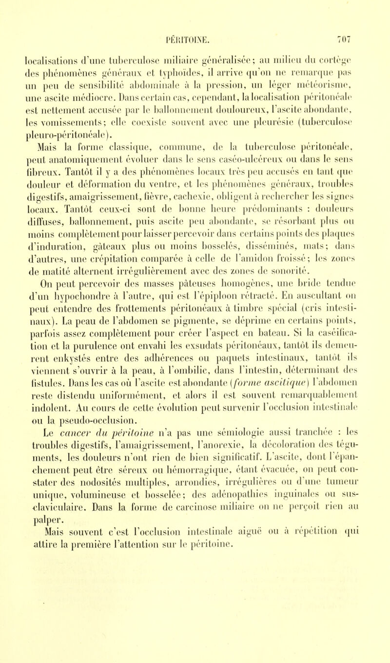 localisations cFunc tiiborculosc iiiiliîiirc généralisée; au miliou du coiiégc des phénomènes généraux et typhoïdes, il arrive (pron ne remarque pas un peu de sensibilité abdominale à la pression, un léger météorisme, une ascite médiocre. Dans certain cas, cependant, la localisation péritonéale est nettement accusée par le ballonnement douloureux, Tascite abondante, les vomissements ; elle coexiste souvent avec une pleurésie ( tuberculose pleuro-péritonéale). Mais la forme classique, conumme, de la tuberculose péritonéale, peut anatomiquement évoluer dans le sens caséo-ulcéreux ou dans le sens fibreux. Tantôt il y a des phénomènes locaux très peu accusés en tant (pie douleur et déformation du ventre, et les phénomènes généraux, troubles digestifs, amaigrissement, fièvre, cachexie, obligent à rechercher les signes locaux. Tantôt ceux-ci sont de bonne heure prédominants : douleurs diffuses, ballonnement, puis ascite peu abondante, se résorbant plus ou moins complètement pour laisser percevoir dans certains points des plaques d'induration, gâteaux plus ou moins bosselés, disséminés, mats; daus d'autres, une crépitation comparée à celle de l'amidon froissé; les zones de matité alternent irrégulièrement avec des zones de sonorité. On peut percevoir des masses pâteuses homogènes, une l)ride tendue d'un hypochondre à Tautre, qui est l'épiploon rétracté. En auscultant on peut entendre des frottements péritonéaux à timbre spécial (cris intesti- naux). La peau de l'abdomen se pigmente, se déprime en certains points, parfois assez complètement pour créer l'aspect en bateau. Si la caséilica- tion et la purulence ont envahi les exsudats péritonéaux, tantôt ils demeu- rent enkystés entre des adhérences ou paquets intestinaux, tantôt ils viennent s'ouvrir à la peau, à l'ombilic, dans l'intestin, déterminant des fistules. Dans les cas où l'ascite est al)ondante (/bî^me ascitique) l'abdomen reste distendu uniformément, et alors il est souvent remarquablement indolent. Au cours de cette évolution peut survenir l'occlusion intestinale ou la pseudo-occlusion. Le cancer du péritoine n'a pas une sémiologie aussi tranchée : les troubles digestifs, l'amaigrissement, l'anorexie, la décoloration des tégu- ments, les douleurs n'ont rien de bien significatif. L'ascite, dont l'épan- chement peut être séreux ou hémorragique, étant évacuée, on peut con- stater des nodosités multiples, arrondies, irrégulières ou d'une tumeur unique, volumineuse et bosselée; des adénopathies inguinales ou sus- claviculaire. Dans la forme de carcinose miliaire on ne perçoit rien au palper. Mais souvent c'est l'occlusion intestinale aiguë ou à répétition qui attire la première l'attention sur le péritoine.