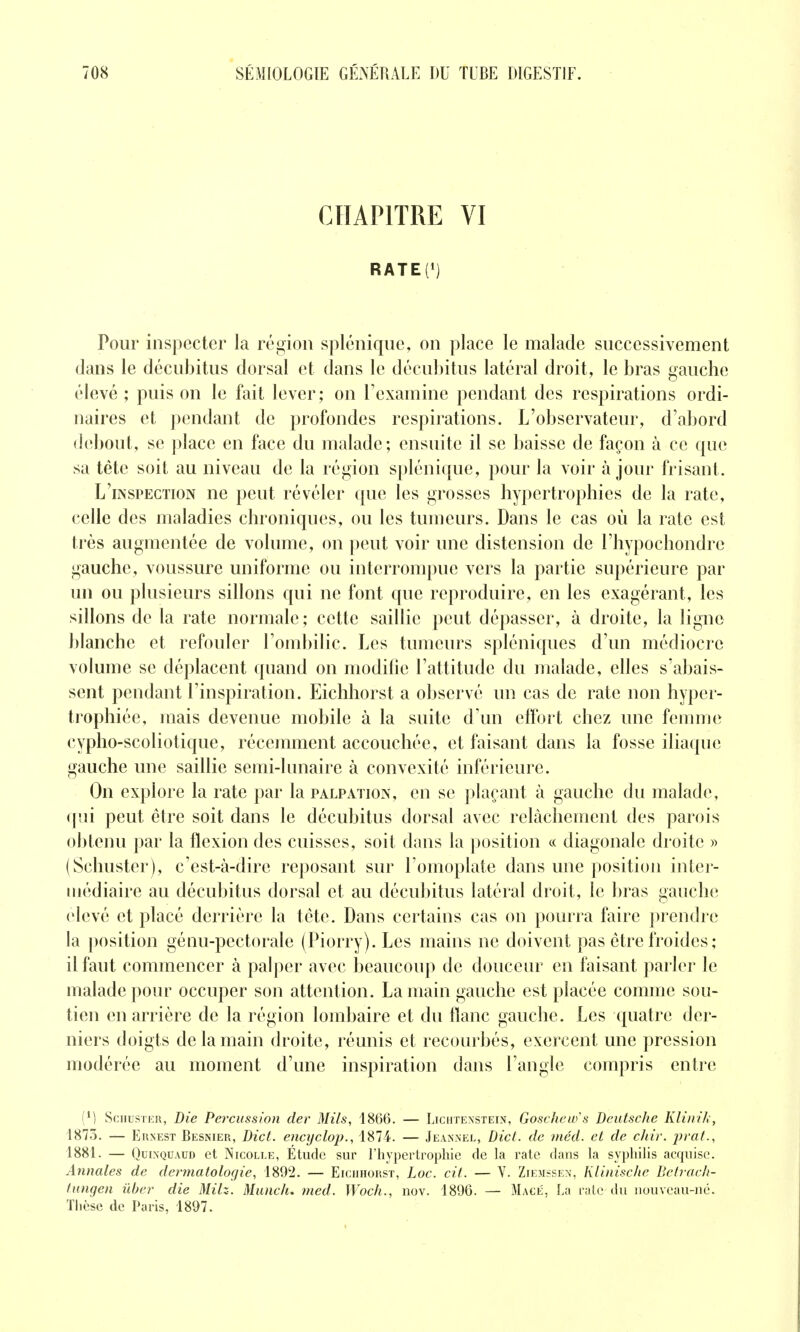 CHAPITRE VI RATED Pour inspecter la région splénique, on place le malade successivement dans le décubitus dorsal et dans le décubitus latéral droit, le bras gauche élevé ; puis on le fait lever; on l'examine pendant des respirations ordi- naires et pendant de profondes respirations. L'observateur, d'abord îhîbout, se place en face du malade; ensuite il se baisse de façon à ce que sa tête soit au niveau de la région splénique, pour la voir à jour frisant. L'inspection ne peut révéler que les grosses hypertrophies de la rate, celle des maladies chroniques, ou les tumeurs. Dans le cas où la rate est très augmentée de volume, on peut voir une distension de l'hypochondre gauche, voussure uniforme ou interrompue vers la partie supérieure par un ou plusieurs sillons qui ne font que reproduire, en les exagérant, les sillons de la rate normale; cette saillie peut dépasser, à droite, la ligne blanche et refouler l'ombilic. Les tumeurs spléniques d'un médiocre volume se déplacent quand on modifie l'attitude du malade, elles s'abais- sent pendant l'inspiration. Eichhorst a observé un cas de rate non hyper- trophiée, mais devenue mobile à la suite d'un effort chez une femme cypho-scoliotique, récemment accouchée, et faisant dans la fosse iliaque gauche une saillie semi-lunaire à convexité inférieure. On explore la rate par la palpation, en se plaçant à gauche du malade, qui peut être soit dans le décubitus dorsal avec relâchement des parois obtenu par la flexion des cuisses, soit dans la position « diagonale droite » (Schuster), c'est-à-dire reposant sur l'omoplate dans une position inter- médiaire au décubitus dorsal et au décubitus latéral droit, le bras gauche; élevé et placé derrière la tête. Dans certains cas on pourra faire |)rendre la position génu-pectorale (Piorry). Les mains ne doivent pas être froides ; il faut commencer à palper avec beaucoup de douceur en faisant parler le malade pour occuper son attention. La main gauche est placée comme sou- tien en arrière de la région lombaire et du flanc gauche. Les quatre der- niers doigts de la main droite, réunis et recourbés, exercent une pression modérée au moment d'une inspiration dans l'angle compris entre (*) SciiusTER, Die Percussion der Mils, 1866. — Liciitensteix, Goschew's Deutsche Klinih, 1873. — Ernest Besnier, Dict. encyclop., 1874. — Jeannel, Dict. de méd. et de chir. prat., 1881. — QuixQUAUD et Nicolle, Étude sur l'hypertrophie de la rate dans la syphilis acquise. Annales de dermatologie, 1892. — Eichhorst, Loc. cit. — Y. ZiejiîSe?<, Klinische Beirach- fungen ûber die MHz. Munc/u med. Woch., nov. 1896. — Macé, La raie du nouveau-né. Thèse de Paris, 1897.
