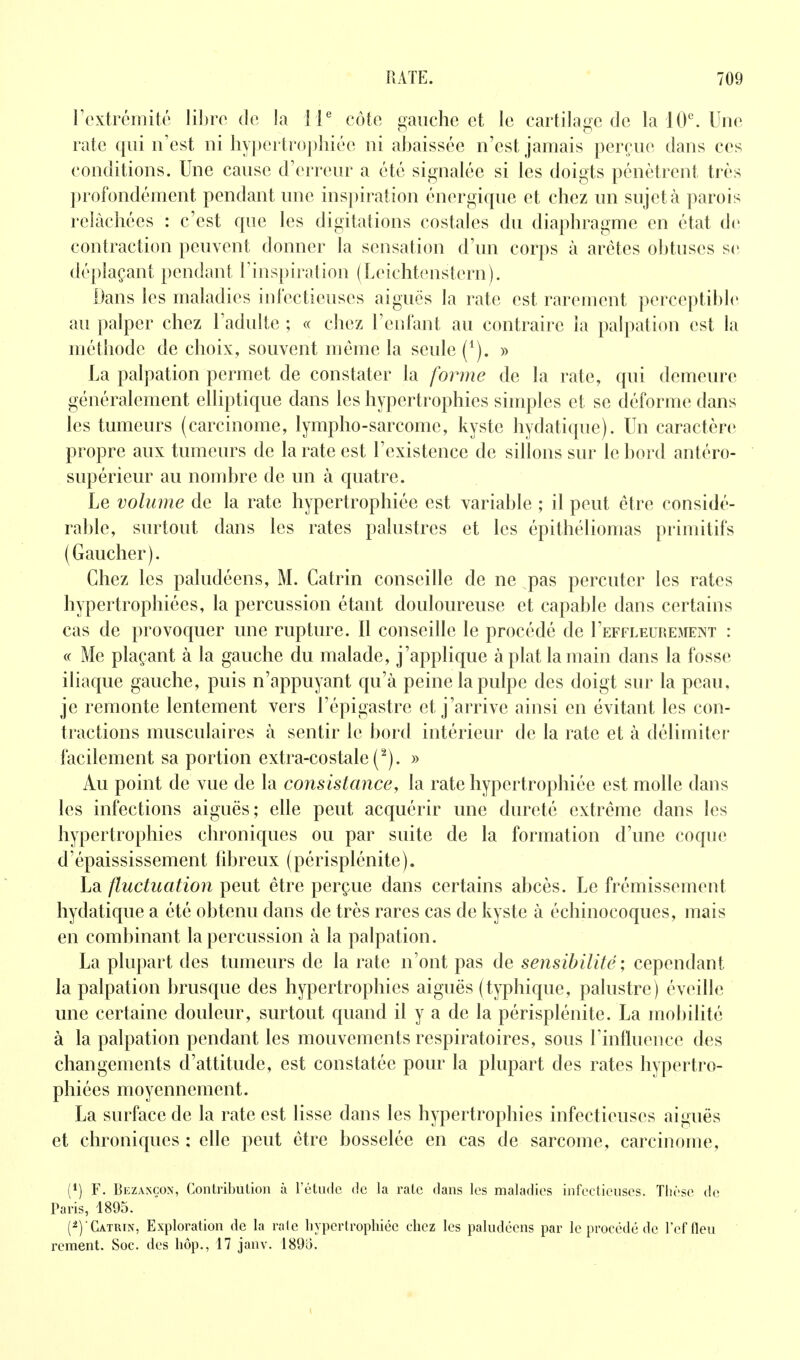 rextrcmiié lil)ro de la I P côto gauche et le cartilage de la 10^ Une rate qui n'est ni hyi)crtrophiée ni abaissée n'est jamais perçue dans ces conditions. Une cause d'erreur a été signalée si les doigts pénètrent très profondément pendant une inspiration énergique et chez un sujet à parois relâchées : c'est que les digitalions costales du diaphragme en état de contraction peuvent donner la sensation d'un corps à arêtes obtuses s(; déplaçant pendant l'inspiration (Leichtenstern). Dans les maladies inrectieuses aiguës la rate est rarement perceptible au palper chez l'adulte ; « chez l'enlant au contraire la palpation est la méthode de choix, souvent môme la seule (^). » La palpation permet de constater la foiine de la rate, qui demeure généralement elliptique dans les hypertrophies simples et se déforme dans les tumeurs (carcinome, lympho-sarcome, kyste hydatique). Un caractère propre aux tumeurs de la rate est l'existence de sillons sur le bord antéro- supérieur au nombre de un à quatre. Le volume de la rate hypertrophiée est variable ; il peut être considé- rable, surtout dans les rates palustres et les épithéliomas primitifs (Gaucher). Chez les paludéens, M. Catrin conseille de ne pas percuter les rates hypertrophiées, la percussion étant douloureuse et capable dans certains cas de provoquer une rupture. Il conseille le procédé de I'effleurement : « Me plaçant à la gauche du malade, j'applique à plat la main dans la fosse iliaque gauche, puis n'appuyant qu'à peine la pulpe des doigt sur la peau, je remonte lentement vers l'épigastre et j'arrive ainsi en évitant les con- tractions musculaires à sentir le bord intérieur de la rate et à délimiter facilement sa portion extra-costale ('''). » Au point de vue de la consistance, la rate hypertrophiée est molle dans les infections aiguës; elle peut acquérir une dureté extrême dans les hypertrophies chroniques ou par suite de la formation d'une coque d'épaississement libreux (périsplénite). La fluctuation peut être perçue dans certains abcès. Le frémissement hydatique a été obtenu dans de très rares cas de kyste à échinocoques, mais en combinant la percussion à la palpation. La plui)art des tumeurs de la rate n'ont pas de sensibilité ; cependant la palpation brusque des hypertrophies aiguës (typhique, palustre) éveille une certaine douleur, surtout quand il y a de la périsplénite. La mobilité à la palpation pendant les mouvements respiratoires, sous l'influence des changements d'attitude, est constatée pour la plupart des rates hypertro- phiées moyennement. La surface de la rate est lisse dans les hypertrophies infectieuses aiguës et chroniques : elle peut être bosselée en cas de sarcome, carcinome, (1) F. Bezancox, Conlribuliou à l'étude de la rate dans les maladies infectieuses. Tlièse de Paris, 1895. (^)Catrin, Exploration de la raie hypertrophiée chez les paludéens par le procédé de l'effleu rement. Soc. des hop., 17 janv. 189o.