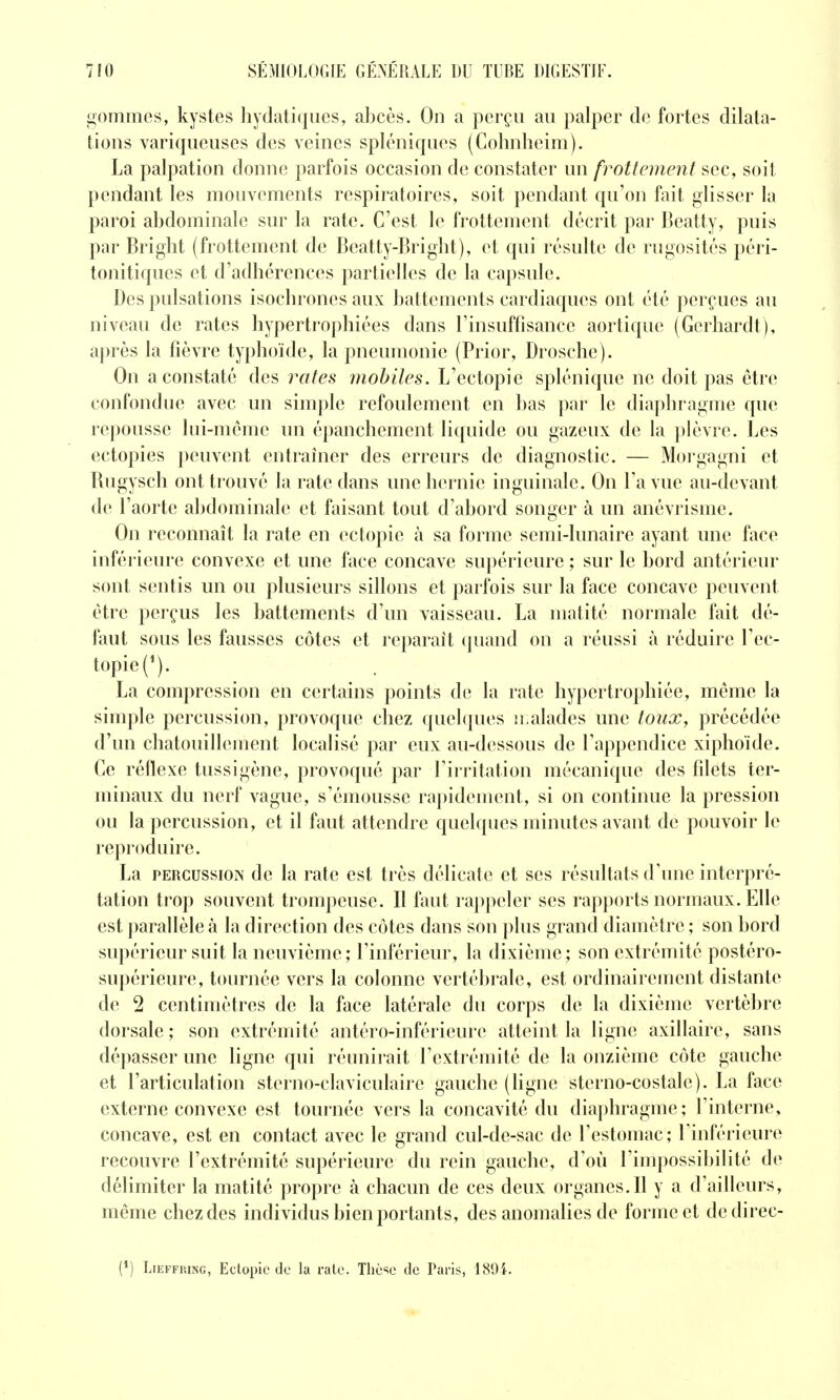 gommes, kystes hydatiques, abcès. On a perçu au palper de fortes dilata- tions variqueuses des veines spléniques (Cohnhcim). La palpation donne parfois occasion de constater nn frottement sec, soit pendant les mouvements respiratoires, soit pendant qu'on fait glisser la paroi abdominale sur la rate. C'est le frottement décrit par Beatty, puis par Bright (frottement de Beatty-Bright), et qui résulte de rugosités péri- tonitiques et d'adhérences partielles de la capsule. Des pulsations isochrones aux battements cardiaques ont été perçues au niveau de rates hypertrophiées dans l'insuffisance aortique (Gerhardt), après la fièvre typhoïde, la pneumonie (Prior, Drosche). On a constaté des rates moltiles. L'ectopie splénique ne doit pas être confondue avec un simple refoulement en bas pai^ le diaphragme que repousse hii-memc un épanchement liquide ou gazeux de la ])lèvre. Les ectopies ])euvent entraîner des erreurs de diagnostic. — Morgagni et Rugysch ont trouvé la rate dans une hernie inguinale. On l'a vue au-devant de l'aorte abdominale et faisant tout d'abord songer à un anévrisme. On reconnaît la rate en ectopie à sa forme semi-lunaire ayant une face inférieure convexe et une face concave supérieure ; sur le bord antérieur sont sentis un ou plusieurs sillons et parfois sur la face concave peuvent être perçus les battements d'un vaisseau. La matité normale fait dé- faut sous les fausses côtes et reparaît (piand on a réussi à réduire l'ec- topie (^). La compression en certains points di; la rate hypertrophiée, même la simple percussion, provoque chez quehjues n aïades une toux, précédée d'un chatouillement localisé par eux au-dessous de l'appendice xiphoïde. Ce réflexe tussigène, provoqué par l'irritation mécanique des filets ter- minaux du nerf vague, s'émousse rapidement, si on continue la pression ou la percussion, et il faut attendre quelques minutes avant de pouvoir le reproduire. La PERCUSSION de la rate est très délicate et ses résultats d'une interpré- tation trop souvent trompeuse. Il faut rappeler ses rapports normaux. Elle est parallèle à la direction des côtes dans son plus grand diamètre ; son bord supérieur suit la neuvième; l'inférieur, la dixième; son extrémité postéro- supérieure, tournée vers la colonne vertébrale, est ordinairement distante de 2 centimètres de la face latérale du corps de la dixième vertèbre dorsale; son extrémité antéro-inférieure atteint la ligne axillaire, sans dépasser une ligne qui réunirait l'extrémité de la onzième côte gauche et l'articulation sterno-claviculaire gauche (ligne sterno-costale). La face externe convexe est tournée vers la concavité du diaphragme; l'interne, concave, est en contact avec le grand cul-de-sac de l'estomac; l'inférieure recouvre l'extrémité supérieure du rein gauche, d'où l'impossibilité de délimiter la matité propre à chacun de ces deux organes.Il y a d'ailleurs, même chez des individus bien portants, des anomalies de forme et dedirec- (*) LiEFFiuNG, Eclopiede la ralo. Thèse de Paris, 1894.