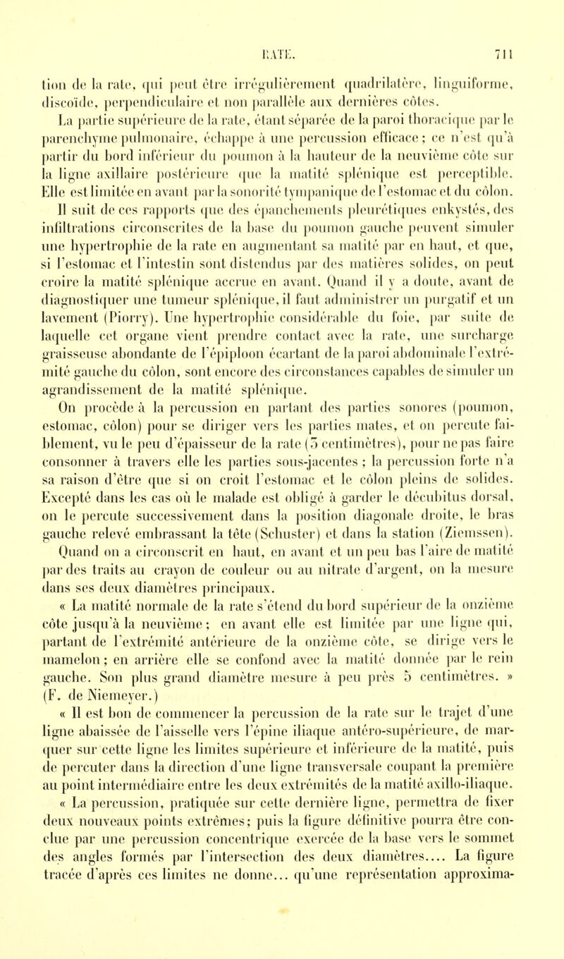 tion (le la rate, ([iii peut être iiTé«;iilièrement quadrilatère, liuguiforme, discoïde, perpendiculaire et non parallèle aux dernières côtes. La partie supérieure de la rate, étant séparée de la paroi thoracique par le parenchyme pulmonaire, échappe à une percussion efficace; ce n'est qu'à partir du hord inférieur du poumon à la hauteur de la neuvième côte sur la ligne axillaire postérieure que la matité splénique est perceptihle. Elle est limitée en avant par la sonorité tympanique de l'estomac et du côlon. Il suit de ces rapports que des épanchements pleurétiques enkystés, des infdtrations circonscrites de la hase du poumon gauche peuvent simuler une hypertrojîhie de la rate en augmentant sa matité par en haut, et que, si l'estomac et l'intestin sont distendus par des matières solides, on peut croire la matité splénique accrue en avant. Quand il y a doute, avant de diagnostiquer une tumeur splénique, il faut administrer un purgatif et un lavement (Piorry). Une hypertrophie considéral)le du foie, par suite de laquelle cet organe vient prendre contact avec la rate, une surcharge graisseuse abondante de l'épiploon écartant de la paroi ahdominale l'extré- mité gauche du côlon, sont encore des circonstances capahles de simuler un agrandissement de la matité splénique. On procède à la percussion en partant des parties sonores (poumon, estomac, côlon) pour se diriger vers les parties mates, et on percute fai- blement, vu le peu d'épaisseur de la rate (5 centimètres), pour ne pas faire consonner à travers elle les parties sous-jacentes ; la percussion forte n'a sa raison d'être que si on croit l'estomac et le côlon pleins de solides. Excepté dans les cas où le malade est obligé à garder le décubitus dorsal, on le percute successivement dans la position diagonale droite, le bras gauche relevé embrassant la téte (Schuster) et dans la station (Ziemssen). Quand on a circonscrit en haut, en avant et un peu bas l'aire de matité par des traits au crayon de couleur ou au nitrate d'argent, on la mesure dans ses deux diamètres principaux. « La matité normale de la rate s'étend du bord supérieur de la onzième côte jusqu'à la neuvième; en avant elle est limitée par une ligne qui, partant de l'extrémité antérieure de la onzième côte, se dirige vers le mamelon ; en arrière elle se confond avec la matité donnée par le rein gauche. Son plus grand diamètre mesure à peu près 5 centimètres. » (F. de Niemeyer.) « Il est bon de commencer la percussion de la rate sur le trajet d'une ligne abaissée de l'aisselle vers l'épine iliaque antéro-supérieure, de mar- quer sur cette ligne les limites supérieure et inférieure de la matité, puis de percuter dans la direction d'une ligne transversale coupant la première au point intermédiaire entre les deux extrémités de la matité axillo-iliaque. « La percussion, pratiquée sur cette dernière ligne, permettra de fixer deux nouveaux points extrêmes ; puis la figure délinitive pourra être con- clue par une percussion concentrique exercée de la base vers le sommet des angles formés par l'intersection des deux diamètres.... La figure tracée d'après ces limites ne donne... qu'une représentation approxima-