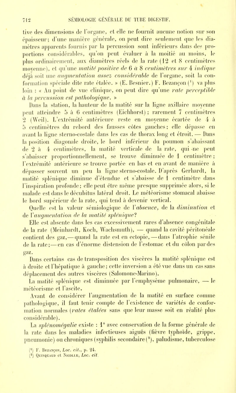 tive des dimensions de l'organe, et elle ne fournit aucune notion sur son épaisseur; d'une manière générale, on peut dire seulement que les dia- mètres apparents fournis par la percussion sont inférieurs dans des pro- portions considérables, qu'on peut évaluer à la moitié au moins, le plus ordinairement, aux diamètres réels de la rate (12 et 8 centimètres moyenne), et qu'une matité positive de 6 à 8 centimètres sur 4 indique déjà soit une augmentation assez coîisidérable de l'organe, soit la con- formation spéciale dite rate étalée. » (E. Besnier.) F. Bezançon (*) va plus loin : <( Au point de vue clinique, on peut dire qu'une rate perceptible à la percussion est pathologique. » Dans la station, la hauteur de la matité sur la ligne axillaire moyenne peut atteindre 5 à 6 centimètres (Eichhorst) ; rarement 7 centimètres 2 (Weil). L'extrémité antérieure reste en moyenne écartée de 4 <à 5 centimètres du rebord des fausses côtes gauches ; elle dépasse en avant la ligne sterno-costale dans les cas de thorax long et étroit. — Dans la position diagonale droite, le bord inférieur du poumon s'abaissant de 2 à 4 centimètres, la matité verticale de la rate, qui ne peut s'abaisser proportionnellement, se trouve diminuée de 1 centimètre ; l'extrémité antérieure se trouve portée en bas et en avant de manière à dépasser souvent un peu la ligne sterno-costale. D'après Gerhardt, la matité splénique diminue d'étendue et s'abaisse de 1 centimètre dans l'inspiration profonde; elle peut être même presque supprimée alors, si le malade est dans le décubitus latéral droit. Le météorisme stomacal abaisse le bord supérieur de la rate, qui tend à devenir vertical. Quelle est la valeur sémiologique de Vabsence, de la diminution et de Vaugmentation de la matité splénique'! Elle est absente dans les cas excessivement rares d'absence congénitale de la rate (Meinhardt, Koch, Wachsmuth), — quand la cavité péritonéalc contient des gaz,—quand la rate est en ectopie, — dans l'atrophie sénile de la rate;—en cas d'énorme distension de l'estomac et du côlon par des gaz- Dans certains cas de transposition des viscères la matité splénique est à droite et l'hépatique à gauche ; cette inversion a été vue dans un cas sans déplacement des autres viscères (Salomone-Marino). La matité splénique est diminuée par l'emphysème pulmonaire, —- le météorisme et l'ascite. Avant de considérer l'augmentation de la matité en surface comme pathologique, il faut tenir compte de l'existence de variétés de confor- mation normales (rates étalées sans que leur masse soit en réalité plus considérable). La splénomégalie existe : 1° avec conservation de la forme générale de la rate dans les maladies infectieuses aiguës (fièvre typhoïde, grippe, pneumonie) ou chroniques (syphilis secondaire (^), paludisme, tuberculose (') F. Bezançon, Loc. cit., p. 24. QuiNQUAUD et Njcoli.e, Loc. cit