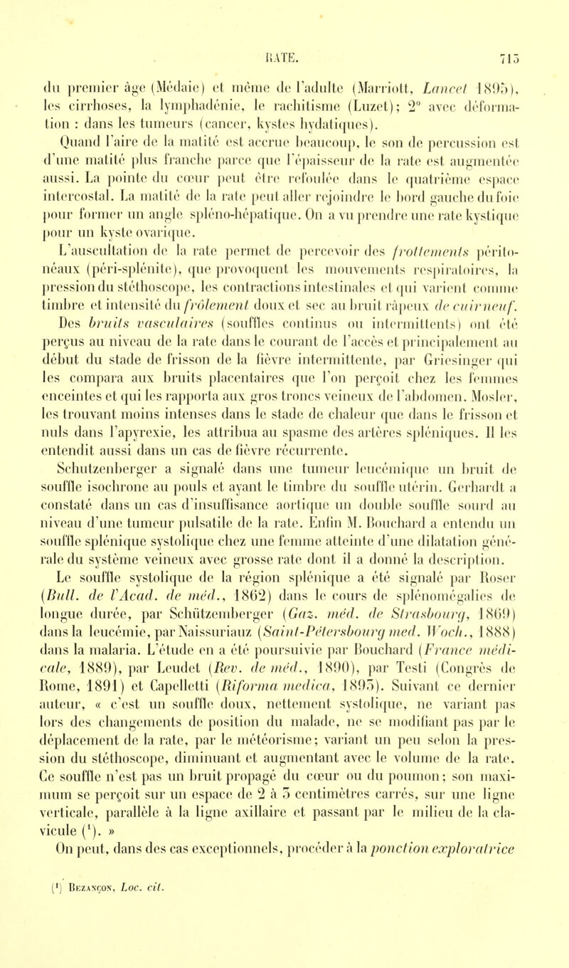du premier âge (Médaic) et même de l'adulte (Marriott, Lancel 181)5), les cirrhoses, la lymphadéiiie, le rachitisme (Luzet); 2 avec déforma- tion : dans les tumeurs (cancer, kystes hydatiqucs). Quand Taire de la matité est accrue heaucoup, le son de percussion est d'une matité plus franche parce que l'épaisseur de la rate est augmentée aussi. La pointe du cœur peut être refoulée dans le quatrième espace intercostal. La matité de la rate peut aller rejoindre le hord gauche du foie ])our former un angle spléno-hépatique. On a vu prendre une rate kystique pour un kyste ovarique. L'auscultation de la rate permet de percevoir des frottements péi'ito- néaux (péri-splénite), que provoquent les mouvements respiratoires, la pression du stéthoscope, les contractions intestinales et qui varient connue timhre et intensité dm frôlement doux et sec au hruit râpeux de euir neuf. Des bruits vaseiilaii^es (souffles continus ou intermittents) ont été perçus au niveau de la rate dans le courant de l'accès et principalement au début du stade de frisson de la fièvre intermittente, par Griesinger c[ui les compara aux bruits placentaires que l'on perçoit chez les femmes enceintes et qui les rapporta aux gros troncs veineux de l'abdomen. Mosler, les trouvant moins intenses dans le stade de chaleur que dans le frisson et nuls dans l'apyrexie, les attribua au spasme des artères spléniques. Il les entendit aussi dans un cas de fièvre récurrente. Schutzenberger a signalé dans une tumeur leucémique un bruit de souffle isochrone au pouls et ayant le timbre du soiiflle utérin. Gerhardt a constaté dans un cas d'insuffisance aortique un double souffle sourd au niveau d'une tumeur pulsatile de la rate. Enfin M. Bouchard a entendu un souflle splénique systolique chez une femme atteinte d'une dilatation géné- rale du système veineux avec grosse rate dont il a donné la description. Le souffle systolique de la région splénique a été signalé par Roser {Bull, de VAcad. de méd., 1862) dans le cours de splénomégalies de longue durée, par Schûtzemberger (Gaz. méd. de Strasbourg, 1869) dans la leucémie, par Naissuriauz (Saint-Pétersbourg med. Woch., 1888) dans la malaria. L'étude en a été poursuivie par Bouchard (France médi- cale, 1889), par Leudet (Rev. de méd., 1890), par Testi (Congrès de Rome, 1891) et Capelletti (Riforma medica, 1895). Suivant ce dernier auteur, « c'est un souffle doux, nettement systolique, ne variant pas lors des changements de position du malade, ne se modifiant pas par le déplacement de la rate, par le météorisme; variant un peu selon la pres- sion du stéthoscope, diminuant et augmentant avec le volume de la rate. Ce souffle n'est pas un bruit propagé du cœur ou du poumon ; son maxi- mum se perçoit sur un espace de 2 à 5 centimètres carrés, sur une ligne verticale, parallèle à la ligne axillaire et passant par le milieu de la cla- vicule (*). » On peut, dans des cas exceptionnels, procéder à la ponction exploratrice (1) Bezançon, Loc. cil.