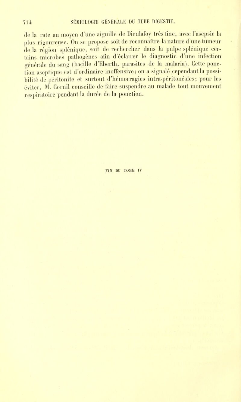 de la rate au moyen d\inc aiguille de Dieulafoy très fine, avec l'asepsie la plus rigoureuse. Ou se propose soit de reconnaître la nature d'une tumeur de la région splénique, soit de rechercher dans la pulpe splénique cer- tains microhes pathogènes afin d'éclairer le diagnostic d'une infection générale du sang (hacille d'Eberth, parasites de la malaria). Cette ponc- tion aseptique est d'ordinaire inoffensive; on a signalé cependant la possi- bilité de péritonite et surtout d'hémorragies intra-péritonéales ; pour les éviter, M. Cornil conseille de faire suspendre au malade tout mouvement respiratoire pendant la durée de la ponction. FIN DU TOME IV