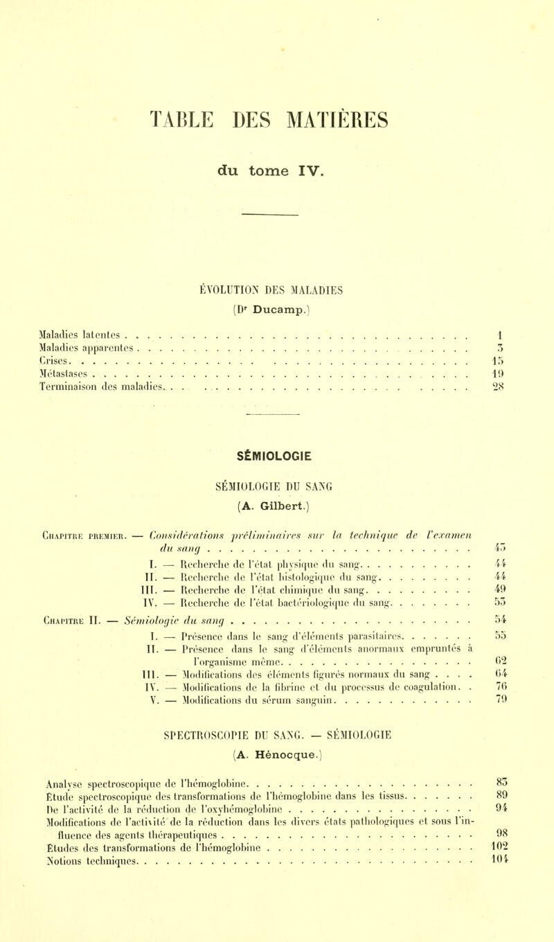 TABLE DES MATIÈRES du tome IV. ÉVOLUTION DES MALADIES (D' Ducamp.) Maladies latentes 1 Maladies apparentes 5 Crises 15 Métastases 10 Terminaison des maladies 28 SÉMIOLOGIE SÉMIOLOGIE DU SANG (A. Gilbert.) Chapitre premier. — Consùlrralious prcliniinaircs sur la technique de Vexamen du sang 43 I. — Recherche de l'état physique du sang 44 II. — Recherche de l'état histologiquc du sang 44 III. — Recherche de l'état chimi(|ue du sang 49 IV. — Recherche de l'état bactériologique du sang 53 Chapitre II. — Sémiologie du sang 54 I. — Présence dans le sang d'éléments parasitaires 55 II. — Présence dans le sang d'éléments anormaux empruntés à l'organisme même ('>^ III. — Modifications des éléments figurés normaux du sang .... 04 IV. — Modifications de la fibrine et du processus de coagulation. . 76 V. — Modifications du sérum sanguin 79 SPECTROSCOPIE DU SANG. — SEMIOLOGIE (A. Hénocque.) Analyse spectroscopiquc de l'hémoglobine 83 Etude spectroscopiquc des transformations de l'hémoglobine dans les tissus 89 De l'activité de la réduction de l'oxyhémoglobinc 94 Modifications de ^acti^ité de la réduction dans les divers états pathologiques et sous l'in- fluence des agents thérapeutiques 08 Études des transformations de l'hémoglobine 102 Notions techniques 10 i