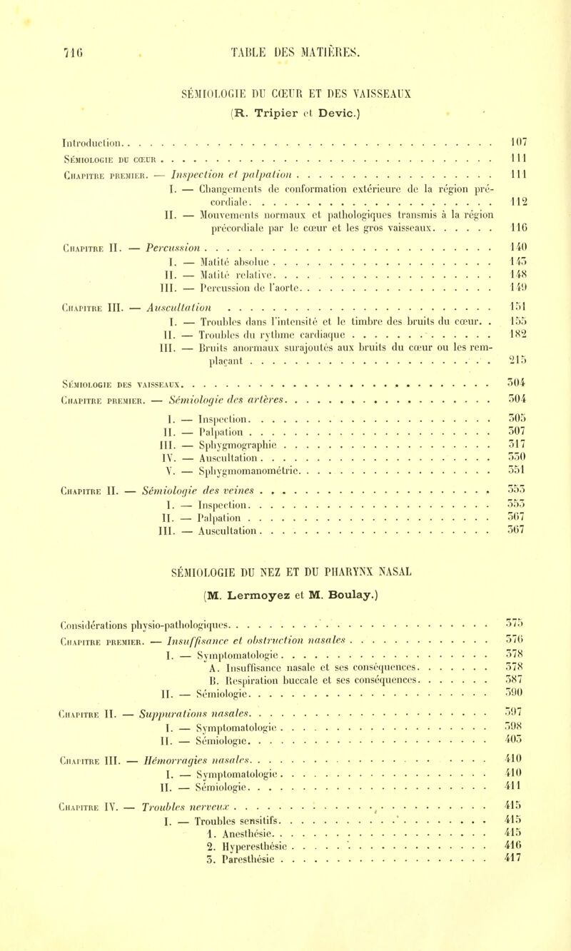 SÉMIOLOGIE DU CŒUR ET DES VAISSEAUX (R. Tripier vl Devic.) Introduction 107 Sémiologie du cœur 111 Chapitre premier. — Inspection et palpaiion 111 I. — Changements de conformation extérieure de la région pré- cordiale 112 II. — Mouvements normaux et pathologiques transmis à la région précordiale par le cœur et les gros vaisseaux TIG Chapitre II. — Percussion 140 I. — Matité absolue 145 II. — Matité relative 148 III. — Percussion de l'aorte 140 Chapitre III. — Auscultation loi I. — Troubles dans l'intensité et le timbre des bruits du cœur. . 155 II. — Troubles du rythme cardiaque 1X2 III. — Bruits anormaux surajoutés aux bruits du cœur ou les rem- plaçant . 215 Sémiologie des vaisseaux 504 Chapitre premier. — Sémiologie des artères 504 I. — Inspection 505 II. _ Palpation 507 III. — Sphygmographie 517 IV. — Auscultation 550 V. — Sphygmomanométric 551 Chapitre II. — Sémiologie des veines 555 I. — Inspection 555 II. — Palpation 5G7 III. — Auscultation 567 SÉMIOLOGIE DU NEZ ET DU PHARYNX NASAL (M. Lermoyez et M. Boulay.) Considérations physio-pathologiques 575 Chapitre premier. — Insuffisance et obstruction nasales 576 I. — Symptomatologie 578 A. Insuffisance nasale et ses conséquences 578 B. Respiration buccale et ses conséquences 587 II. — Sémiologie 590 Chapitre II. — Suppurations nasales o*dl I. — Symptomatologie 598 II. — Sémiologie 405 Chapitre III. — Hémorragies nasales 410 I. — Symptomatologie 410 II. — Sémiologie 411 Chapitre IV. — Troubles nerveux 415 I. — Troubles sensitifs ' 415 1. Anesthésie 415 2. Hyperesthésie '. 416 5. Paresthésie 417