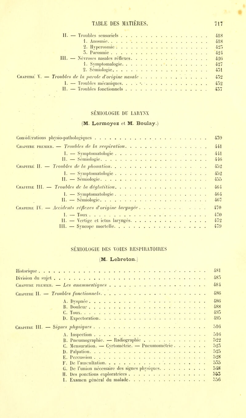 t TABLE DES MATIÈRES. 7i7 II. — Troubles sensoriels 41 <S 1. Anosniie 418 2. Hyperosmie 42.) 5. Parosmie 424 III. — iS'évroses nasales réflexes 42() 1. Symptomalogie 427 2. Sémiologie 451 CiiAPiTUE Y. — Troubles de la parole d'origine nasale 432 I. — Trou!)Ics mécaniques. . . . 452 II. — Troubles fonctionnels 457 SÉMIOLOGIE DU LARYNX (M. Lermoyez et M. Boulay.) Considérations physio-pathologiques 459 (jiiAPiTRE PREMIER. — Trouhlcs de la respiration 441 I. — Symptomatologie 4 il II. — Sémiologie 4iG (jHAPiTRÉ II. — Troubles de la phonation 452 I. — Symjitomatologie 452 II. — Sémiologie 455 CnAprrRE III. — Troubles de la dégluti lion 404 I. — Symptomatologie 404 II. — Sémiologie 407 CiiAPriRE IV. — Accidents réflexes d'origine laryngée 470 I. — Toux 470 II. — Yertigc et ictus laryngés 472 III. — Syncope mortelle 479 SÉMIOLOGIE DES VOIES RESPIRATOIRES (M. Lebreton.) Ilistori(iue • 4SI Division du sujet 485 Chapitre premier. — Les anantnestigues 484 Chapitre II. — Troubles fonctionnels 48() A. Dyspnée 480 B. Douleur 488 G. Toux 495 D. Expectoration 495 Chapitre III. — Signes p/ajsiques 510 A. Inspection 510 B. Pneumographie. — Radiograpliie 522 C. Mensuration. — Cyrtométrie. — Pncumométrie 525 D. Palpation 525 E. Percussion 528 F. De l'auscultation 555 G. De l'union nécessaire des signes pliysiques 548 H. Des ponctions exploratrices 5S5 I. Examen général du malade 550