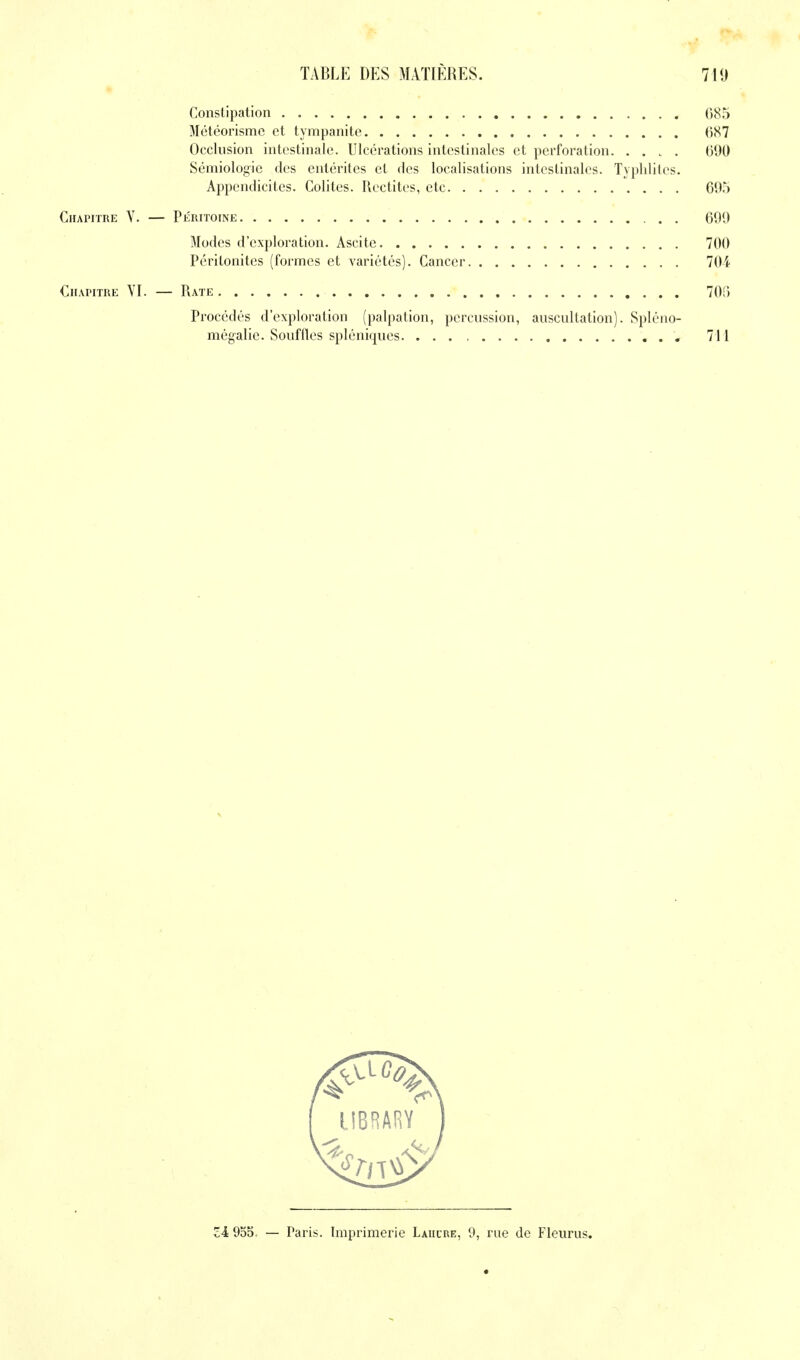 Constipation 08! Météorismc et tympanite 087 Occlusion intestinale. Ulcérations intestinales et perforation 090 Sémiologie des entérites et des localisations intestinales. Typlililes. Appendicites. Colites. Redites, etc 09. Chapitre Y. — Péritoine 099 Modes d'exploration. Ascite 700 Péritonites (formes et variétés). Cancer 70 Chapitre YI. — Rate 70; Procédés d'exploration (palpation, percussion, auscultation). Spléno- mégalie. Souffles spléniques , 71